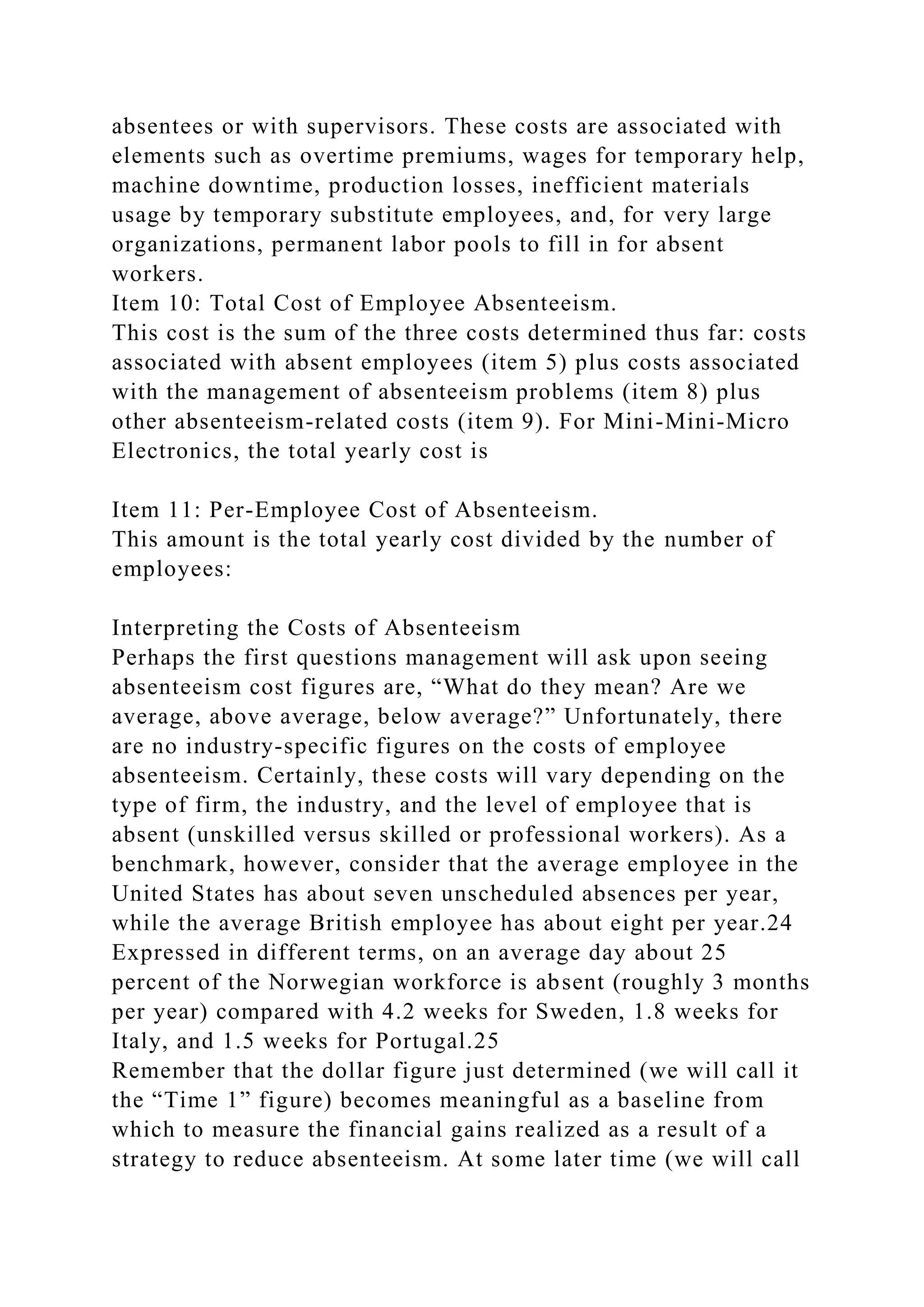 absentees or with supervisors. These costs are associated with
elements such as overtime premiums, wages for temporary help,
machine downtime, production losses, inefficient materials
usage by temporary substitute employees, and, for very large
organizations, permanent labor pools to fill in for absent
workers.
Item 10: Total Cost of Employee Absenteeism.
This cost is the sum of the three costs determined thus far: costs
associated with absent employees (item 5) plus costs associated
with the management of absenteeism problems (item 8) plus
other absenteeism-related costs (item 9). For Mini-Mini-Micro
Electronics, the total yearly cost is
Item 11: Per-Employee Cost of Absenteeism.
This amount is the total yearly cost divided by the number of
employees:
Interpreting the Costs of Absenteeism
Perhaps the first questions management will ask upon seeing
absenteeism cost figures are, “What do they mean? Are we
average, above average, below average?” Unfortunately, there
are no industry-specific figures on the costs of employee
absenteeism. Certainly, these costs will vary depending on the
type of firm, the industry, and the level of employee that is
absent (unskilled versus skilled or professional workers). As a
benchmark, however, consider that the average employee in the
United States has about seven unscheduled absences per year,
while the average British employee has about eight per year.24
Expressed in different terms, on an average day about 25
percent of the Norwegian workforce is absent (roughly 3 months
per year) compared with 4.2 weeks for Sweden, 1.8 weeks for
Italy, and 1.5 weeks for Portugal.25
Remember that the dollar figure just determined (we will call it
the “Time 1” figure) becomes meaningful as a baseline from
which to measure the financial gains realized as a result of a
strategy to reduce absenteeism. At some later time (we will call
 