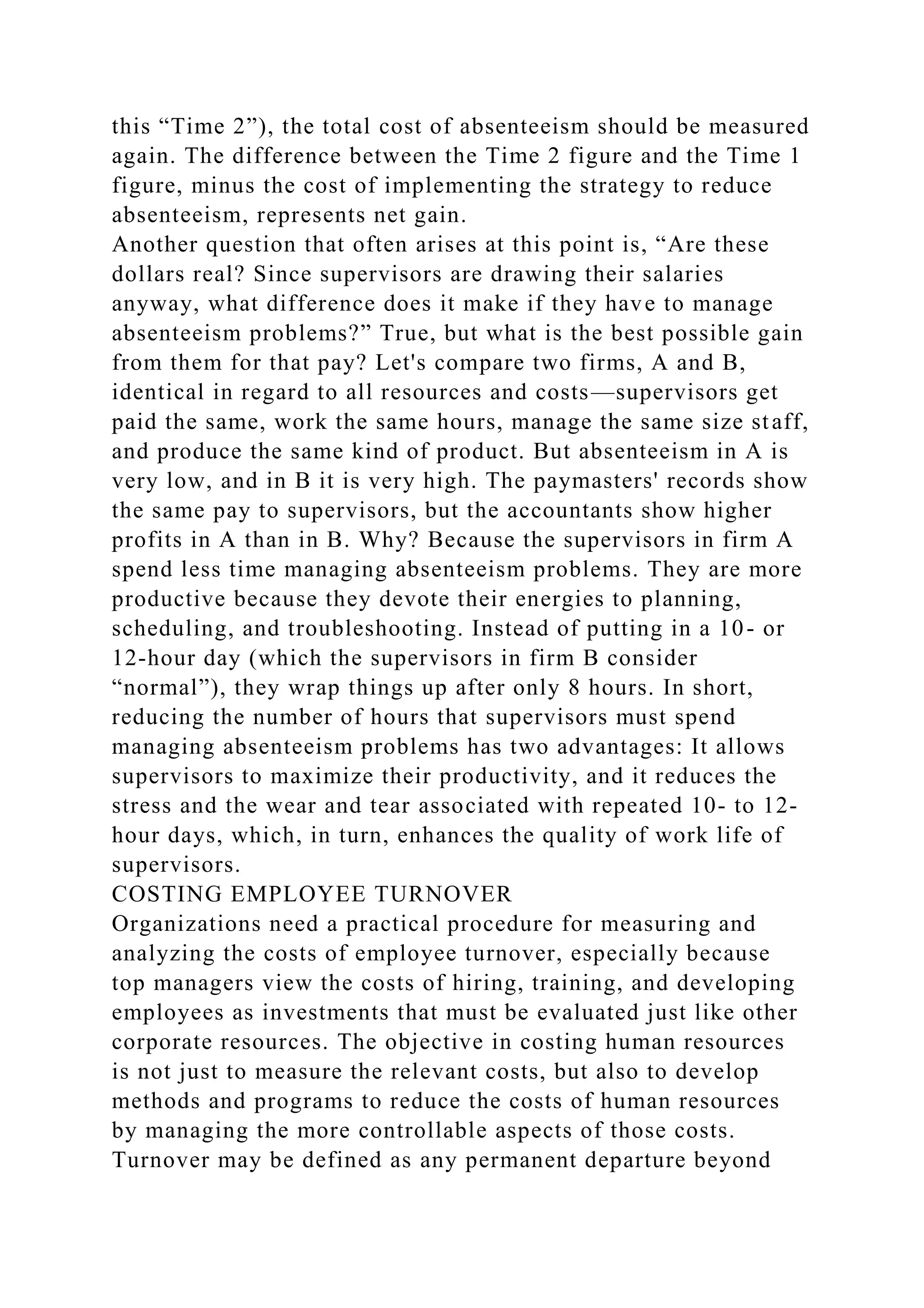 this “Time 2”), the total cost of absenteeism should be measured
again. The difference between the Time 2 figure and the Time 1
figure, minus the cost of implementing the strategy to reduce
absenteeism, represents net gain.
Another question that often arises at this point is, “Are these
dollars real? Since supervisors are drawing their salaries
anyway, what difference does it make if they have to manage
absenteeism problems?” True, but what is the best possible gain
from them for that pay? Let's compare two firms, A and B,
identical in regard to all resources and costs—supervisors get
paid the same, work the same hours, manage the same size staff,
and produce the same kind of product. But absenteeism in A is
very low, and in B it is very high. The paymasters' records show
the same pay to supervisors, but the accountants show higher
profits in A than in B. Why? Because the supervisors in firm A
spend less time managing absenteeism problems. They are more
productive because they devote their energies to planning,
scheduling, and troubleshooting. Instead of putting in a 10- or
12-hour day (which the supervisors in firm B consider
“normal”), they wrap things up after only 8 hours. In short,
reducing the number of hours that supervisors must spend
managing absenteeism problems has two advantages: It allows
supervisors to maximize their productivity, and it reduces the
stress and the wear and tear associated with repeated 10- to 12-
hour days, which, in turn, enhances the quality of work life of
supervisors.
COSTING EMPLOYEE TURNOVER
Organizations need a practical procedure for measuring and
analyzing the costs of employee turnover, especially because
top managers view the costs of hiring, training, and developing
employees as investments that must be evaluated just like other
corporate resources. The objective in costing human resources
is not just to measure the relevant costs, but also to develop
methods and programs to reduce the costs of human resources
by managing the more controllable aspects of those costs.
Turnover may be defined as any permanent departure beyond
 