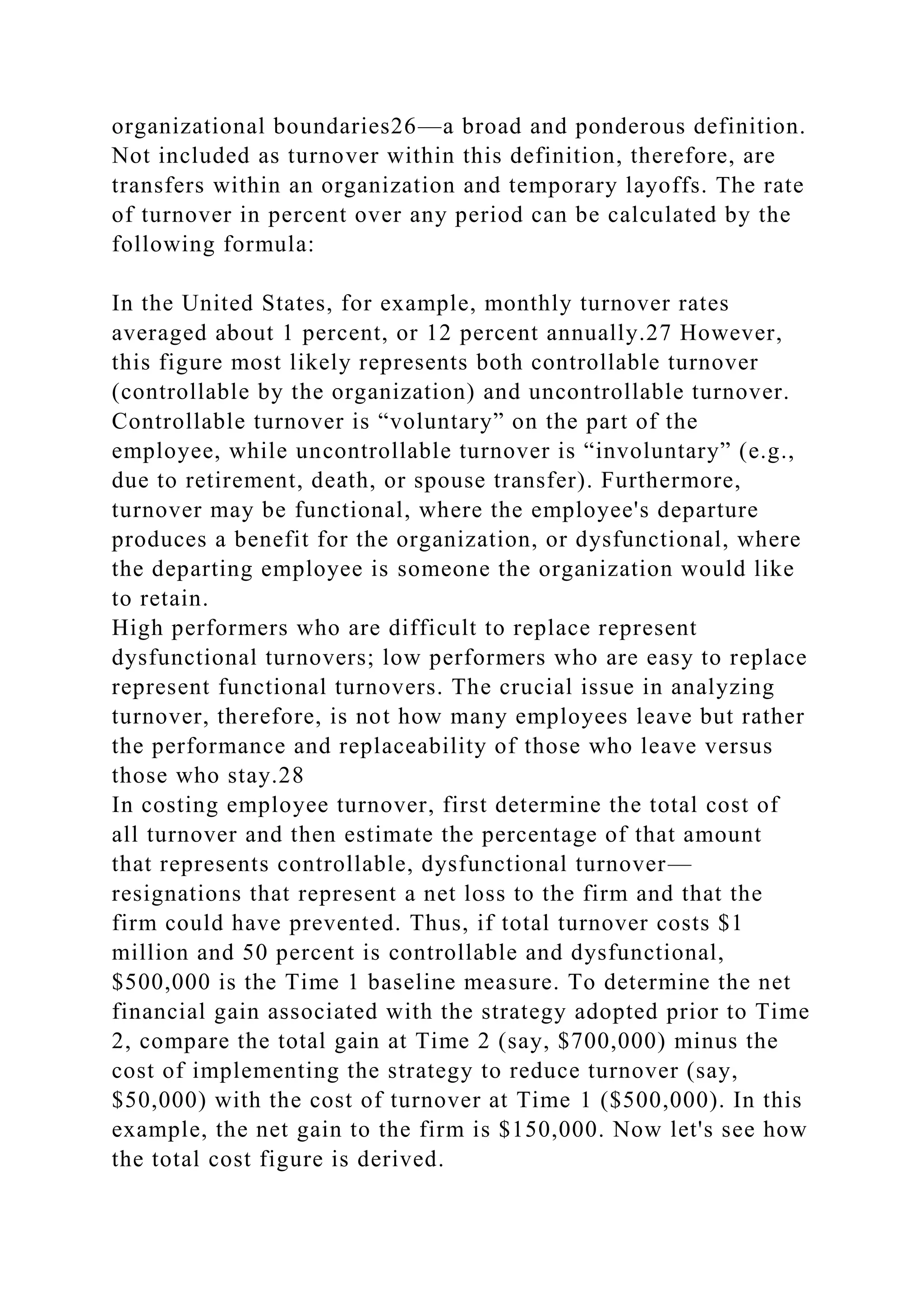 organizational boundaries26—a broad and ponderous definition.
Not included as turnover within this definition, therefore, are
transfers within an organization and temporary layoffs. The rate
of turnover in percent over any period can be calculated by the
following formula:
In the United States, for example, monthly turnover rates
averaged about 1 percent, or 12 percent annually.27 However,
this figure most likely represents both controllable turnover
(controllable by the organization) and uncontrollable turnover.
Controllable turnover is “voluntary” on the part of the
employee, while uncontrollable turnover is “involuntary” (e.g.,
due to retirement, death, or spouse transfer). Furthermore,
turnover may be functional, where the employee's departure
produces a benefit for the organization, or dysfunctional, where
the departing employee is someone the organization would like
to retain.
High performers who are difficult to replace represent
dysfunctional turnovers; low performers who are easy to replace
represent functional turnovers. The crucial issue in analyzing
turnover, therefore, is not how many employees leave but rather
the performance and replaceability of those who leave versus
those who stay.28
In costing employee turnover, first determine the total cost of
all turnover and then estimate the percentage of that amount
that represents controllable, dysfunctional turnover—
resignations that represent a net loss to the firm and that the
firm could have prevented. Thus, if total turnover costs $1
million and 50 percent is controllable and dysfunctional,
$500,000 is the Time 1 baseline measure. To determine the net
financial gain associated with the strategy adopted prior to Time
2, compare the total gain at Time 2 (say, $700,000) minus the
cost of implementing the strategy to reduce turnover (say,
$50,000) with the cost of turnover at Time 1 ($500,000). In this
example, the net gain to the firm is $150,000. Now let's see how
the total cost figure is derived.
 