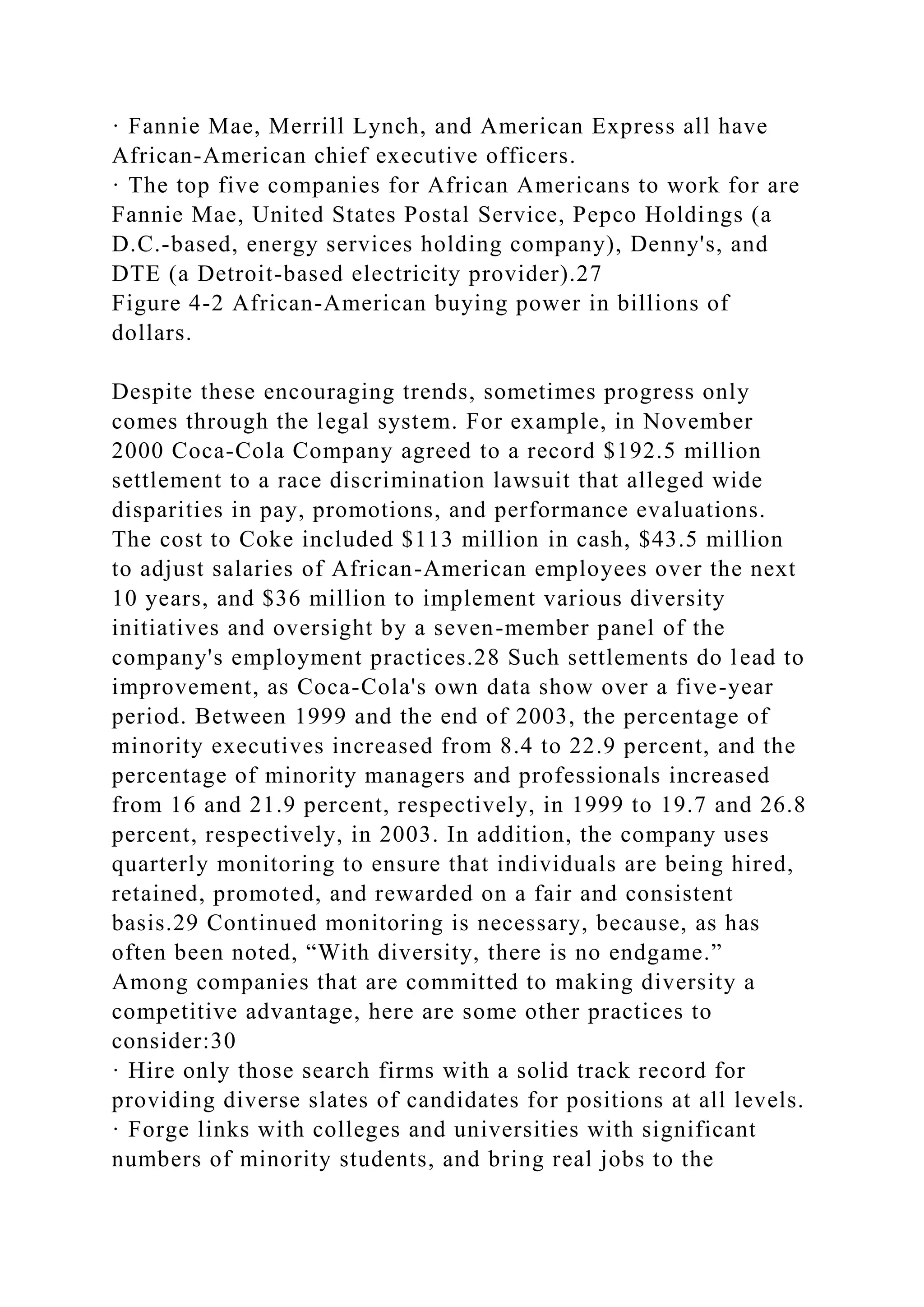 · Fannie Mae, Merrill Lynch, and American Express all have
African-American chief executive officers.
· The top five companies for African Americans to work for are
Fannie Mae, United States Postal Service, Pepco Holdings (a
D.C.-based, energy services holding company), Denny's, and
DTE (a Detroit-based electricity provider).27
Figure 4-2 African-American buying power in billions of
dollars.
Despite these encouraging trends, sometimes progress only
comes through the legal system. For example, in November
2000 Coca-Cola Company agreed to a record $192.5 million
settlement to a race discrimination lawsuit that alleged wide
disparities in pay, promotions, and performance evaluations.
The cost to Coke included $113 million in cash, $43.5 million
to adjust salaries of African-American employees over the next
10 years, and $36 million to implement various diversity
initiatives and oversight by a seven-member panel of the
company's employment practices.28 Such settlements do lead to
improvement, as Coca-Cola's own data show over a five-year
period. Between 1999 and the end of 2003, the percentage of
minority executives increased from 8.4 to 22.9 percent, and the
percentage of minority managers and professionals increased
from 16 and 21.9 percent, respectively, in 1999 to 19.7 and 26.8
percent, respectively, in 2003. In addition, the company uses
quarterly monitoring to ensure that individuals are being hired,
retained, promoted, and rewarded on a fair and consistent
basis.29 Continued monitoring is necessary, because, as has
often been noted, “With diversity, there is no endgame.”
Among companies that are committed to making diversity a
competitive advantage, here are some other practices to
consider:30
· Hire only those search firms with a solid track record for
providing diverse slates of candidates for positions at all levels.
· Forge links with colleges and universities with significant
numbers of minority students, and bring real jobs to the
 