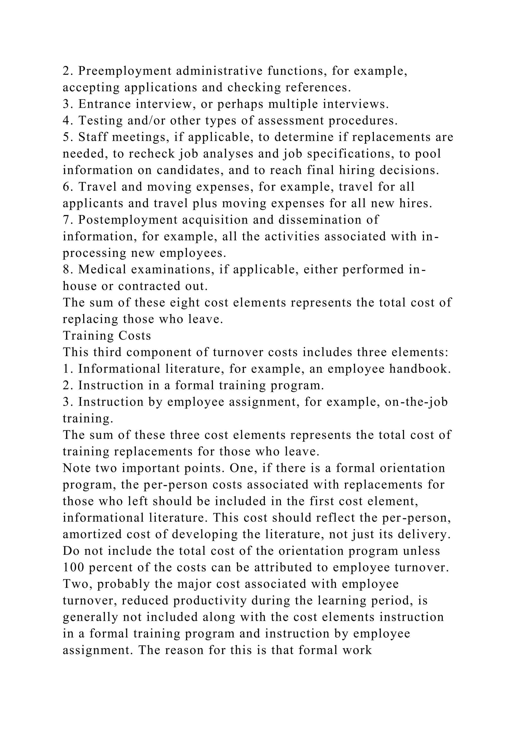 2. Preemployment administrative functions, for example,
accepting applications and checking references.
3. Entrance interview, or perhaps multiple interviews.
4. Testing and/or other types of assessment procedures.
5. Staff meetings, if applicable, to determine if replacements are
needed, to recheck job analyses and job specifications, to pool
information on candidates, and to reach final hiring decisions.
6. Travel and moving expenses, for example, travel for all
applicants and travel plus moving expenses for all new hires.
7. Postemployment acquisition and dissemination of
information, for example, all the activities associated with in-
processing new employees.
8. Medical examinations, if applicable, either performed in-
house or contracted out.
The sum of these eight cost elements represents the total cost of
replacing those who leave.
Training Costs
This third component of turnover costs includes three elements:
1. Informational literature, for example, an employee handbook.
2. Instruction in a formal training program.
3. Instruction by employee assignment, for example, on-the-job
training.
The sum of these three cost elements represents the total cost of
training replacements for those who leave.
Note two important points. One, if there is a formal orientation
program, the per-person costs associated with replacements for
those who left should be included in the first cost element,
informational literature. This cost should reflect the per-person,
amortized cost of developing the literature, not just its delivery.
Do not include the total cost of the orientation program unless
100 percent of the costs can be attributed to employee turnover.
Two, probably the major cost associated with employee
turnover, reduced productivity during the learning period, is
generally not included along with the cost elements instruction
in a formal training program and instruction by employee
assignment. The reason for this is that formal work
 
