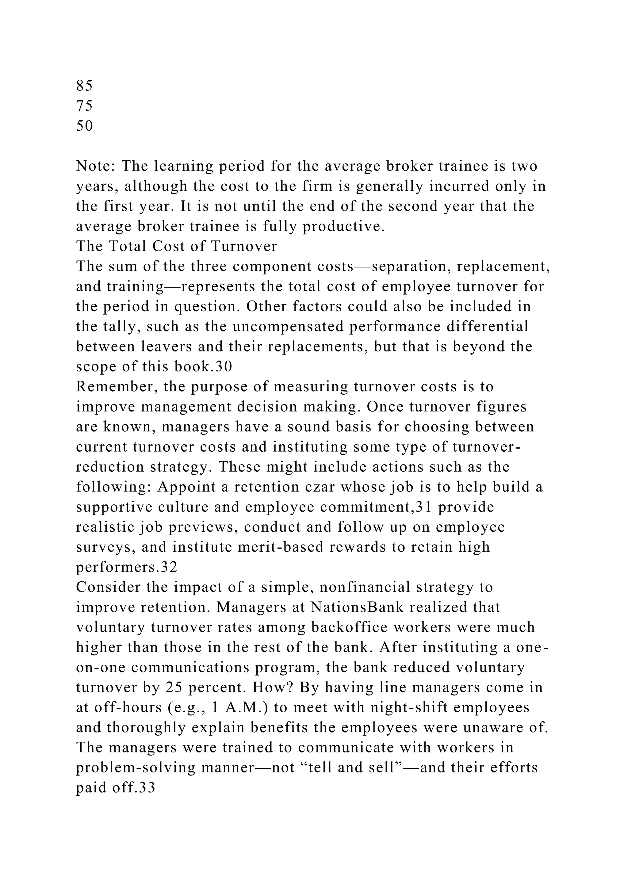 85
75
50
Note: The learning period for the average broker trainee is two
years, although the cost to the firm is generally incurred only in
the first year. It is not until the end of the second year that the
average broker trainee is fully productive.
The Total Cost of Turnover
The sum of the three component costs—separation, replacement,
and training—represents the total cost of employee turnover for
the period in question. Other factors could also be included in
the tally, such as the uncompensated performance differential
between leavers and their replacements, but that is beyond the
scope of this book.30
Remember, the purpose of measuring turnover costs is to
improve management decision making. Once turnover figures
are known, managers have a sound basis for choosing between
current turnover costs and instituting some type of turnover-
reduction strategy. These might include actions such as the
following: Appoint a retention czar whose job is to help build a
supportive culture and employee commitment,31 provide
realistic job previews, conduct and follow up on employee
surveys, and institute merit-based rewards to retain high
performers.32
Consider the impact of a simple, nonfinancial strategy to
improve retention. Managers at NationsBank realized that
voluntary turnover rates among backoffice workers were much
higher than those in the rest of the bank. After instituting a one-
on-one communications program, the bank reduced voluntary
turnover by 25 percent. How? By having line managers come in
at off-hours (e.g., 1 A.M.) to meet with night-shift employees
and thoroughly explain benefits the employees were unaware of.
The managers were trained to communicate with workers in
problem-solving manner—not “tell and sell”—and their efforts
paid off.33
 