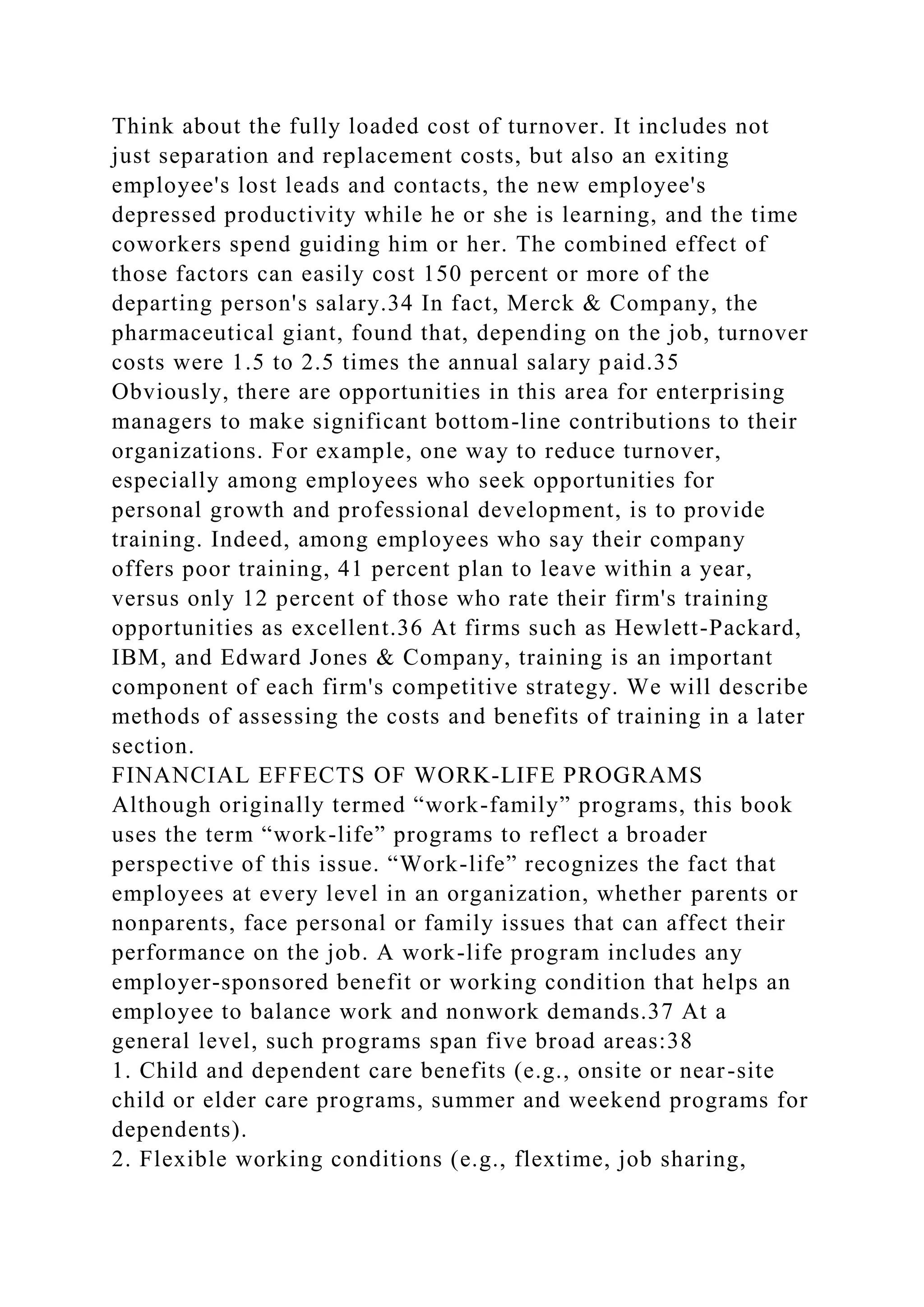 Think about the fully loaded cost of turnover. It includes not
just separation and replacement costs, but also an exiting
employee's lost leads and contacts, the new employee's
depressed productivity while he or she is learning, and the time
coworkers spend guiding him or her. The combined effect of
those factors can easily cost 150 percent or more of the
departing person's salary.34 In fact, Merck & Company, the
pharmaceutical giant, found that, depending on the job, turnover
costs were 1.5 to 2.5 times the annual salary paid.35
Obviously, there are opportunities in this area for enterprising
managers to make significant bottom-line contributions to their
organizations. For example, one way to reduce turnover,
especially among employees who seek opportunities for
personal growth and professional development, is to provide
training. Indeed, among employees who say their company
offers poor training, 41 percent plan to leave within a year,
versus only 12 percent of those who rate their firm's training
opportunities as excellent.36 At firms such as Hewlett-Packard,
IBM, and Edward Jones & Company, training is an important
component of each firm's competitive strategy. We will describe
methods of assessing the costs and benefits of training in a later
section.
FINANCIAL EFFECTS OF WORK-LIFE PROGRAMS
Although originally termed “work-family” programs, this book
uses the term “work-life” programs to reflect a broader
perspective of this issue. “Work-life” recognizes the fact that
employees at every level in an organization, whether parents or
nonparents, face personal or family issues that can affect their
performance on the job. A work-life program includes any
employer-sponsored benefit or working condition that helps an
employee to balance work and nonwork demands.37 At a
general level, such programs span five broad areas:38
1. Child and dependent care benefits (e.g., onsite or near-site
child or elder care programs, summer and weekend programs for
dependents).
2. Flexible working conditions (e.g., flextime, job sharing,
 