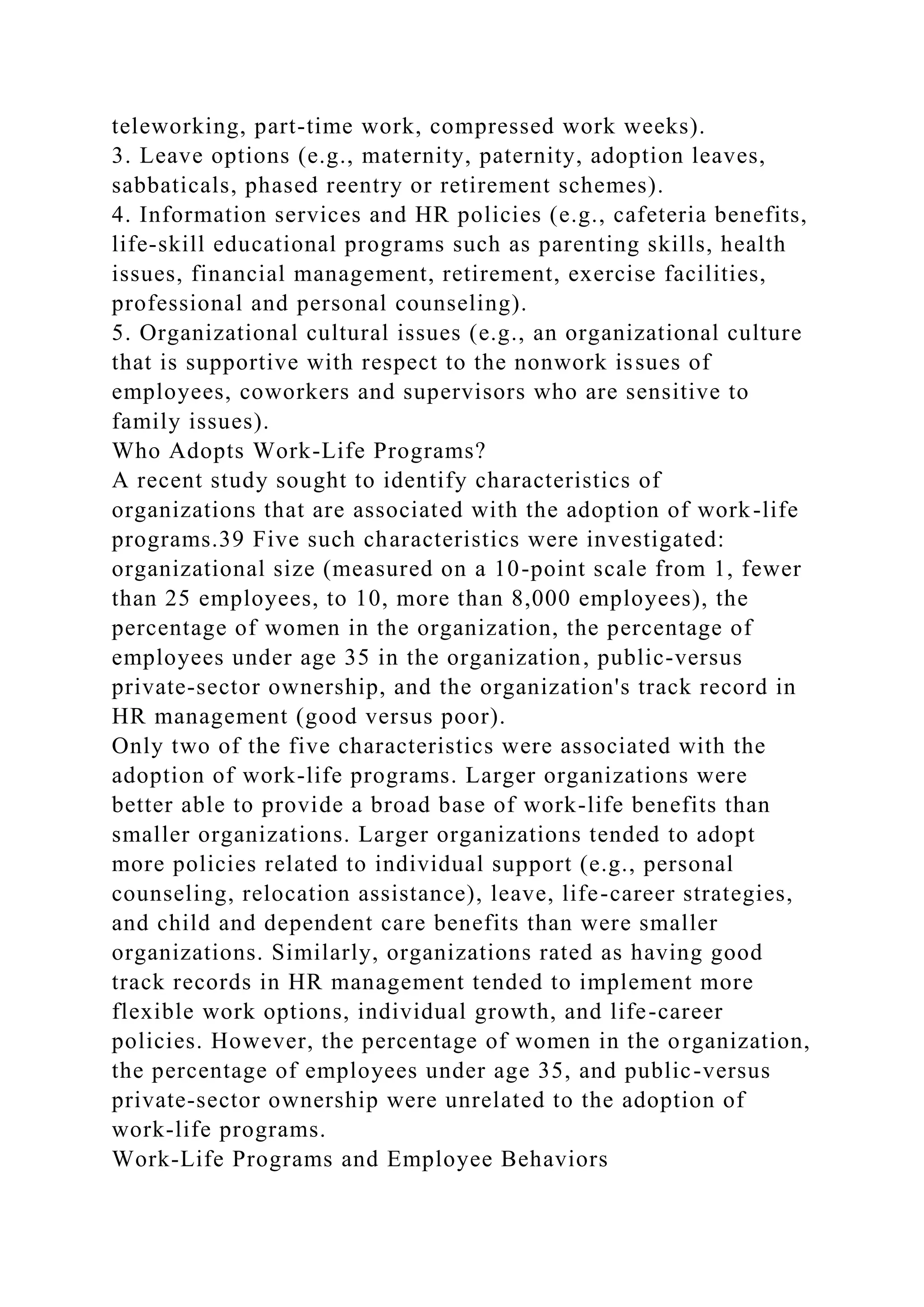teleworking, part-time work, compressed work weeks).
3. Leave options (e.g., maternity, paternity, adoption leaves,
sabbaticals, phased reentry or retirement schemes).
4. Information services and HR policies (e.g., cafeteria benefits,
life-skill educational programs such as parenting skills, health
issues, financial management, retirement, exercise facilities,
professional and personal counseling).
5. Organizational cultural issues (e.g., an organizational culture
that is supportive with respect to the nonwork issues of
employees, coworkers and supervisors who are sensitive to
family issues).
Who Adopts Work-Life Programs?
A recent study sought to identify characteristics of
organizations that are associated with the adoption of work-life
programs.39 Five such characteristics were investigated:
organizational size (measured on a 10-point scale from 1, fewer
than 25 employees, to 10, more than 8,000 employees), the
percentage of women in the organization, the percentage of
employees under age 35 in the organization, public-versus
private-sector ownership, and the organization's track record in
HR management (good versus poor).
Only two of the five characteristics were associated with the
adoption of work-life programs. Larger organizations were
better able to provide a broad base of work-life benefits than
smaller organizations. Larger organizations tended to adopt
more policies related to individual support (e.g., personal
counseling, relocation assistance), leave, life-career strategies,
and child and dependent care benefits than were smaller
organizations. Similarly, organizations rated as having good
track records in HR management tended to implement more
flexible work options, individual growth, and life-career
policies. However, the percentage of women in the organization,
the percentage of employees under age 35, and public-versus
private-sector ownership were unrelated to the adoption of
work-life programs.
Work-Life Programs and Employee Behaviors
 