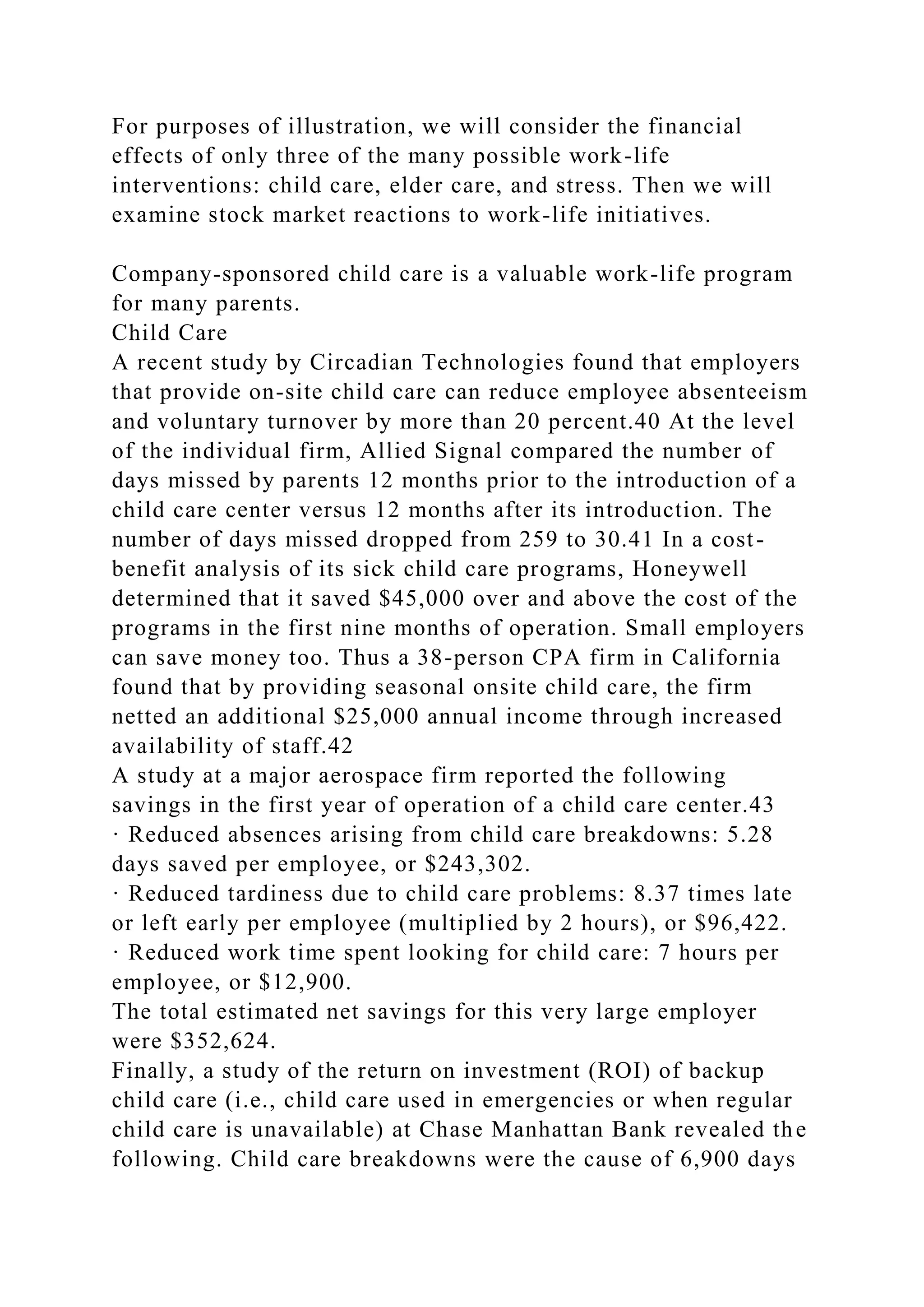 For purposes of illustration, we will consider the financial
effects of only three of the many possible work-life
interventions: child care, elder care, and stress. Then we will
examine stock market reactions to work-life initiatives.
Company-sponsored child care is a valuable work-life program
for many parents.
Child Care
A recent study by Circadian Technologies found that employers
that provide on-site child care can reduce employee absenteeism
and voluntary turnover by more than 20 percent.40 At the level
of the individual firm, Allied Signal compared the number of
days missed by parents 12 months prior to the introduction of a
child care center versus 12 months after its introduction. The
number of days missed dropped from 259 to 30.41 In a cost-
benefit analysis of its sick child care programs, Honeywell
determined that it saved $45,000 over and above the cost of the
programs in the first nine months of operation. Small employers
can save money too. Thus a 38-person CPA firm in California
found that by providing seasonal onsite child care, the firm
netted an additional $25,000 annual income through increased
availability of staff.42
A study at a major aerospace firm reported the following
savings in the first year of operation of a child care center.43
· Reduced absences arising from child care breakdowns: 5.28
days saved per employee, or $243,302.
· Reduced tardiness due to child care problems: 8.37 times late
or left early per employee (multiplied by 2 hours), or $96,422.
· Reduced work time spent looking for child care: 7 hours per
employee, or $12,900.
The total estimated net savings for this very large employer
were $352,624.
Finally, a study of the return on investment (ROI) of backup
child care (i.e., child care used in emergencies or when regular
child care is unavailable) at Chase Manhattan Bank revealed the
following. Child care breakdowns were the cause of 6,900 days
 