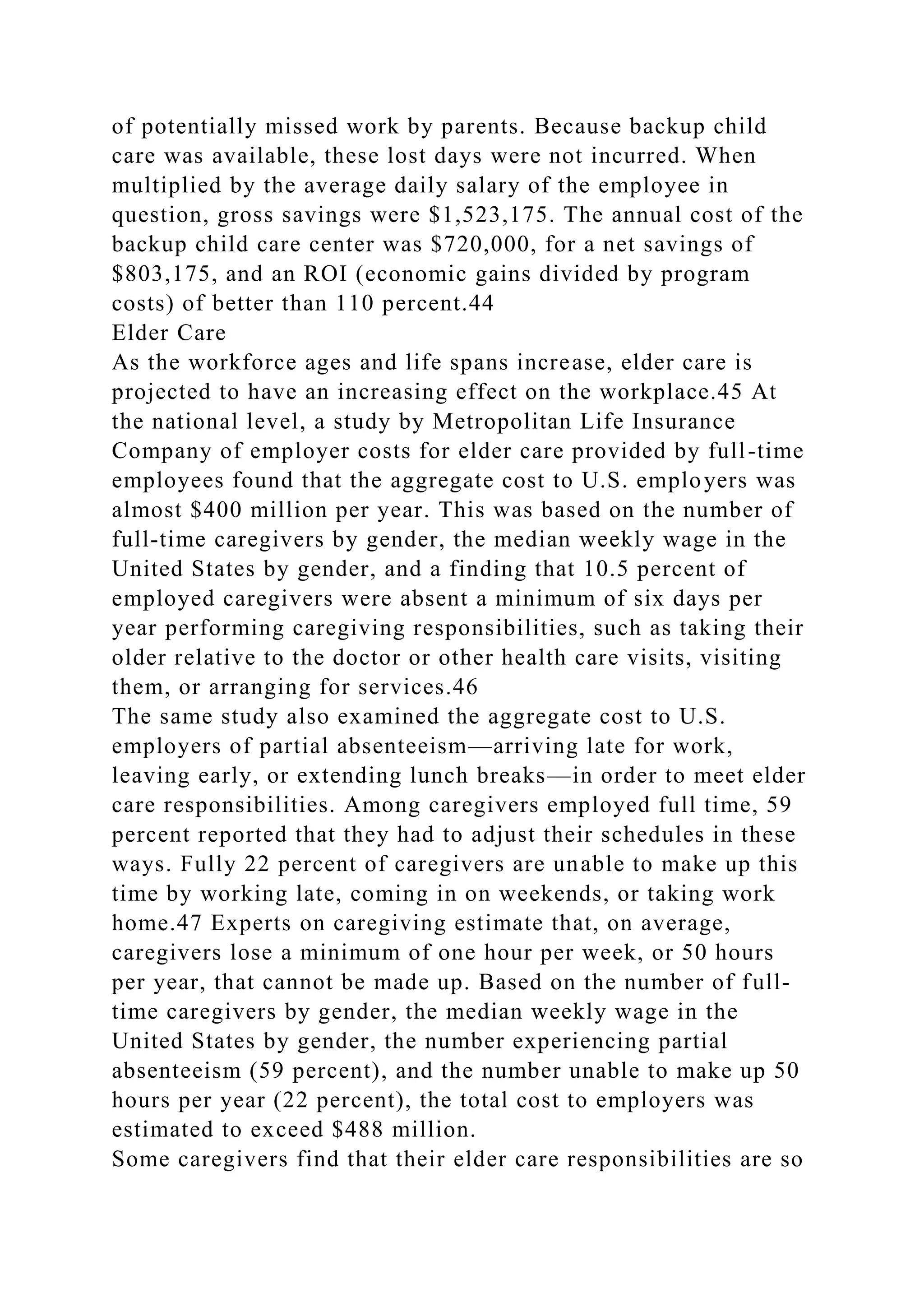 of potentially missed work by parents. Because backup child
care was available, these lost days were not incurred. When
multiplied by the average daily salary of the employee in
question, gross savings were $1,523,175. The annual cost of the
backup child care center was $720,000, for a net savings of
$803,175, and an ROI (economic gains divided by program
costs) of better than 110 percent.44
Elder Care
As the workforce ages and life spans increase, elder care is
projected to have an increasing effect on the workplace.45 At
the national level, a study by Metropolitan Life Insurance
Company of employer costs for elder care provided by full-time
employees found that the aggregate cost to U.S. employers was
almost $400 million per year. This was based on the number of
full-time caregivers by gender, the median weekly wage in the
United States by gender, and a finding that 10.5 percent of
employed caregivers were absent a minimum of six days per
year performing caregiving responsibilities, such as taking their
older relative to the doctor or other health care visits, visiting
them, or arranging for services.46
The same study also examined the aggregate cost to U.S.
employers of partial absenteeism—arriving late for work,
leaving early, or extending lunch breaks—in order to meet elder
care responsibilities. Among caregivers employed full time, 59
percent reported that they had to adjust their schedules in these
ways. Fully 22 percent of caregivers are unable to make up this
time by working late, coming in on weekends, or taking work
home.47 Experts on caregiving estimate that, on average,
caregivers lose a minimum of one hour per week, or 50 hours
per year, that cannot be made up. Based on the number of full-
time caregivers by gender, the median weekly wage in the
United States by gender, the number experiencing partial
absenteeism (59 percent), and the number unable to make up 50
hours per year (22 percent), the total cost to employers was
estimated to exceed $488 million.
Some caregivers find that their elder care responsibilities are so
 