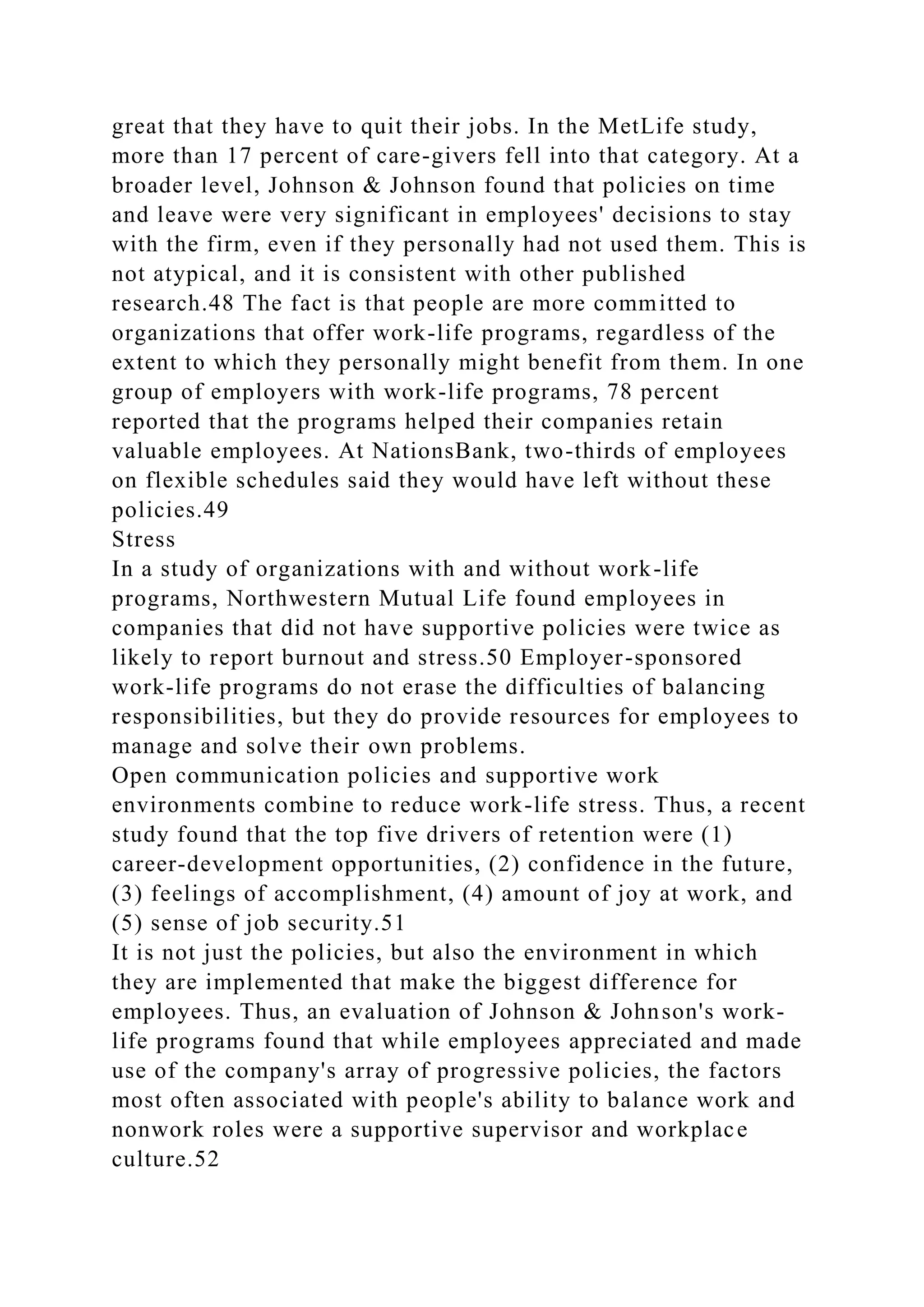 great that they have to quit their jobs. In the MetLife study,
more than 17 percent of care-givers fell into that category. At a
broader level, Johnson & Johnson found that policies on time
and leave were very significant in employees' decisions to stay
with the firm, even if they personally had not used them. This is
not atypical, and it is consistent with other published
research.48 The fact is that people are more committed to
organizations that offer work-life programs, regardless of the
extent to which they personally might benefit from them. In one
group of employers with work-life programs, 78 percent
reported that the programs helped their companies retain
valuable employees. At NationsBank, two-thirds of employees
on flexible schedules said they would have left without these
policies.49
Stress
In a study of organizations with and without work-life
programs, Northwestern Mutual Life found employees in
companies that did not have supportive policies were twice as
likely to report burnout and stress.50 Employer-sponsored
work-life programs do not erase the difficulties of balancing
responsibilities, but they do provide resources for employees to
manage and solve their own problems.
Open communication policies and supportive work
environments combine to reduce work-life stress. Thus, a recent
study found that the top five drivers of retention were (1)
career-development opportunities, (2) confidence in the future,
(3) feelings of accomplishment, (4) amount of joy at work, and
(5) sense of job security.51
It is not just the policies, but also the environment in which
they are implemented that make the biggest difference for
employees. Thus, an evaluation of Johnson & Johnson's work-
life programs found that while employees appreciated and made
use of the company's array of progressive policies, the factors
most often associated with people's ability to balance work and
nonwork roles were a supportive supervisor and workplace
culture.52
 