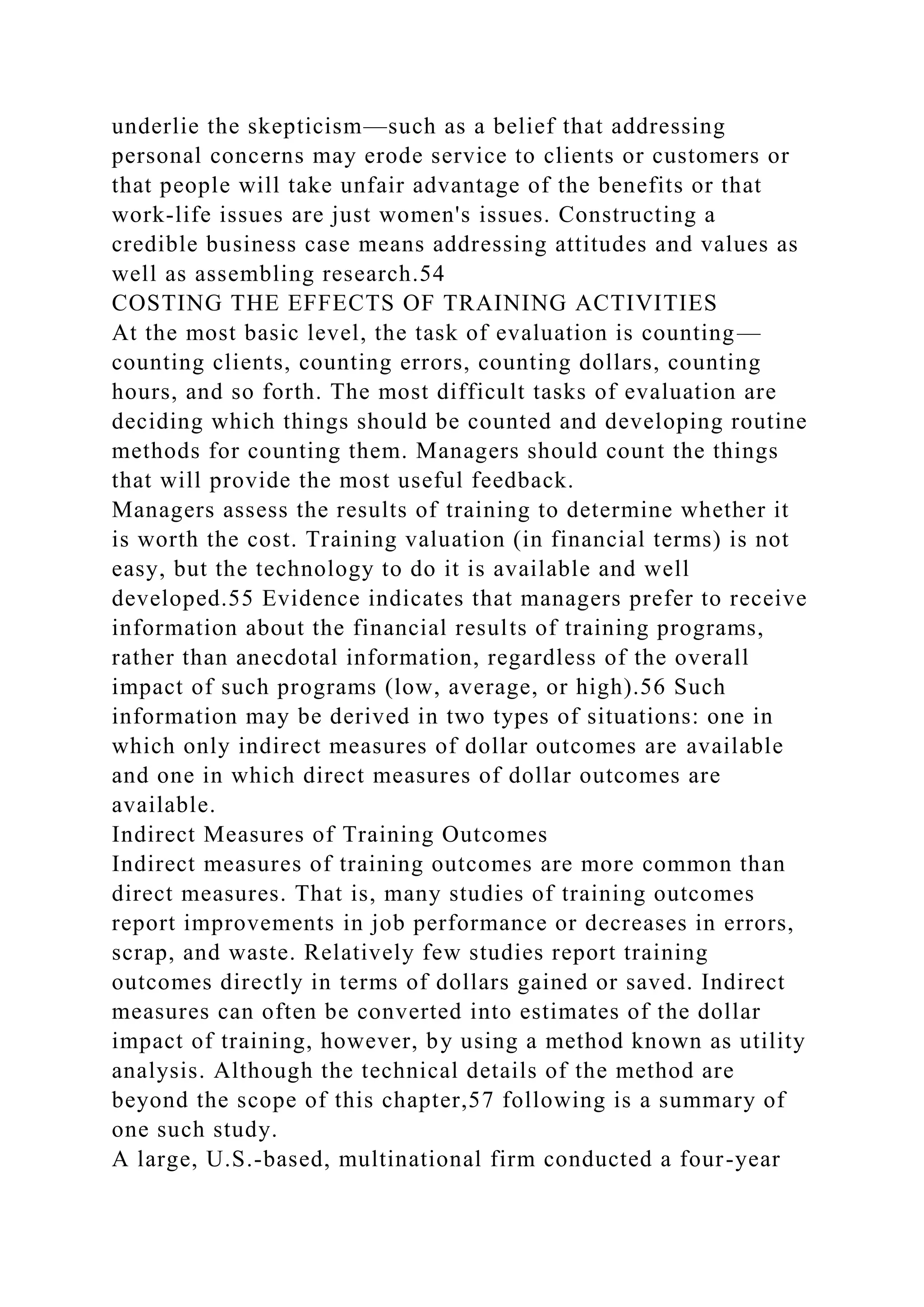 underlie the skepticism—such as a belief that addressing
personal concerns may erode service to clients or customers or
that people will take unfair advantage of the benefits or that
work-life issues are just women's issues. Constructing a
credible business case means addressing attitudes and values as
well as assembling research.54
COSTING THE EFFECTS OF TRAINING ACTIVITIES
At the most basic level, the task of evaluation is counting—
counting clients, counting errors, counting dollars, counting
hours, and so forth. The most difficult tasks of evaluation are
deciding which things should be counted and developing routine
methods for counting them. Managers should count the things
that will provide the most useful feedback.
Managers assess the results of training to determine whether it
is worth the cost. Training valuation (in financial terms) is not
easy, but the technology to do it is available and well
developed.55 Evidence indicates that managers prefer to receive
information about the financial results of training programs,
rather than anecdotal information, regardless of the overall
impact of such programs (low, average, or high).56 Such
information may be derived in two types of situations: one in
which only indirect measures of dollar outcomes are available
and one in which direct measures of dollar outcomes are
available.
Indirect Measures of Training Outcomes
Indirect measures of training outcomes are more common than
direct measures. That is, many studies of training outcomes
report improvements in job performance or decreases in errors,
scrap, and waste. Relatively few studies report training
outcomes directly in terms of dollars gained or saved. Indirect
measures can often be converted into estimates of the dollar
impact of training, however, by using a method known as utility
analysis. Although the technical details of the method are
beyond the scope of this chapter,57 following is a summary of
one such study.
A large, U.S.-based, multinational firm conducted a four-year
 