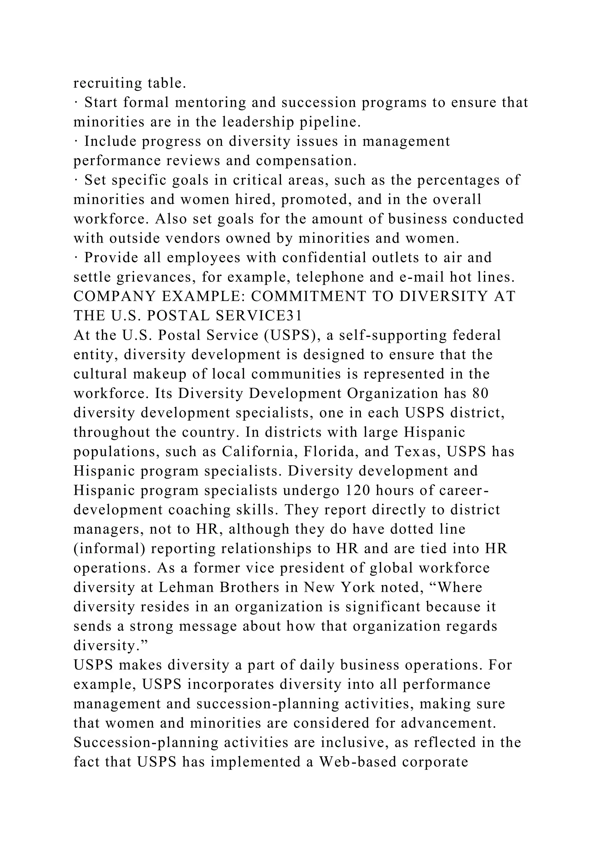 recruiting table.
· Start formal mentoring and succession programs to ensure that
minorities are in the leadership pipeline.
· Include progress on diversity issues in management
performance reviews and compensation.
· Set specific goals in critical areas, such as the percentages of
minorities and women hired, promoted, and in the overall
workforce. Also set goals for the amount of business conducted
with outside vendors owned by minorities and women.
· Provide all employees with confidential outlets to air and
settle grievances, for example, telephone and e-mail hot lines.
COMPANY EXAMPLE: COMMITMENT TO DIVERSITY AT
THE U.S. POSTAL SERVICE31
At the U.S. Postal Service (USPS), a self-supporting federal
entity, diversity development is designed to ensure that the
cultural makeup of local communities is represented in the
workforce. Its Diversity Development Organization has 80
diversity development specialists, one in each USPS district,
throughout the country. In districts with large Hispanic
populations, such as California, Florida, and Texas, USPS has
Hispanic program specialists. Diversity development and
Hispanic program specialists undergo 120 hours of career-
development coaching skills. They report directly to district
managers, not to HR, although they do have dotted line
(informal) reporting relationships to HR and are tied into HR
operations. As a former vice president of global workforce
diversity at Lehman Brothers in New York noted, “Where
diversity resides in an organization is significant because it
sends a strong message about how that organization regards
diversity.”
USPS makes diversity a part of daily business operations. For
example, USPS incorporates diversity into all performance
management and succession-planning activities, making sure
that women and minorities are considered for advancement.
Succession-planning activities are inclusive, as reflected in the
fact that USPS has implemented a Web-based corporate
 