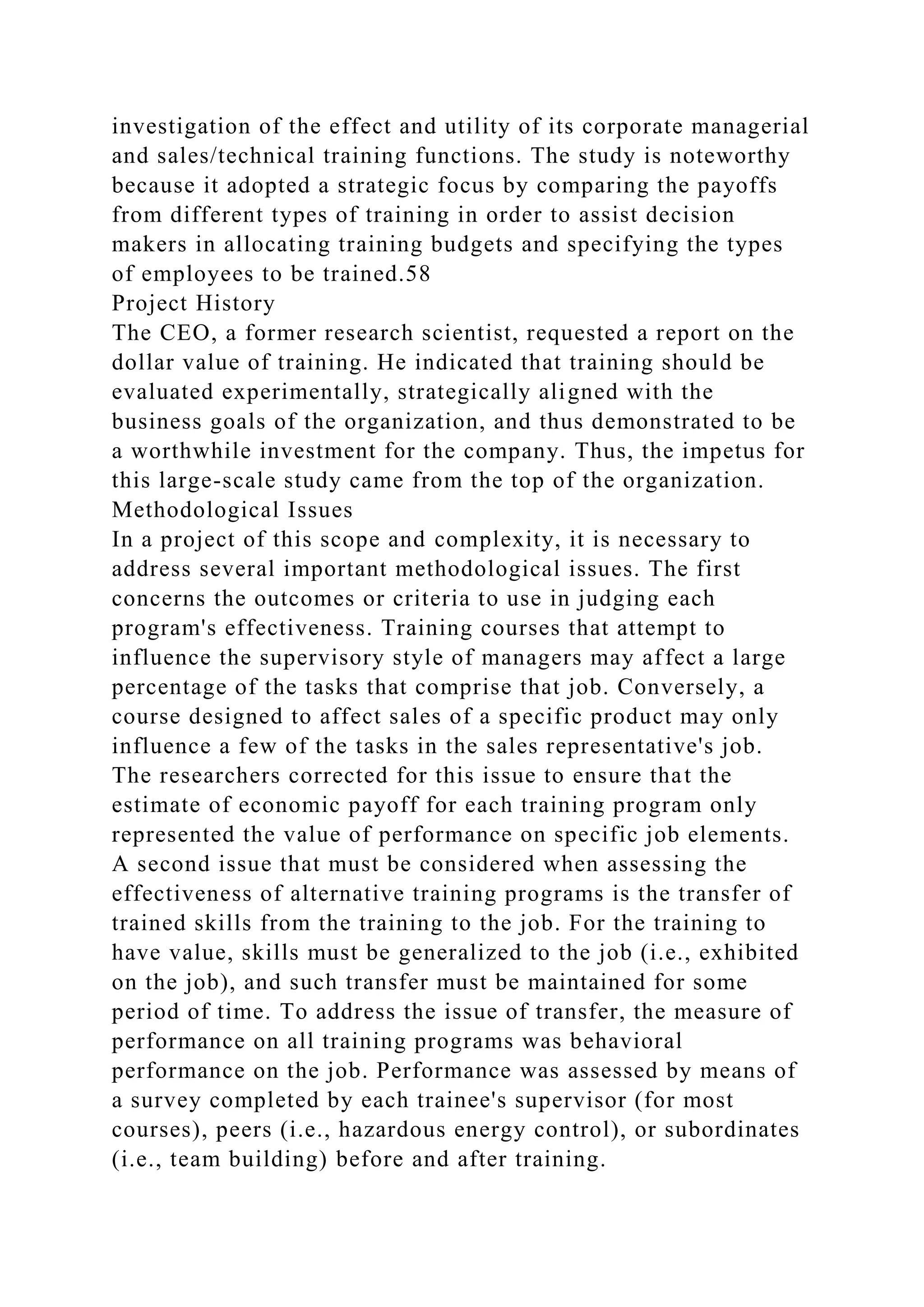 investigation of the effect and utility of its corporate managerial
and sales/technical training functions. The study is noteworthy
because it adopted a strategic focus by comparing the payoffs
from different types of training in order to assist decision
makers in allocating training budgets and specifying the types
of employees to be trained.58
Project History
The CEO, a former research scientist, requested a report on the
dollar value of training. He indicated that training should be
evaluated experimentally, strategically aligned with the
business goals of the organization, and thus demonstrated to be
a worthwhile investment for the company. Thus, the impetus for
this large-scale study came from the top of the organization.
Methodological Issues
In a project of this scope and complexity, it is necessary to
address several important methodological issues. The first
concerns the outcomes or criteria to use in judging each
program's effectiveness. Training courses that attempt to
influence the supervisory style of managers may affect a large
percentage of the tasks that comprise that job. Conversely, a
course designed to affect sales of a specific product may only
influence a few of the tasks in the sales representative's job.
The researchers corrected for this issue to ensure that the
estimate of economic payoff for each training program only
represented the value of performance on specific job elements.
A second issue that must be considered when assessing the
effectiveness of alternative training programs is the transfer of
trained skills from the training to the job. For the training to
have value, skills must be generalized to the job (i.e., exhibited
on the job), and such transfer must be maintained for some
period of time. To address the issue of transfer, the measure of
performance on all training programs was behavioral
performance on the job. Performance was assessed by means of
a survey completed by each trainee's supervisor (for most
courses), peers (i.e., hazardous energy control), or subordinates
(i.e., team building) before and after training.
 