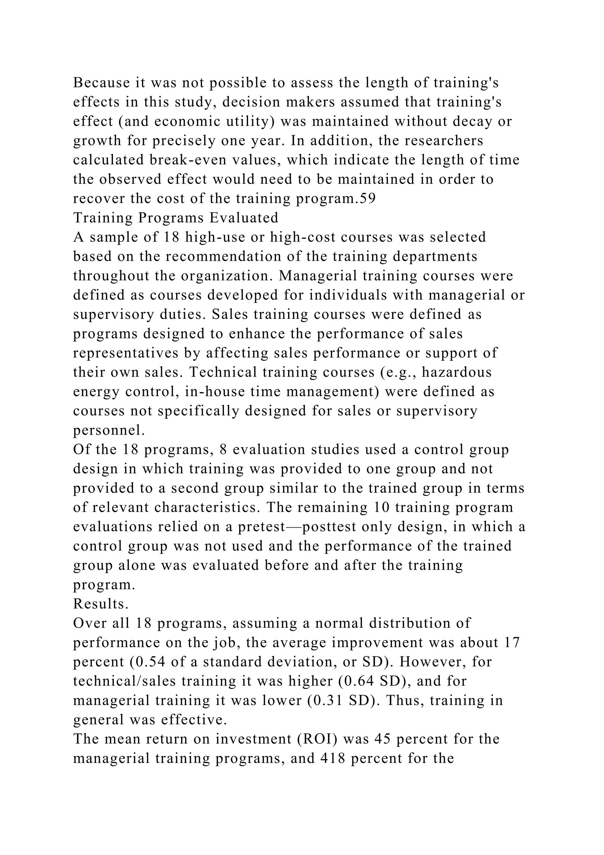 Because it was not possible to assess the length of training's
effects in this study, decision makers assumed that training's
effect (and economic utility) was maintained without decay or
growth for precisely one year. In addition, the researchers
calculated break-even values, which indicate the length of time
the observed effect would need to be maintained in order to
recover the cost of the training program.59
Training Programs Evaluated
A sample of 18 high-use or high-cost courses was selected
based on the recommendation of the training departments
throughout the organization. Managerial training courses were
defined as courses developed for individuals with managerial or
supervisory duties. Sales training courses were defined as
programs designed to enhance the performance of sales
representatives by affecting sales performance or support of
their own sales. Technical training courses (e.g., hazardous
energy control, in-house time management) were defined as
courses not specifically designed for sales or supervisory
personnel.
Of the 18 programs, 8 evaluation studies used a control group
design in which training was provided to one group and not
provided to a second group similar to the trained group in terms
of relevant characteristics. The remaining 10 training program
evaluations relied on a pretest—posttest only design, in which a
control group was not used and the performance of the trained
group alone was evaluated before and after the training
program.
Results.
Over all 18 programs, assuming a normal distribution of
performance on the job, the average improvement was about 17
percent (0.54 of a standard deviation, or SD). However, for
technical/sales training it was higher (0.64 SD), and for
managerial training it was lower (0.31 SD). Thus, training in
general was effective.
The mean return on investment (ROI) was 45 percent for the
managerial training programs, and 418 percent for the
 