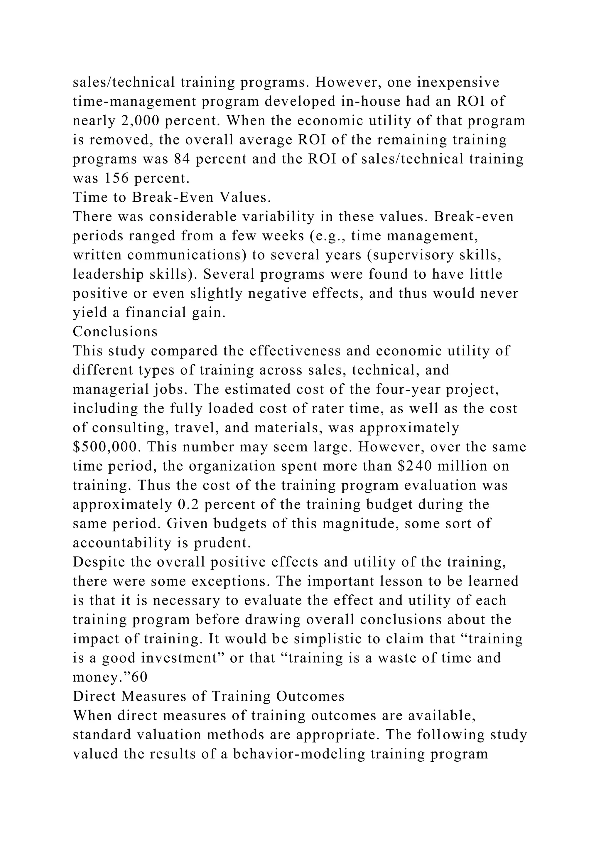 sales/technical training programs. However, one inexpensive
time-management program developed in-house had an ROI of
nearly 2,000 percent. When the economic utility of that program
is removed, the overall average ROI of the remaining training
programs was 84 percent and the ROI of sales/technical training
was 156 percent.
Time to Break-Even Values.
There was considerable variability in these values. Break-even
periods ranged from a few weeks (e.g., time management,
written communications) to several years (supervisory skills,
leadership skills). Several programs were found to have little
positive or even slightly negative effects, and thus would never
yield a financial gain.
Conclusions
This study compared the effectiveness and economic utility of
different types of training across sales, technical, and
managerial jobs. The estimated cost of the four-year project,
including the fully loaded cost of rater time, as well as the cost
of consulting, travel, and materials, was approximately
$500,000. This number may seem large. However, over the same
time period, the organization spent more than $240 million on
training. Thus the cost of the training program evaluation was
approximately 0.2 percent of the training budget during the
same period. Given budgets of this magnitude, some sort of
accountability is prudent.
Despite the overall positive effects and utility of the training,
there were some exceptions. The important lesson to be learned
is that it is necessary to evaluate the effect and utility of each
training program before drawing overall conclusions about the
impact of training. It would be simplistic to claim that “training
is a good investment” or that “training is a waste of time and
money.”60
Direct Measures of Training Outcomes
When direct measures of training outcomes are available,
standard valuation methods are appropriate. The following study
valued the results of a behavior-modeling training program
 