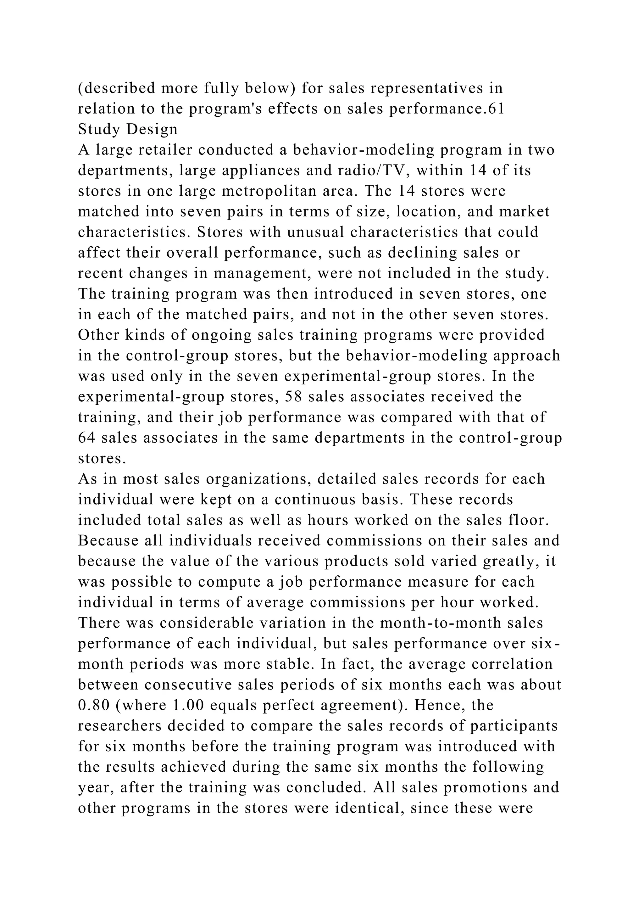 (described more fully below) for sales representatives in
relation to the program's effects on sales performance.61
Study Design
A large retailer conducted a behavior-modeling program in two
departments, large appliances and radio/TV, within 14 of its
stores in one large metropolitan area. The 14 stores were
matched into seven pairs in terms of size, location, and market
characteristics. Stores with unusual characteristics that could
affect their overall performance, such as declining sales or
recent changes in management, were not included in the study.
The training program was then introduced in seven stores, one
in each of the matched pairs, and not in the other seven stores.
Other kinds of ongoing sales training programs were provided
in the control-group stores, but the behavior-modeling approach
was used only in the seven experimental-group stores. In the
experimental-group stores, 58 sales associates received the
training, and their job performance was compared with that of
64 sales associates in the same departments in the control-group
stores.
As in most sales organizations, detailed sales records for each
individual were kept on a continuous basis. These records
included total sales as well as hours worked on the sales floor.
Because all individuals received commissions on their sales and
because the value of the various products sold varied greatly, it
was possible to compute a job performance measure for each
individual in terms of average commissions per hour worked.
There was considerable variation in the month-to-month sales
performance of each individual, but sales performance over six-
month periods was more stable. In fact, the average correlation
between consecutive sales periods of six months each was about
0.80 (where 1.00 equals perfect agreement). Hence, the
researchers decided to compare the sales records of participants
for six months before the training program was introduced with
the results achieved during the same six months the following
year, after the training was concluded. All sales promotions and
other programs in the stores were identical, since these were
 