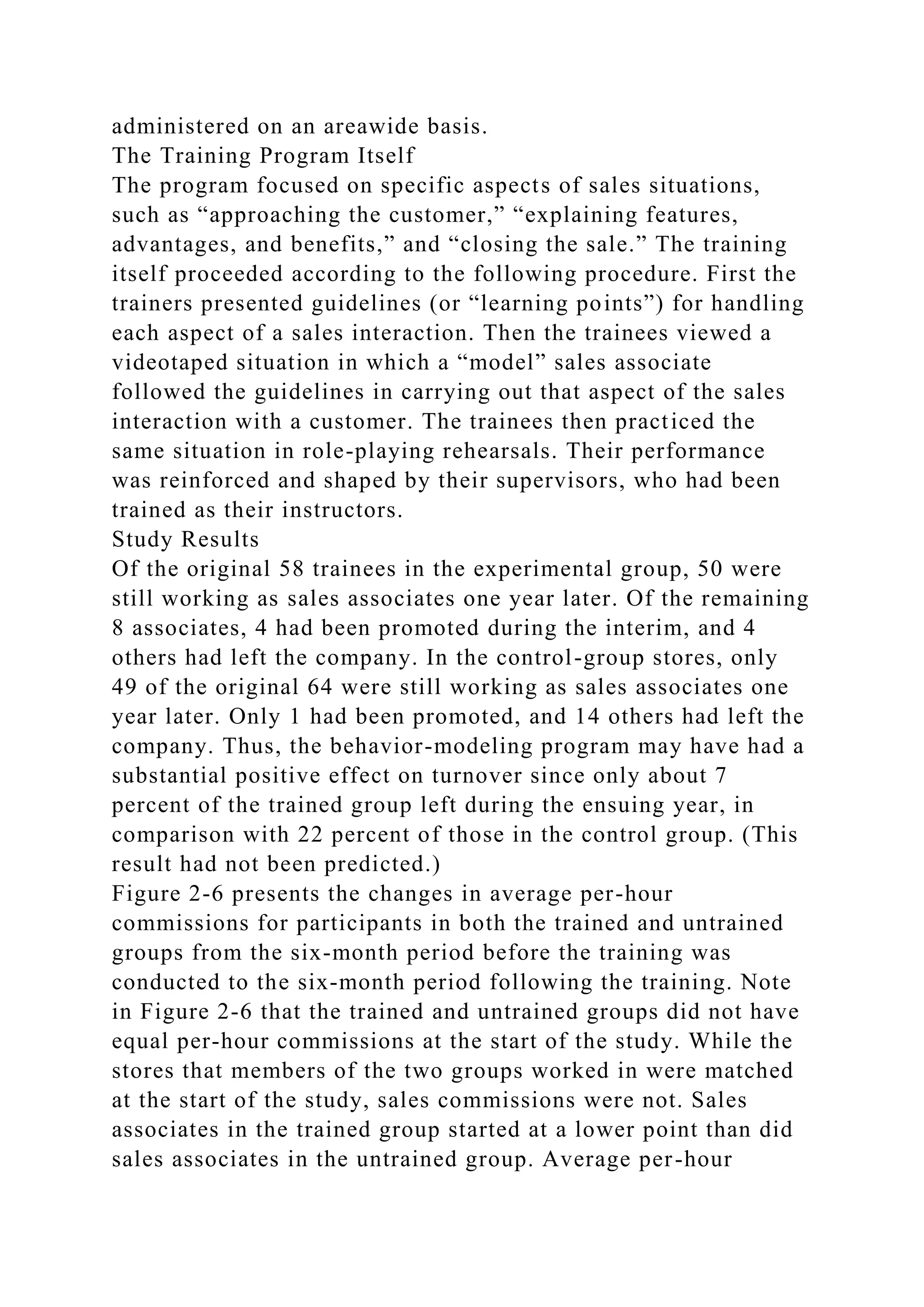 administered on an areawide basis.
The Training Program Itself
The program focused on specific aspects of sales situations,
such as “approaching the customer,” “explaining features,
advantages, and benefits,” and “closing the sale.” The training
itself proceeded according to the following procedure. First the
trainers presented guidelines (or “learning points”) for handling
each aspect of a sales interaction. Then the trainees viewed a
videotaped situation in which a “model” sales associate
followed the guidelines in carrying out that aspect of the sales
interaction with a customer. The trainees then practiced the
same situation in role-playing rehearsals. Their performance
was reinforced and shaped by their supervisors, who had been
trained as their instructors.
Study Results
Of the original 58 trainees in the experimental group, 50 were
still working as sales associates one year later. Of the remaining
8 associates, 4 had been promoted during the interim, and 4
others had left the company. In the control-group stores, only
49 of the original 64 were still working as sales associates one
year later. Only 1 had been promoted, and 14 others had left the
company. Thus, the behavior-modeling program may have had a
substantial positive effect on turnover since only about 7
percent of the trained group left during the ensuing year, in
comparison with 22 percent of those in the control group. (This
result had not been predicted.)
Figure 2-6 presents the changes in average per-hour
commissions for participants in both the trained and untrained
groups from the six-month period before the training was
conducted to the six-month period following the training. Note
in Figure 2-6 that the trained and untrained groups did not have
equal per-hour commissions at the start of the study. While the
stores that members of the two groups worked in were matched
at the start of the study, sales commissions were not. Sales
associates in the trained group started at a lower point than did
sales associates in the untrained group. Average per-hour
 