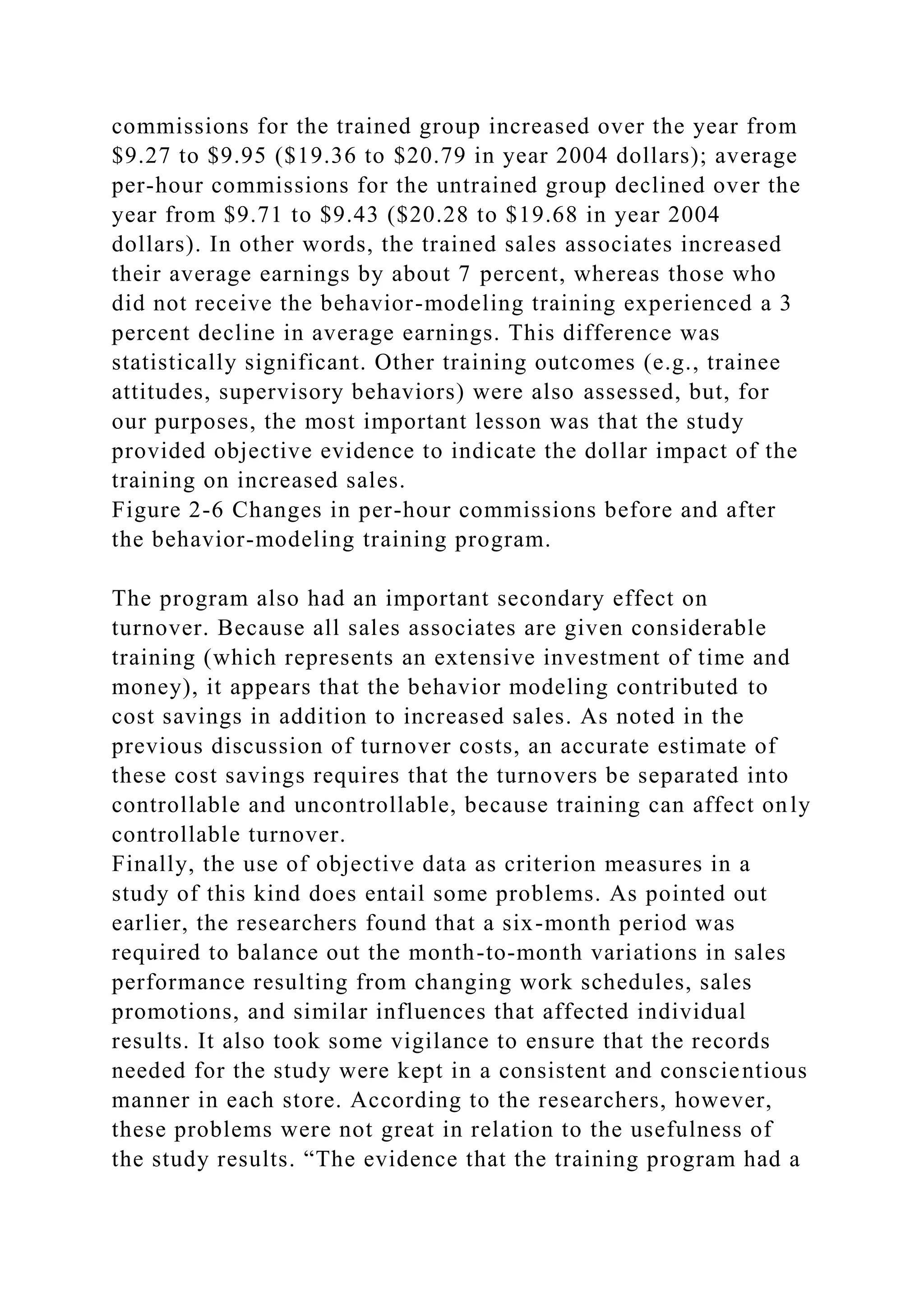 commissions for the trained group increased over the year from
$9.27 to $9.95 ($19.36 to $20.79 in year 2004 dollars); average
per-hour commissions for the untrained group declined over the
year from $9.71 to $9.43 ($20.28 to $19.68 in year 2004
dollars). In other words, the trained sales associates increased
their average earnings by about 7 percent, whereas those who
did not receive the behavior-modeling training experienced a 3
percent decline in average earnings. This difference was
statistically significant. Other training outcomes (e.g., trainee
attitudes, supervisory behaviors) were also assessed, but, for
our purposes, the most important lesson was that the study
provided objective evidence to indicate the dollar impact of the
training on increased sales.
Figure 2-6 Changes in per-hour commissions before and after
the behavior-modeling training program.
The program also had an important secondary effect on
turnover. Because all sales associates are given considerable
training (which represents an extensive investment of time and
money), it appears that the behavior modeling contributed to
cost savings in addition to increased sales. As noted in the
previous discussion of turnover costs, an accurate estimate of
these cost savings requires that the turnovers be separated into
controllable and uncontrollable, because training can affect only
controllable turnover.
Finally, the use of objective data as criterion measures in a
study of this kind does entail some problems. As pointed out
earlier, the researchers found that a six-month period was
required to balance out the month-to-month variations in sales
performance resulting from changing work schedules, sales
promotions, and similar influences that affected individual
results. It also took some vigilance to ensure that the records
needed for the study were kept in a consistent and conscientious
manner in each store. According to the researchers, however,
these problems were not great in relation to the usefulness of
the study results. “The evidence that the training program had a
 