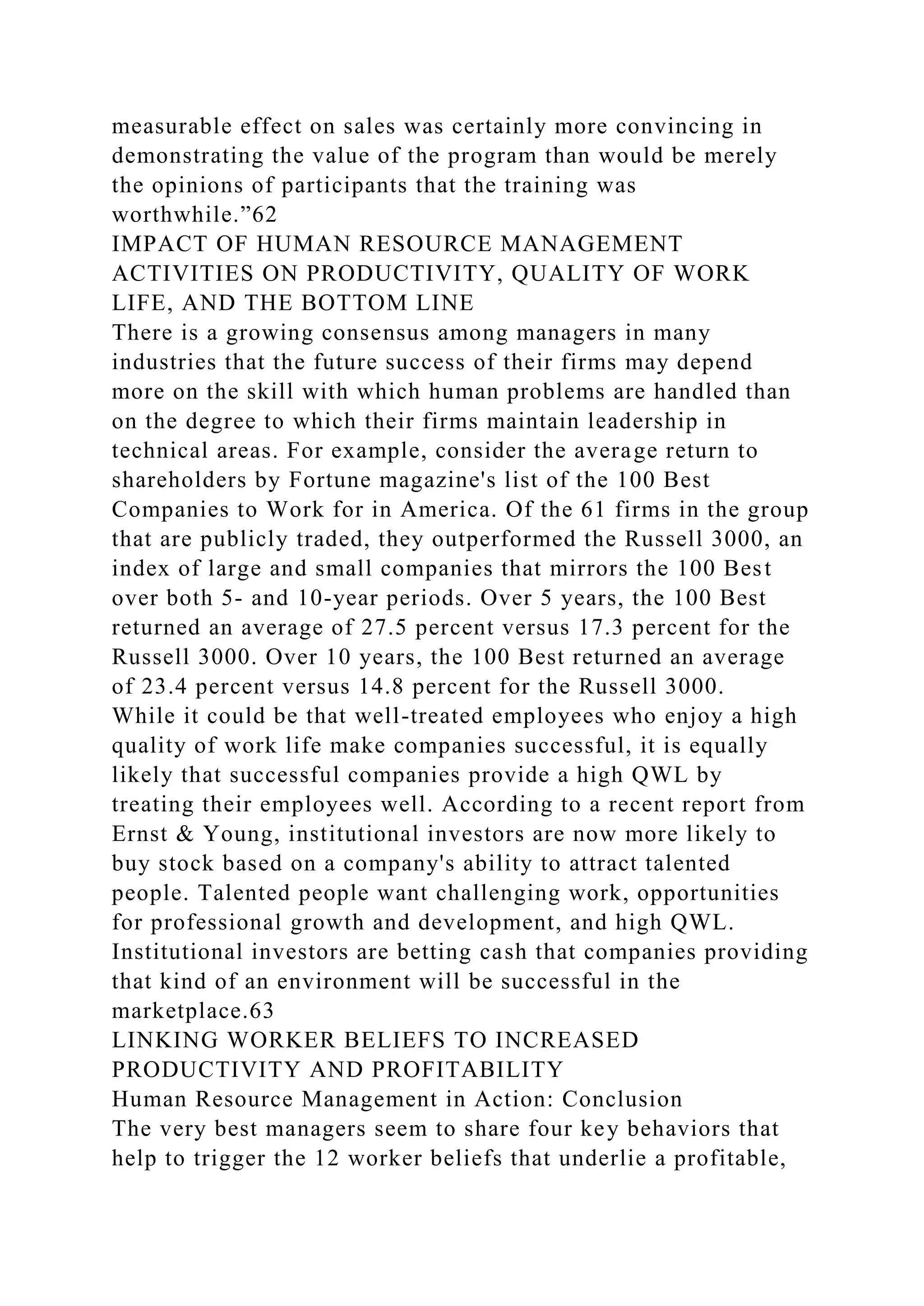 measurable effect on sales was certainly more convincing in
demonstrating the value of the program than would be merely
the opinions of participants that the training was
worthwhile.”62
IMPACT OF HUMAN RESOURCE MANAGEMENT
ACTIVITIES ON PRODUCTIVITY, QUALITY OF WORK
LIFE, AND THE BOTTOM LINE
There is a growing consensus among managers in many
industries that the future success of their firms may depend
more on the skill with which human problems are handled than
on the degree to which their firms maintain leadership in
technical areas. For example, consider the average return to
shareholders by Fortune magazine's list of the 100 Best
Companies to Work for in America. Of the 61 firms in the group
that are publicly traded, they outperformed the Russell 3000, an
index of large and small companies that mirrors the 100 Best
over both 5- and 10-year periods. Over 5 years, the 100 Best
returned an average of 27.5 percent versus 17.3 percent for the
Russell 3000. Over 10 years, the 100 Best returned an average
of 23.4 percent versus 14.8 percent for the Russell 3000.
While it could be that well-treated employees who enjoy a high
quality of work life make companies successful, it is equally
likely that successful companies provide a high QWL by
treating their employees well. According to a recent report from
Ernst & Young, institutional investors are now more likely to
buy stock based on a company's ability to attract talented
people. Talented people want challenging work, opportunities
for professional growth and development, and high QWL.
Institutional investors are betting cash that companies providing
that kind of an environment will be successful in the
marketplace.63
LINKING WORKER BELIEFS TO INCREASED
PRODUCTIVITY AND PROFITABILITY
Human Resource Management in Action: Conclusion
The very best managers seem to share four key behaviors that
help to trigger the 12 worker beliefs that underlie a profitable,
 