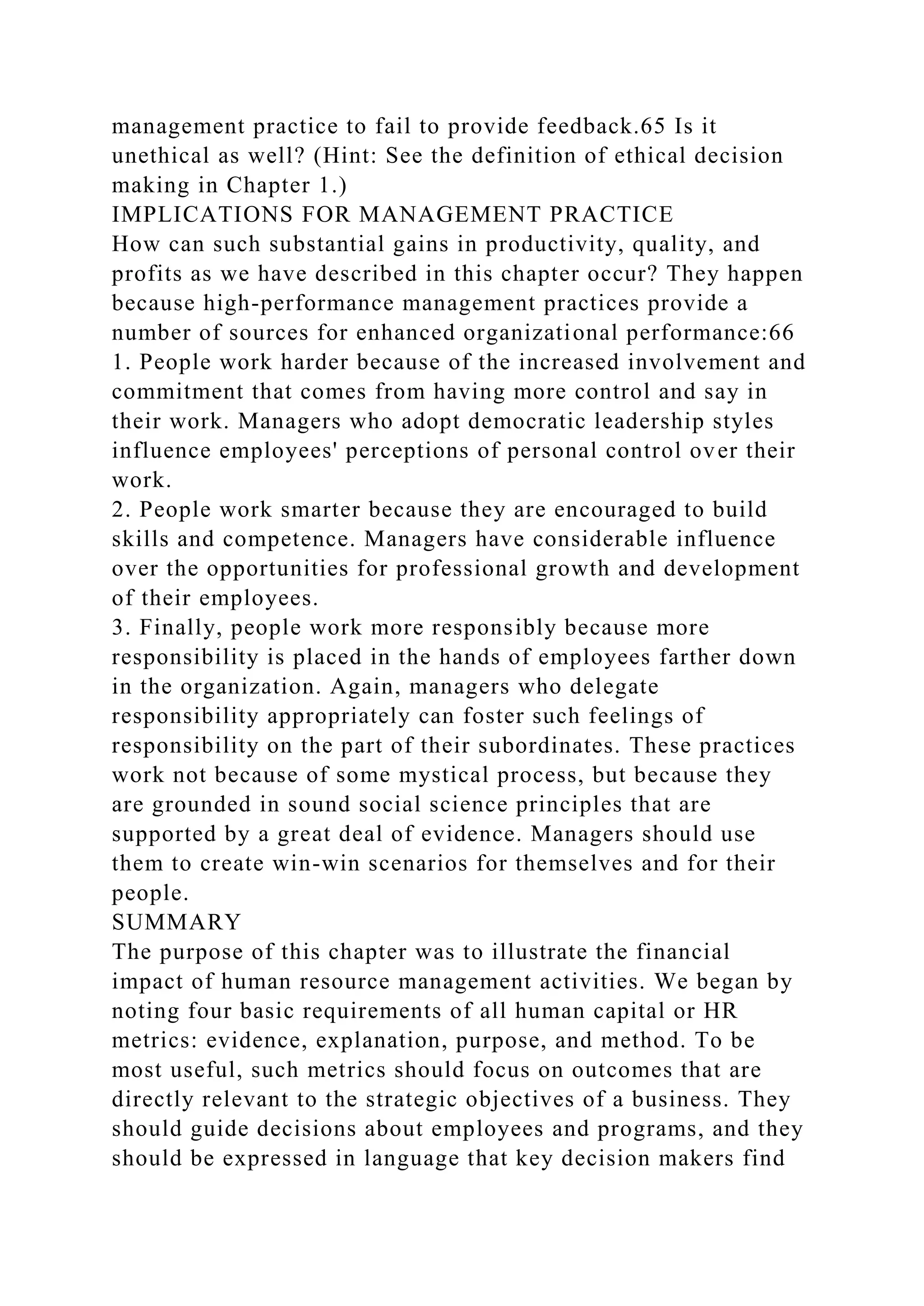 management practice to fail to provide feedback.65 Is it
unethical as well? (Hint: See the definition of ethical decision
making in Chapter 1.)
IMPLICATIONS FOR MANAGEMENT PRACTICE
How can such substantial gains in productivity, quality, and
profits as we have described in this chapter occur? They happen
because high-performance management practices provide a
number of sources for enhanced organizational performance:66
1. People work harder because of the increased involvement and
commitment that comes from having more control and say in
their work. Managers who adopt democratic leadership styles
influence employees' perceptions of personal control over their
work.
2. People work smarter because they are encouraged to build
skills and competence. Managers have considerable influence
over the opportunities for professional growth and development
of their employees.
3. Finally, people work more responsibly because more
responsibility is placed in the hands of employees farther down
in the organization. Again, managers who delegate
responsibility appropriately can foster such feelings of
responsibility on the part of their subordinates. These practices
work not because of some mystical process, but because they
are grounded in sound social science principles that are
supported by a great deal of evidence. Managers should use
them to create win-win scenarios for themselves and for their
people.
SUMMARY
The purpose of this chapter was to illustrate the financial
impact of human resource management activities. We began by
noting four basic requirements of all human capital or HR
metrics: evidence, explanation, purpose, and method. To be
most useful, such metrics should focus on outcomes that are
directly relevant to the strategic objectives of a business. They
should guide decisions about employees and programs, and they
should be expressed in language that key decision makers find
 