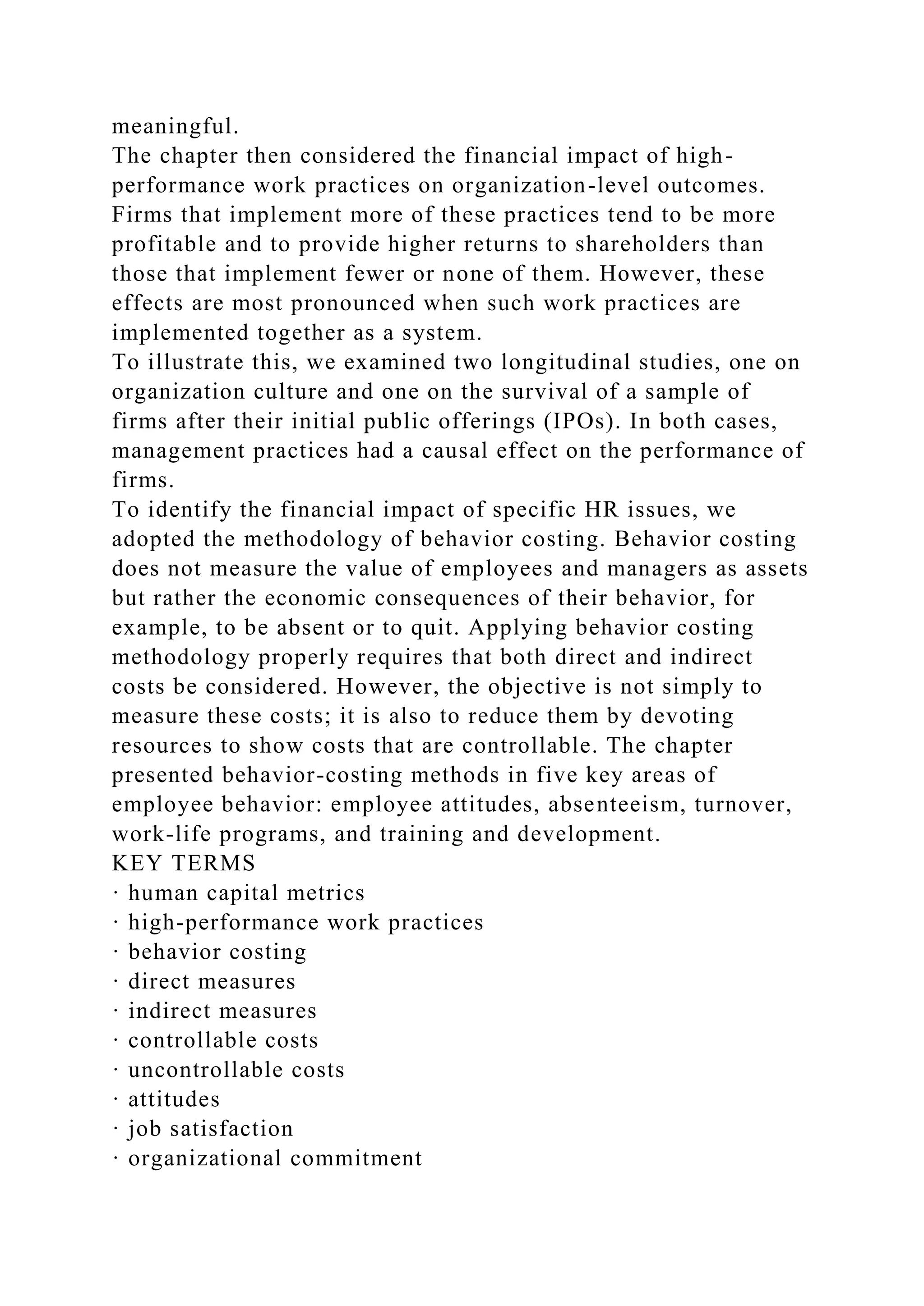 meaningful.
The chapter then considered the financial impact of high-
performance work practices on organization-level outcomes.
Firms that implement more of these practices tend to be more
profitable and to provide higher returns to shareholders than
those that implement fewer or none of them. However, these
effects are most pronounced when such work practices are
implemented together as a system.
To illustrate this, we examined two longitudinal studies, one on
organization culture and one on the survival of a sample of
firms after their initial public offerings (IPOs). In both cases,
management practices had a causal effect on the performance of
firms.
To identify the financial impact of specific HR issues, we
adopted the methodology of behavior costing. Behavior costing
does not measure the value of employees and managers as assets
but rather the economic consequences of their behavior, for
example, to be absent or to quit. Applying behavior costing
methodology properly requires that both direct and indirect
costs be considered. However, the objective is not simply to
measure these costs; it is also to reduce them by devoting
resources to show costs that are controllable. The chapter
presented behavior-costing methods in five key areas of
employee behavior: employee attitudes, absenteeism, turnover,
work-life programs, and training and development.
KEY TERMS
· human capital metrics
· high-performance work practices
· behavior costing
· direct measures
· indirect measures
· controllable costs
· uncontrollable costs
· attitudes
· job satisfaction
· organizational commitment
 