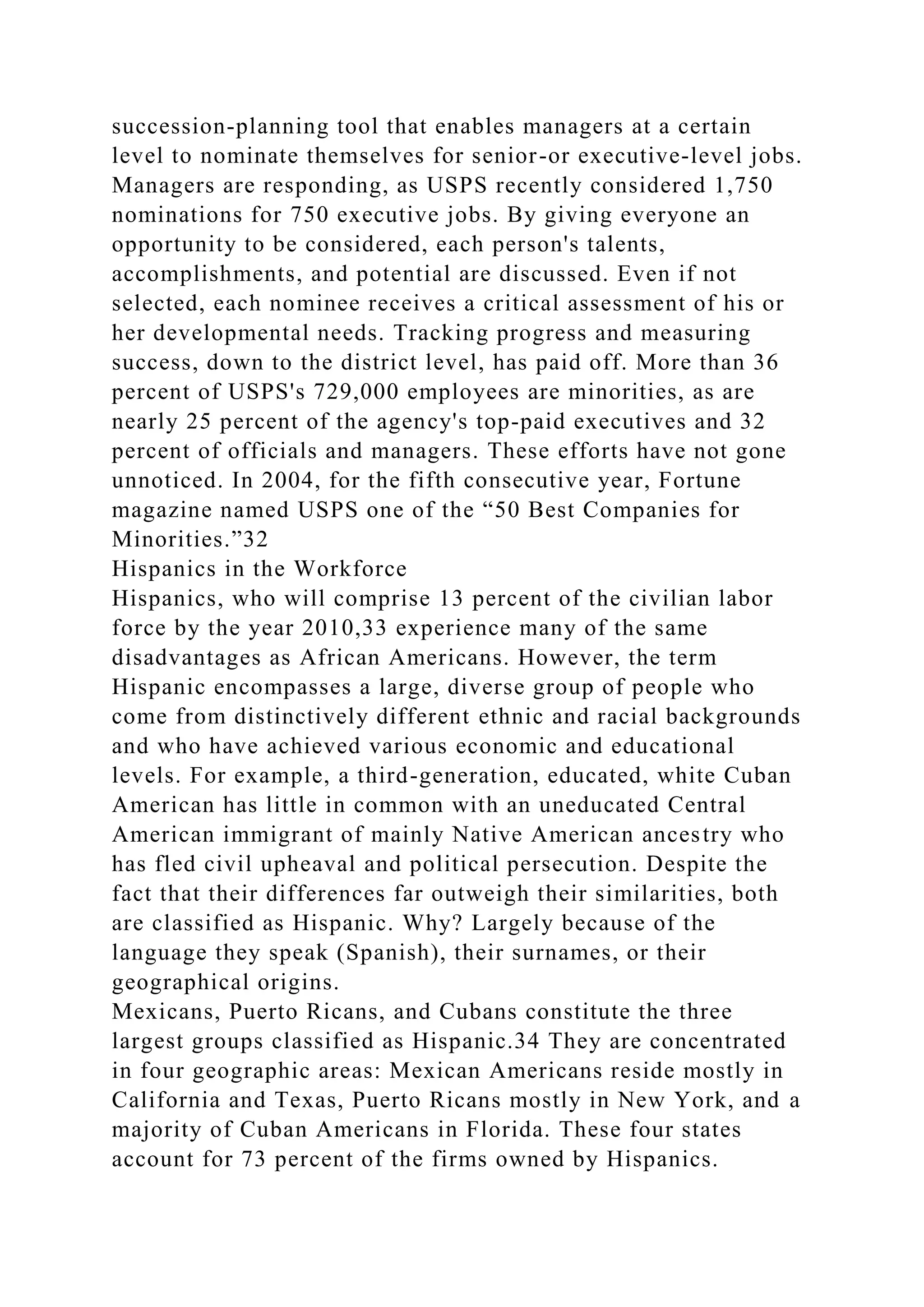 succession-planning tool that enables managers at a certain
level to nominate themselves for senior-or executive-level jobs.
Managers are responding, as USPS recently considered 1,750
nominations for 750 executive jobs. By giving everyone an
opportunity to be considered, each person's talents,
accomplishments, and potential are discussed. Even if not
selected, each nominee receives a critical assessment of his or
her developmental needs. Tracking progress and measuring
success, down to the district level, has paid off. More than 36
percent of USPS's 729,000 employees are minorities, as are
nearly 25 percent of the agency's top-paid executives and 32
percent of officials and managers. These efforts have not gone
unnoticed. In 2004, for the fifth consecutive year, Fortune
magazine named USPS one of the “50 Best Companies for
Minorities.”32
Hispanics in the Workforce
Hispanics, who will comprise 13 percent of the civilian labor
force by the year 2010,33 experience many of the same
disadvantages as African Americans. However, the term
Hispanic encompasses a large, diverse group of people who
come from distinctively different ethnic and racial backgrounds
and who have achieved various economic and educational
levels. For example, a third-generation, educated, white Cuban
American has little in common with an uneducated Central
American immigrant of mainly Native American ancestry who
has fled civil upheaval and political persecution. Despite the
fact that their differences far outweigh their similarities, both
are classified as Hispanic. Why? Largely because of the
language they speak (Spanish), their surnames, or their
geographical origins.
Mexicans, Puerto Ricans, and Cubans constitute the three
largest groups classified as Hispanic.34 They are concentrated
in four geographic areas: Mexican Americans reside mostly in
California and Texas, Puerto Ricans mostly in New York, and a
majority of Cuban Americans in Florida. These four states
account for 73 percent of the firms owned by Hispanics.
 