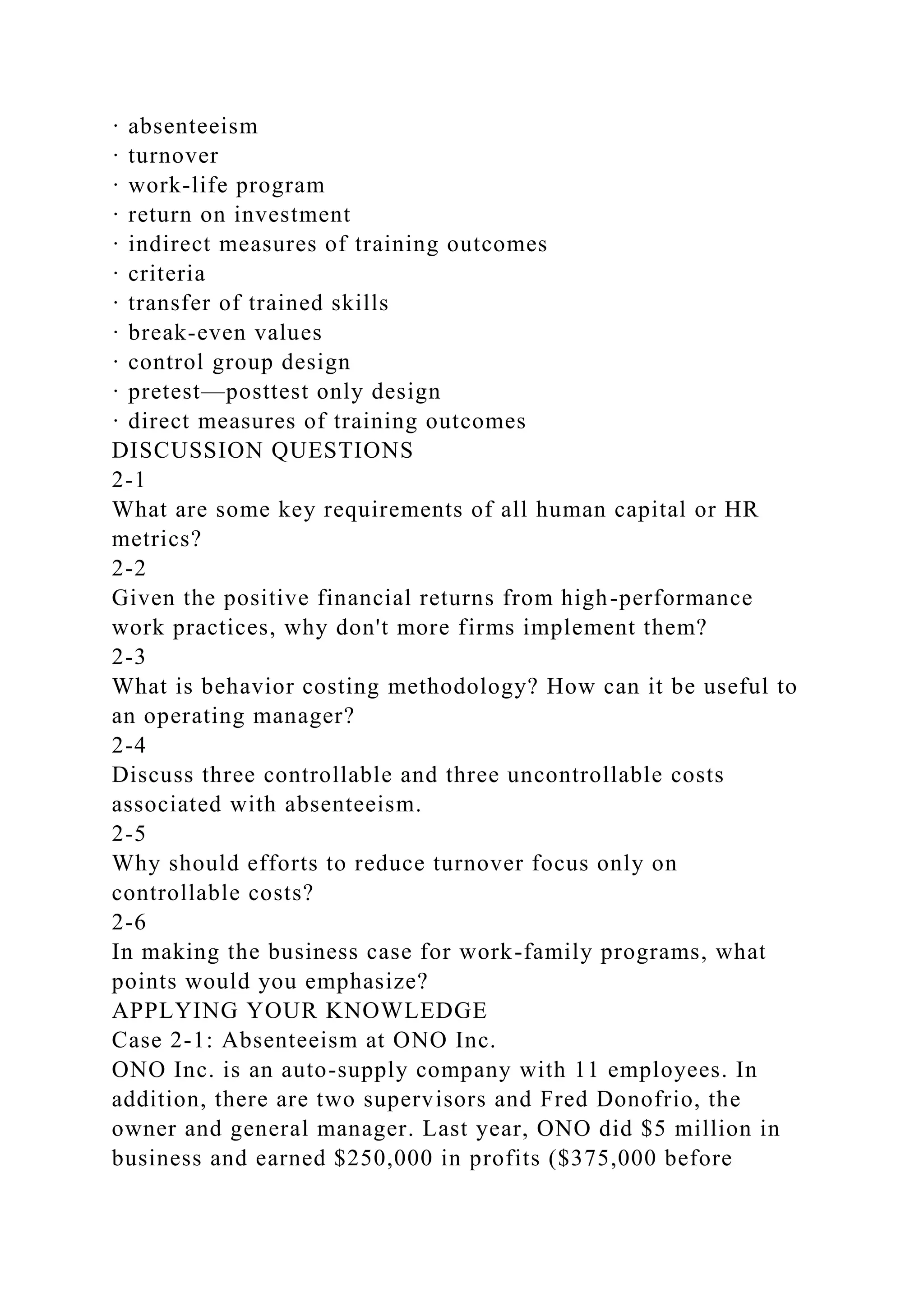 · absenteeism
· turnover
· work-life program
· return on investment
· indirect measures of training outcomes
· criteria
· transfer of trained skills
· break-even values
· control group design
· pretest—posttest only design
· direct measures of training outcomes
DISCUSSION QUESTIONS
2-1
What are some key requirements of all human capital or HR
metrics?
2-2
Given the positive financial returns from high-performance
work practices, why don't more firms implement them?
2-3
What is behavior costing methodology? How can it be useful to
an operating manager?
2-4
Discuss three controllable and three uncontrollable costs
associated with absenteeism.
2-5
Why should efforts to reduce turnover focus only on
controllable costs?
2-6
In making the business case for work-family programs, what
points would you emphasize?
APPLYING YOUR KNOWLEDGE
Case 2-1: Absenteeism at ONO Inc.
ONO Inc. is an auto-supply company with 11 employees. In
addition, there are two supervisors and Fred Donofrio, the
owner and general manager. Last year, ONO did $5 million in
business and earned $250,000 in profits ($375,000 before
 