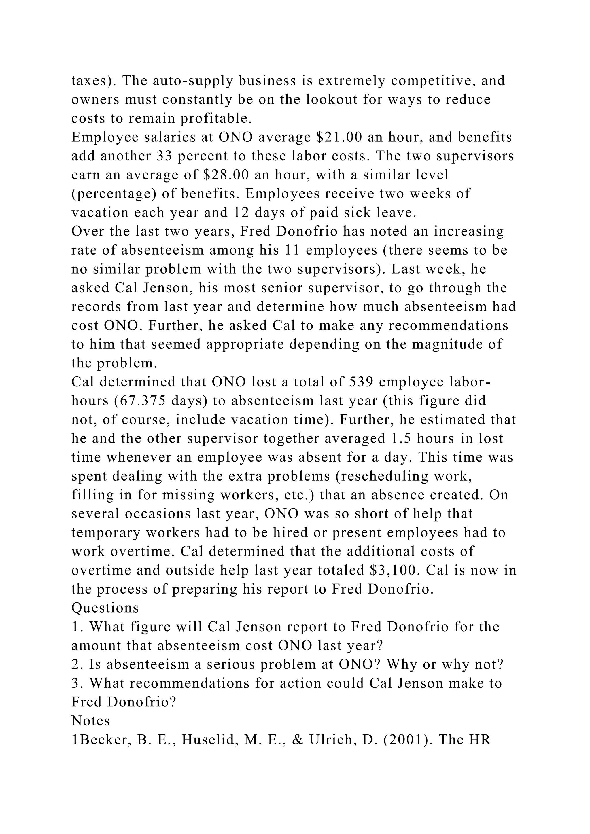 taxes). The auto-supply business is extremely competitive, and
owners must constantly be on the lookout for ways to reduce
costs to remain profitable.
Employee salaries at ONO average $21.00 an hour, and benefits
add another 33 percent to these labor costs. The two supervisors
earn an average of $28.00 an hour, with a similar level
(percentage) of benefits. Employees receive two weeks of
vacation each year and 12 days of paid sick leave.
Over the last two years, Fred Donofrio has noted an increasing
rate of absenteeism among his 11 employees (there seems to be
no similar problem with the two supervisors). Last week, he
asked Cal Jenson, his most senior supervisor, to go through the
records from last year and determine how much absenteeism had
cost ONO. Further, he asked Cal to make any recommendations
to him that seemed appropriate depending on the magnitude of
the problem.
Cal determined that ONO lost a total of 539 employee labor-
hours (67.375 days) to absenteeism last year (this figure did
not, of course, include vacation time). Further, he estimated that
he and the other supervisor together averaged 1.5 hours in lost
time whenever an employee was absent for a day. This time was
spent dealing with the extra problems (rescheduling work,
filling in for missing workers, etc.) that an absence created. On
several occasions last year, ONO was so short of help that
temporary workers had to be hired or present employees had to
work overtime. Cal determined that the additional costs of
overtime and outside help last year totaled $3,100. Cal is now in
the process of preparing his report to Fred Donofrio.
Questions
1. What figure will Cal Jenson report to Fred Donofrio for the
amount that absenteeism cost ONO last year?
2. Is absenteeism a serious problem at ONO? Why or why not?
3. What recommendations for action could Cal Jenson make to
Fred Donofrio?
Notes
1Becker, B. E., Huselid, M. E., & Ulrich, D. (2001). The HR
 