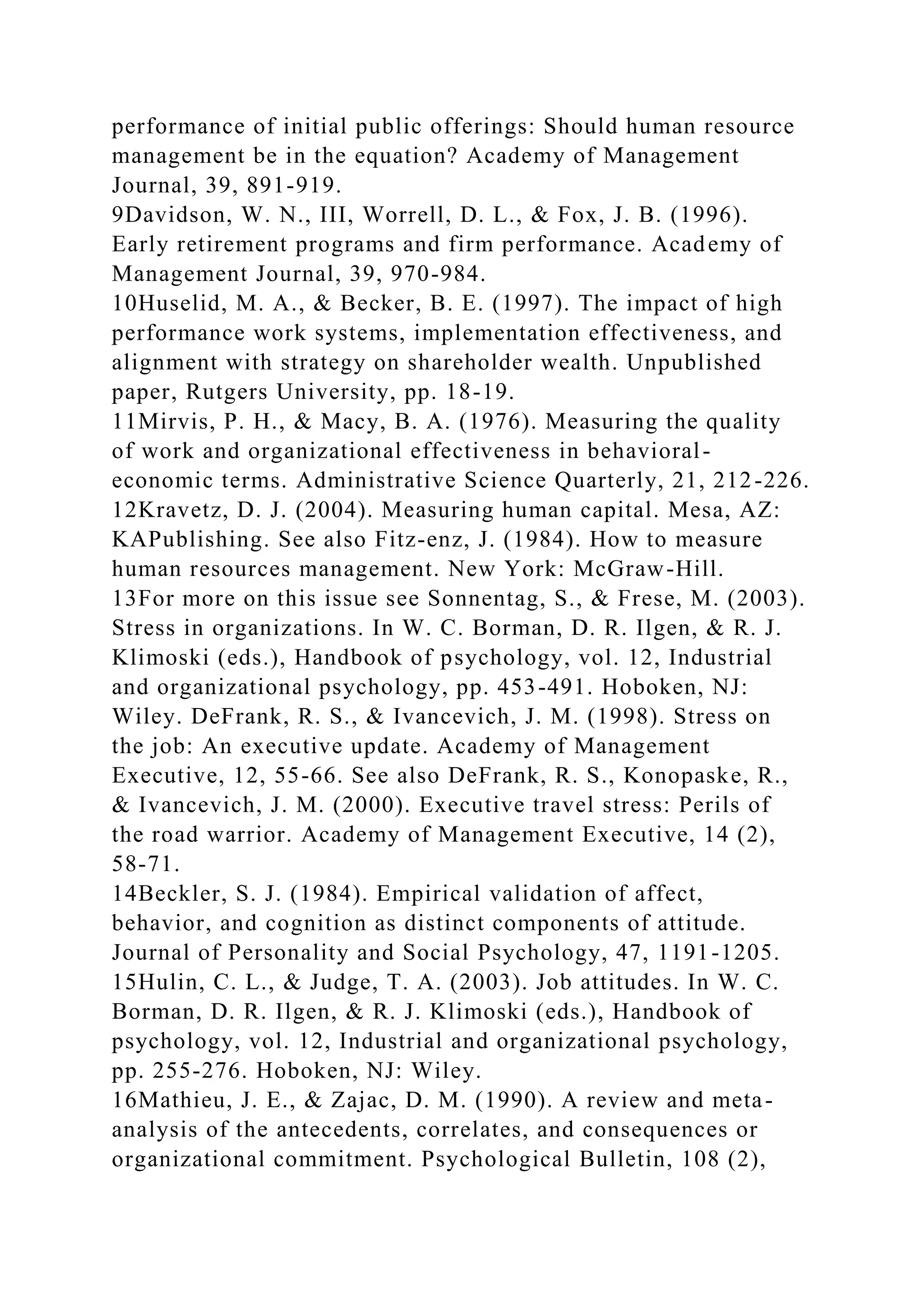 performance of initial public offerings: Should human resource
management be in the equation? Academy of Management
Journal, 39, 891-919.
9Davidson, W. N., III, Worrell, D. L., & Fox, J. B. (1996).
Early retirement programs and firm performance. Academy of
Management Journal, 39, 970-984.
10Huselid, M. A., & Becker, B. E. (1997). The impact of high
performance work systems, implementation effectiveness, and
alignment with strategy on shareholder wealth. Unpublished
paper, Rutgers University, pp. 18-19.
11Mirvis, P. H., & Macy, B. A. (1976). Measuring the quality
of work and organizational effectiveness in behavioral-
economic terms. Administrative Science Quarterly, 21, 212-226.
12Kravetz, D. J. (2004). Measuring human capital. Mesa, AZ:
KAPublishing. See also Fitz-enz, J. (1984). How to measure
human resources management. New York: McGraw-Hill.
13For more on this issue see Sonnentag, S., & Frese, M. (2003).
Stress in organizations. In W. C. Borman, D. R. Ilgen, & R. J.
Klimoski (eds.), Handbook of psychology, vol. 12, Industrial
and organizational psychology, pp. 453-491. Hoboken, NJ:
Wiley. DeFrank, R. S., & Ivancevich, J. M. (1998). Stress on
the job: An executive update. Academy of Management
Executive, 12, 55-66. See also DeFrank, R. S., Konopaske, R.,
& Ivancevich, J. M. (2000). Executive travel stress: Perils of
the road warrior. Academy of Management Executive, 14 (2),
58-71.
14Beckler, S. J. (1984). Empirical validation of affect,
behavior, and cognition as distinct components of attitude.
Journal of Personality and Social Psychology, 47, 1191-1205.
15Hulin, C. L., & Judge, T. A. (2003). Job attitudes. In W. C.
Borman, D. R. Ilgen, & R. J. Klimoski (eds.), Handbook of
psychology, vol. 12, Industrial and organizational psychology,
pp. 255-276. Hoboken, NJ: Wiley.
16Mathieu, J. E., & Zajac, D. M. (1990). A review and meta-
analysis of the antecedents, correlates, and consequences or
organizational commitment. Psychological Bulletin, 108 (2),
 