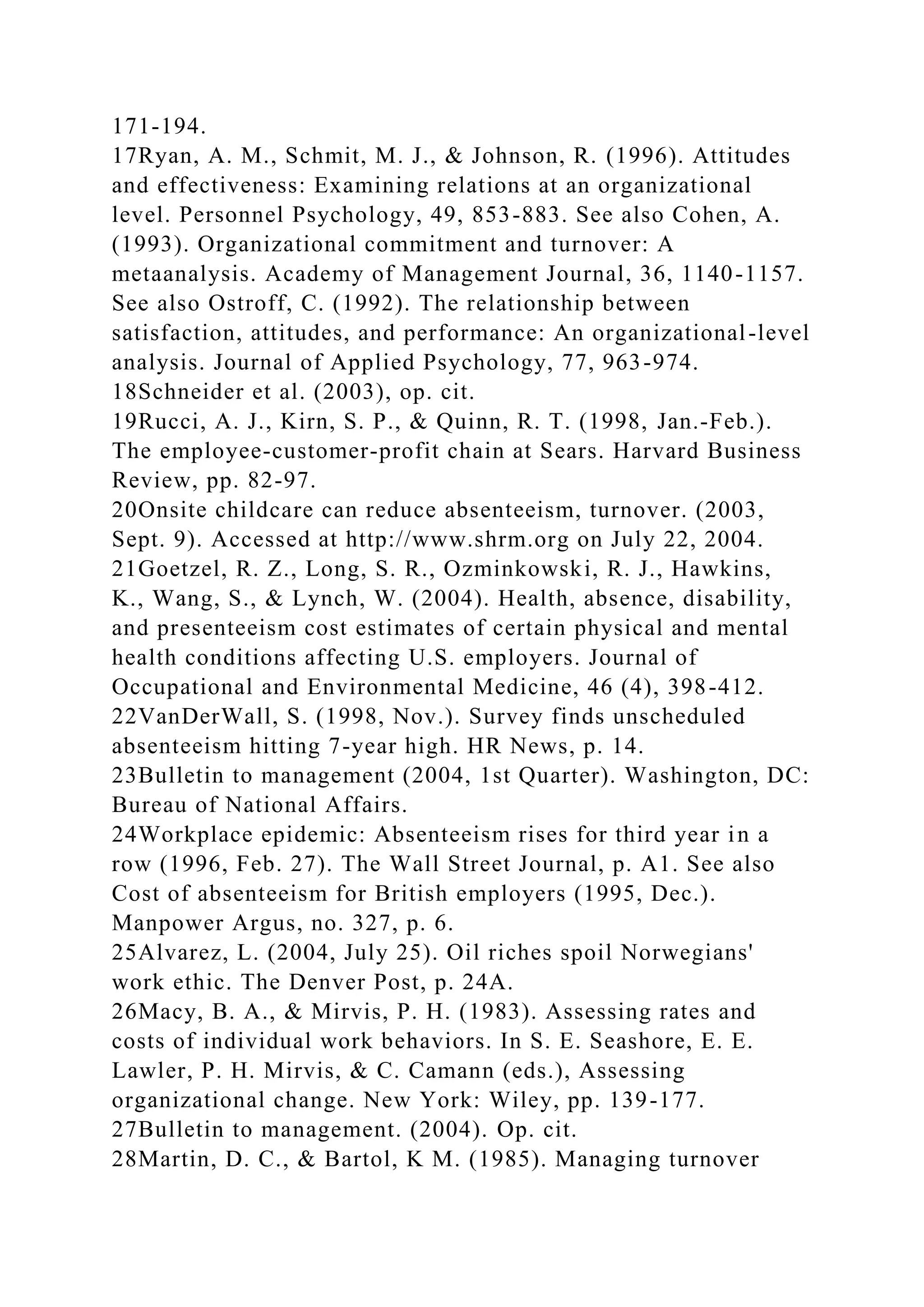 171-194.
17Ryan, A. M., Schmit, M. J., & Johnson, R. (1996). Attitudes
and effectiveness: Examining relations at an organizational
level. Personnel Psychology, 49, 853-883. See also Cohen, A.
(1993). Organizational commitment and turnover: A
metaanalysis. Academy of Management Journal, 36, 1140-1157.
See also Ostroff, C. (1992). The relationship between
satisfaction, attitudes, and performance: An organizational-level
analysis. Journal of Applied Psychology, 77, 963-974.
18Schneider et al. (2003), op. cit.
19Rucci, A. J., Kirn, S. P., & Quinn, R. T. (1998, Jan.-Feb.).
The employee-customer-profit chain at Sears. Harvard Business
Review, pp. 82-97.
20Onsite childcare can reduce absenteeism, turnover. (2003,
Sept. 9). Accessed at http://www.shrm.org on July 22, 2004.
21Goetzel, R. Z., Long, S. R., Ozminkowski, R. J., Hawkins,
K., Wang, S., & Lynch, W. (2004). Health, absence, disability,
and presenteeism cost estimates of certain physical and mental
health conditions affecting U.S. employers. Journal of
Occupational and Environmental Medicine, 46 (4), 398-412.
22VanDerWall, S. (1998, Nov.). Survey finds unscheduled
absenteeism hitting 7-year high. HR News, p. 14.
23Bulletin to management (2004, 1st Quarter). Washington, DC:
Bureau of National Affairs.
24Workplace epidemic: Absenteeism rises for third year in a
row (1996, Feb. 27). The Wall Street Journal, p. A1. See also
Cost of absenteeism for British employers (1995, Dec.).
Manpower Argus, no. 327, p. 6.
25Alvarez, L. (2004, July 25). Oil riches spoil Norwegians'
work ethic. The Denver Post, p. 24A.
26Macy, B. A., & Mirvis, P. H. (1983). Assessing rates and
costs of individual work behaviors. In S. E. Seashore, E. E.
Lawler, P. H. Mirvis, & C. Camann (eds.), Assessing
organizational change. New York: Wiley, pp. 139-177.
27Bulletin to management. (2004). Op. cit.
28Martin, D. C., & Bartol, K M. (1985). Managing turnover
 