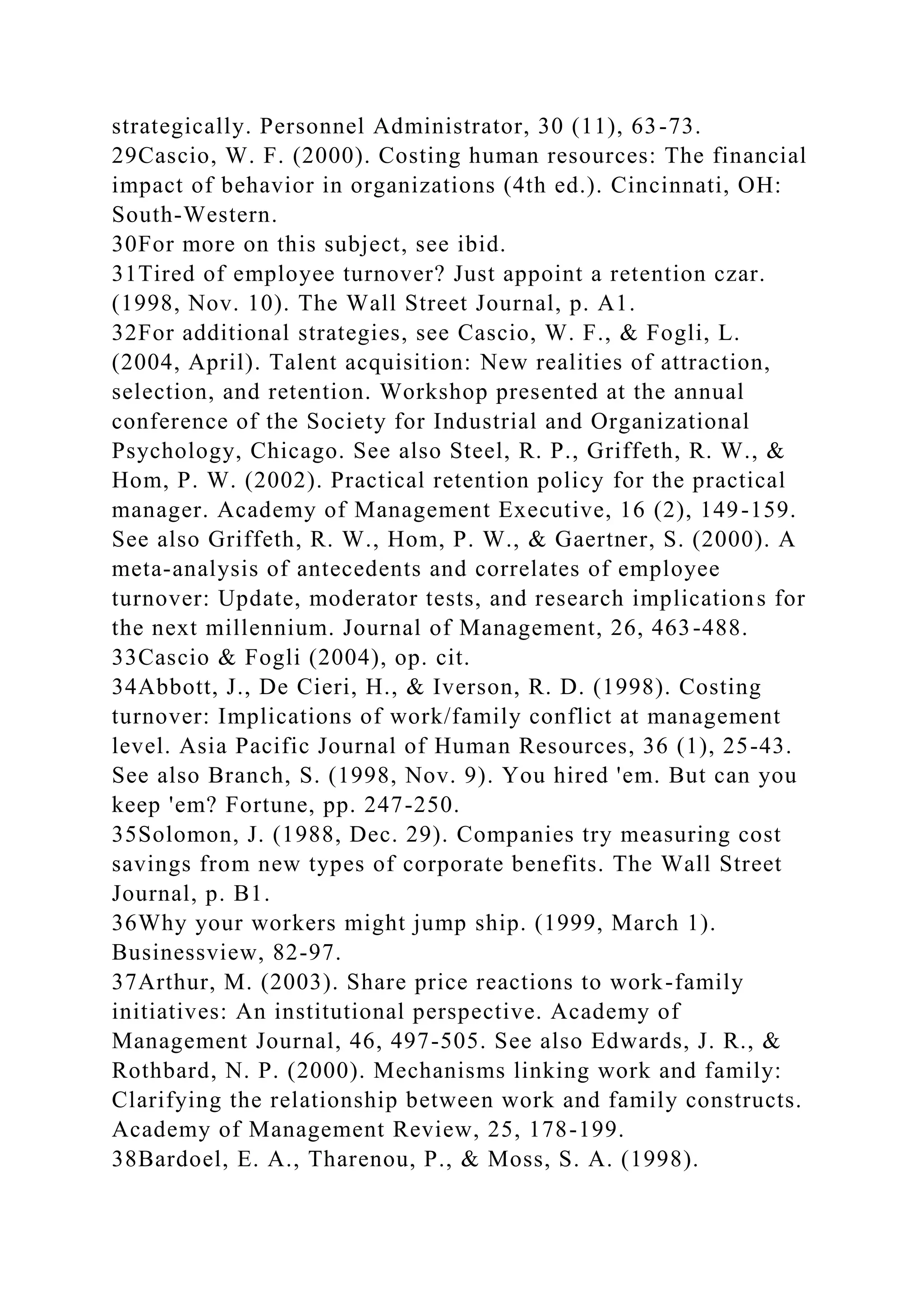 strategically. Personnel Administrator, 30 (11), 63-73.
29Cascio, W. F. (2000). Costing human resources: The financial
impact of behavior in organizations (4th ed.). Cincinnati, OH:
South-Western.
30For more on this subject, see ibid.
31Tired of employee turnover? Just appoint a retention czar.
(1998, Nov. 10). The Wall Street Journal, p. A1.
32For additional strategies, see Cascio, W. F., & Fogli, L.
(2004, April). Talent acquisition: New realities of attraction,
selection, and retention. Workshop presented at the annual
conference of the Society for Industrial and Organizational
Psychology, Chicago. See also Steel, R. P., Griffeth, R. W., &
Hom, P. W. (2002). Practical retention policy for the practical
manager. Academy of Management Executive, 16 (2), 149-159.
See also Griffeth, R. W., Hom, P. W., & Gaertner, S. (2000). A
meta-analysis of antecedents and correlates of employee
turnover: Update, moderator tests, and research implications for
the next millennium. Journal of Management, 26, 463-488.
33Cascio & Fogli (2004), op. cit.
34Abbott, J., De Cieri, H., & Iverson, R. D. (1998). Costing
turnover: Implications of work/family conflict at management
level. Asia Pacific Journal of Human Resources, 36 (1), 25-43.
See also Branch, S. (1998, Nov. 9). You hired 'em. But can you
keep 'em? Fortune, pp. 247-250.
35Solomon, J. (1988, Dec. 29). Companies try measuring cost
savings from new types of corporate benefits. The Wall Street
Journal, p. B1.
36Why your workers might jump ship. (1999, March 1).
Businessview, 82-97.
37Arthur, M. (2003). Share price reactions to work-family
initiatives: An institutional perspective. Academy of
Management Journal, 46, 497-505. See also Edwards, J. R., &
Rothbard, N. P. (2000). Mechanisms linking work and family:
Clarifying the relationship between work and family constructs.
Academy of Management Review, 25, 178-199.
38Bardoel, E. A., Tharenou, P., & Moss, S. A. (1998).
 