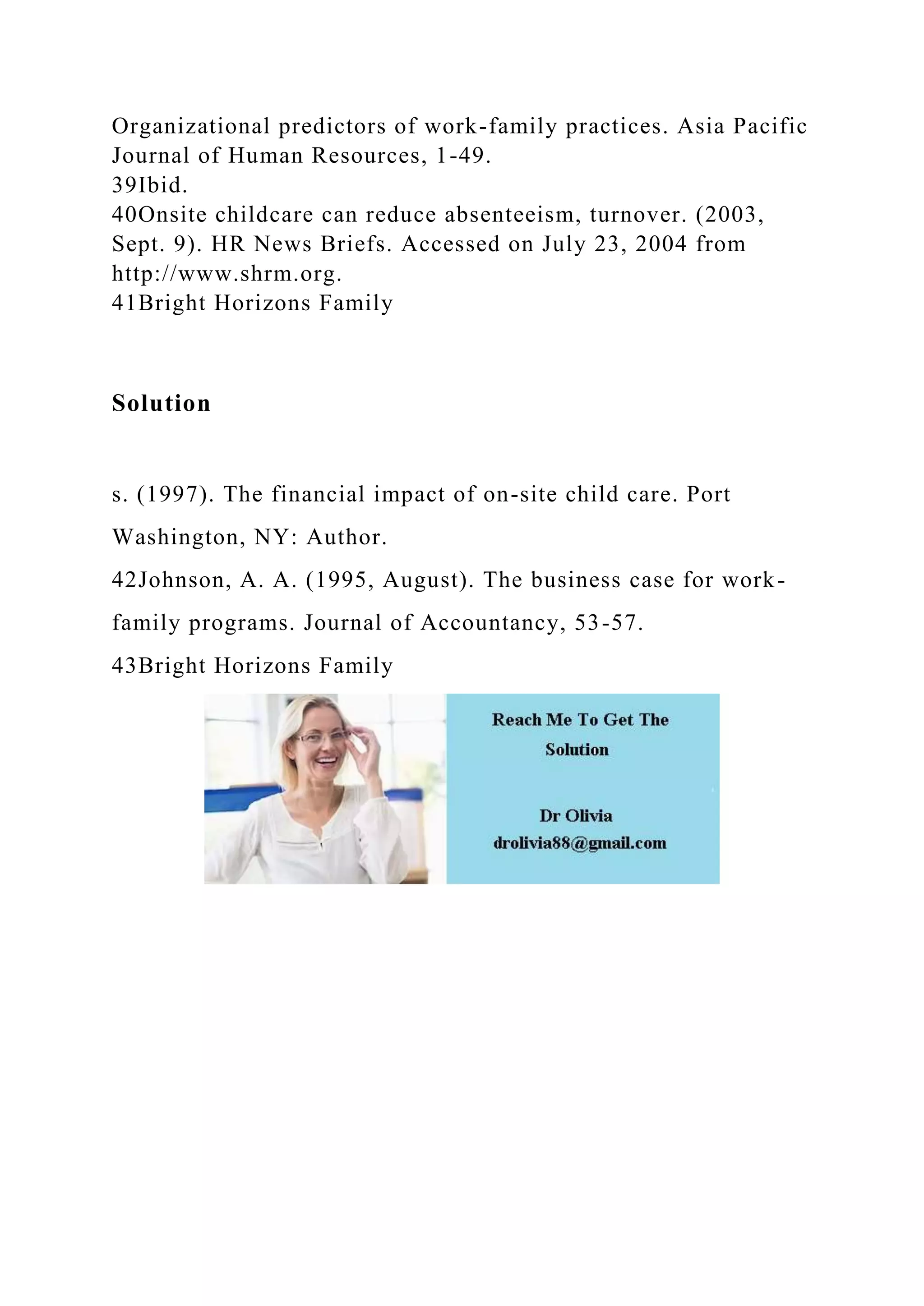 Organizational predictors of work-family practices. Asia Pacific
Journal of Human Resources, 1-49.
39Ibid.
40Onsite childcare can reduce absenteeism, turnover. (2003,
Sept. 9). HR News Briefs. Accessed on July 23, 2004 from
http://www.shrm.org.
41Bright Horizons Family
Solution
s. (1997). The financial impact of on-site child care. Port
Washington, NY: Author.
42Johnson, A. A. (1995, August). The business case for work-
family programs. Journal of Accountancy, 53-57.
43Bright Horizons Family
 