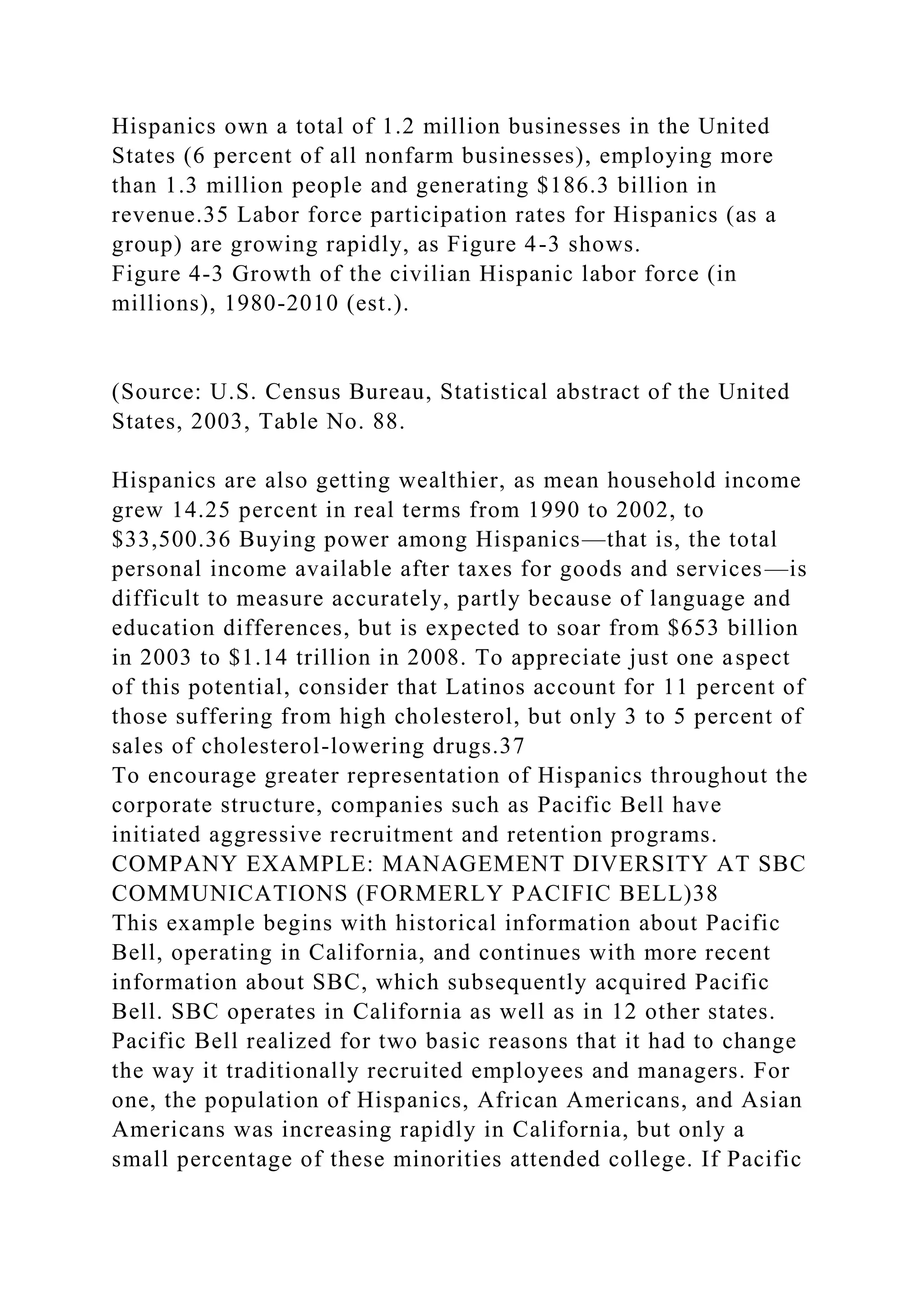 Hispanics own a total of 1.2 million businesses in the United
States (6 percent of all nonfarm businesses), employing more
than 1.3 million people and generating $186.3 billion in
revenue.35 Labor force participation rates for Hispanics (as a
group) are growing rapidly, as Figure 4-3 shows.
Figure 4-3 Growth of the civilian Hispanic labor force (in
millions), 1980-2010 (est.).
(Source: U.S. Census Bureau, Statistical abstract of the United
States, 2003, Table No. 88.
Hispanics are also getting wealthier, as mean household income
grew 14.25 percent in real terms from 1990 to 2002, to
$33,500.36 Buying power among Hispanics—that is, the total
personal income available after taxes for goods and services—is
difficult to measure accurately, partly because of language and
education differences, but is expected to soar from $653 billion
in 2003 to $1.14 trillion in 2008. To appreciate just one aspect
of this potential, consider that Latinos account for 11 percent of
those suffering from high cholesterol, but only 3 to 5 percent of
sales of cholesterol-lowering drugs.37
To encourage greater representation of Hispanics throughout the
corporate structure, companies such as Pacific Bell have
initiated aggressive recruitment and retention programs.
COMPANY EXAMPLE: MANAGEMENT DIVERSITY AT SBC
COMMUNICATIONS (FORMERLY PACIFIC BELL)38
This example begins with historical information about Pacific
Bell, operating in California, and continues with more recent
information about SBC, which subsequently acquired Pacific
Bell. SBC operates in California as well as in 12 other states.
Pacific Bell realized for two basic reasons that it had to change
the way it traditionally recruited employees and managers. For
one, the population of Hispanics, African Americans, and Asian
Americans was increasing rapidly in California, but only a
small percentage of these minorities attended college. If Pacific
 