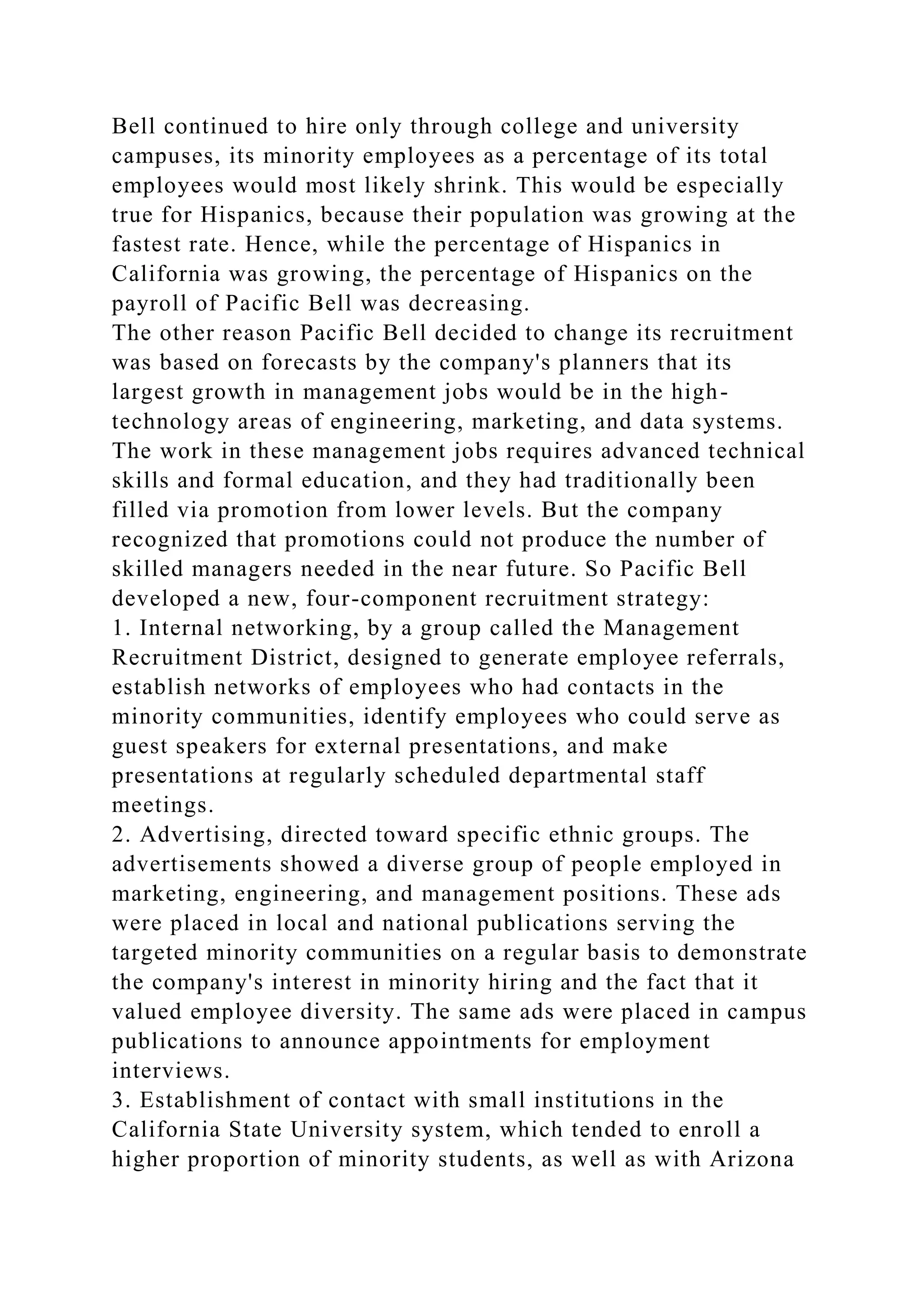 Bell continued to hire only through college and university
campuses, its minority employees as a percentage of its total
employees would most likely shrink. This would be especially
true for Hispanics, because their population was growing at the
fastest rate. Hence, while the percentage of Hispanics in
California was growing, the percentage of Hispanics on the
payroll of Pacific Bell was decreasing.
The other reason Pacific Bell decided to change its recruitment
was based on forecasts by the company's planners that its
largest growth in management jobs would be in the high-
technology areas of engineering, marketing, and data systems.
The work in these management jobs requires advanced technical
skills and formal education, and they had traditionally been
filled via promotion from lower levels. But the company
recognized that promotions could not produce the number of
skilled managers needed in the near future. So Pacific Bell
developed a new, four-component recruitment strategy:
1. Internal networking, by a group called the Management
Recruitment District, designed to generate employee referrals,
establish networks of employees who had contacts in the
minority communities, identify employees who could serve as
guest speakers for external presentations, and make
presentations at regularly scheduled departmental staff
meetings.
2. Advertising, directed toward specific ethnic groups. The
advertisements showed a diverse group of people employed in
marketing, engineering, and management positions. These ads
were placed in local and national publications serving the
targeted minority communities on a regular basis to demonstrate
the company's interest in minority hiring and the fact that it
valued employee diversity. The same ads were placed in campus
publications to announce appointments for employment
interviews.
3. Establishment of contact with small institutions in the
California State University system, which tended to enroll a
higher proportion of minority students, as well as with Arizona
 