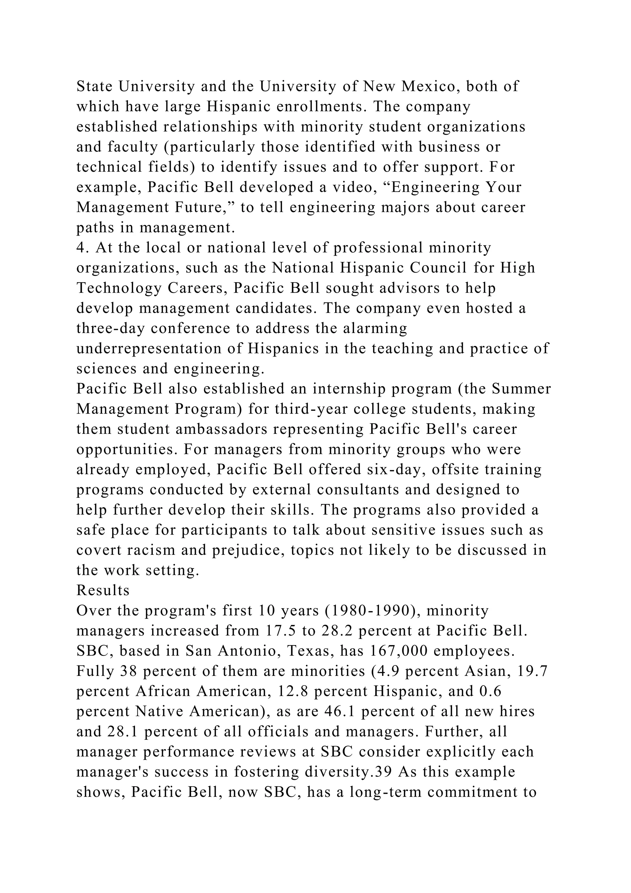 State University and the University of New Mexico, both of
which have large Hispanic enrollments. The company
established relationships with minority student organizations
and faculty (particularly those identified with business or
technical fields) to identify issues and to offer support. For
example, Pacific Bell developed a video, “Engineering Your
Management Future,” to tell engineering majors about career
paths in management.
4. At the local or national level of professional minority
organizations, such as the National Hispanic Council for High
Technology Careers, Pacific Bell sought advisors to help
develop management candidates. The company even hosted a
three-day conference to address the alarming
underrepresentation of Hispanics in the teaching and practice of
sciences and engineering.
Pacific Bell also established an internship program (the Summer
Management Program) for third-year college students, making
them student ambassadors representing Pacific Bell's career
opportunities. For managers from minority groups who were
already employed, Pacific Bell offered six-day, offsite training
programs conducted by external consultants and designed to
help further develop their skills. The programs also provided a
safe place for participants to talk about sensitive issues such as
covert racism and prejudice, topics not likely to be discussed in
the work setting.
Results
Over the program's first 10 years (1980-1990), minority
managers increased from 17.5 to 28.2 percent at Pacific Bell.
SBC, based in San Antonio, Texas, has 167,000 employees.
Fully 38 percent of them are minorities (4.9 percent Asian, 19.7
percent African American, 12.8 percent Hispanic, and 0.6
percent Native American), as are 46.1 percent of all new hires
and 28.1 percent of all officials and managers. Further, all
manager performance reviews at SBC consider explicitly each
manager's success in fostering diversity.39 As this example
shows, Pacific Bell, now SBC, has a long-term commitment to
 