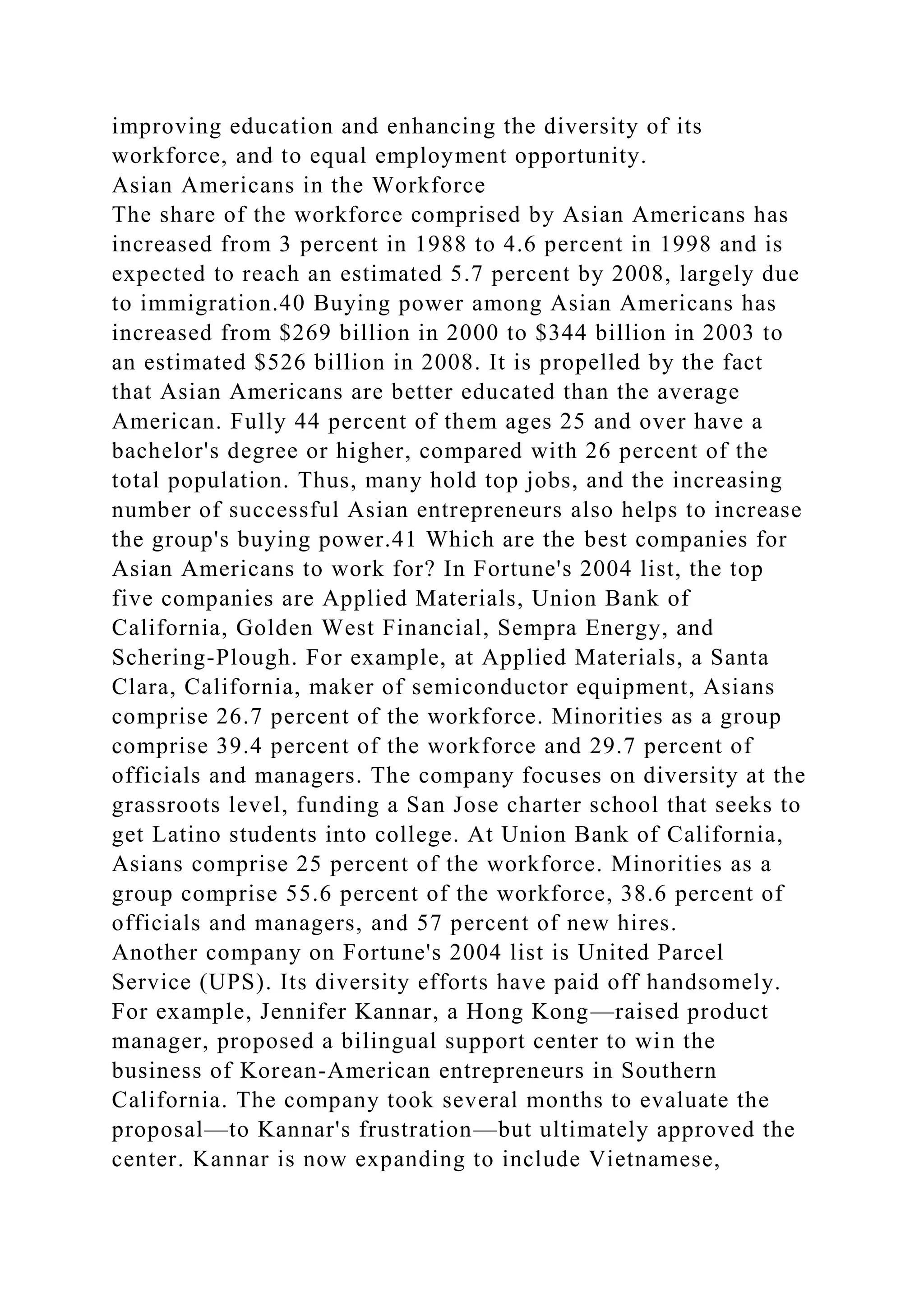 improving education and enhancing the diversity of its
workforce, and to equal employment opportunity.
Asian Americans in the Workforce
The share of the workforce comprised by Asian Americans has
increased from 3 percent in 1988 to 4.6 percent in 1998 and is
expected to reach an estimated 5.7 percent by 2008, largely due
to immigration.40 Buying power among Asian Americans has
increased from $269 billion in 2000 to $344 billion in 2003 to
an estimated $526 billion in 2008. It is propelled by the fact
that Asian Americans are better educated than the average
American. Fully 44 percent of them ages 25 and over have a
bachelor's degree or higher, compared with 26 percent of the
total population. Thus, many hold top jobs, and the increasing
number of successful Asian entrepreneurs also helps to increase
the group's buying power.41 Which are the best companies for
Asian Americans to work for? In Fortune's 2004 list, the top
five companies are Applied Materials, Union Bank of
California, Golden West Financial, Sempra Energy, and
Schering-Plough. For example, at Applied Materials, a Santa
Clara, California, maker of semiconductor equipment, Asians
comprise 26.7 percent of the workforce. Minorities as a group
comprise 39.4 percent of the workforce and 29.7 percent of
officials and managers. The company focuses on diversity at the
grassroots level, funding a San Jose charter school that seeks to
get Latino students into college. At Union Bank of California,
Asians comprise 25 percent of the workforce. Minorities as a
group comprise 55.6 percent of the workforce, 38.6 percent of
officials and managers, and 57 percent of new hires.
Another company on Fortune's 2004 list is United Parcel
Service (UPS). Its diversity efforts have paid off handsomely.
For example, Jennifer Kannar, a Hong Kong—raised product
manager, proposed a bilingual support center to win the
business of Korean-American entrepreneurs in Southern
California. The company took several months to evaluate the
proposal—to Kannar's frustration—but ultimately approved the
center. Kannar is now expanding to include Vietnamese,
 