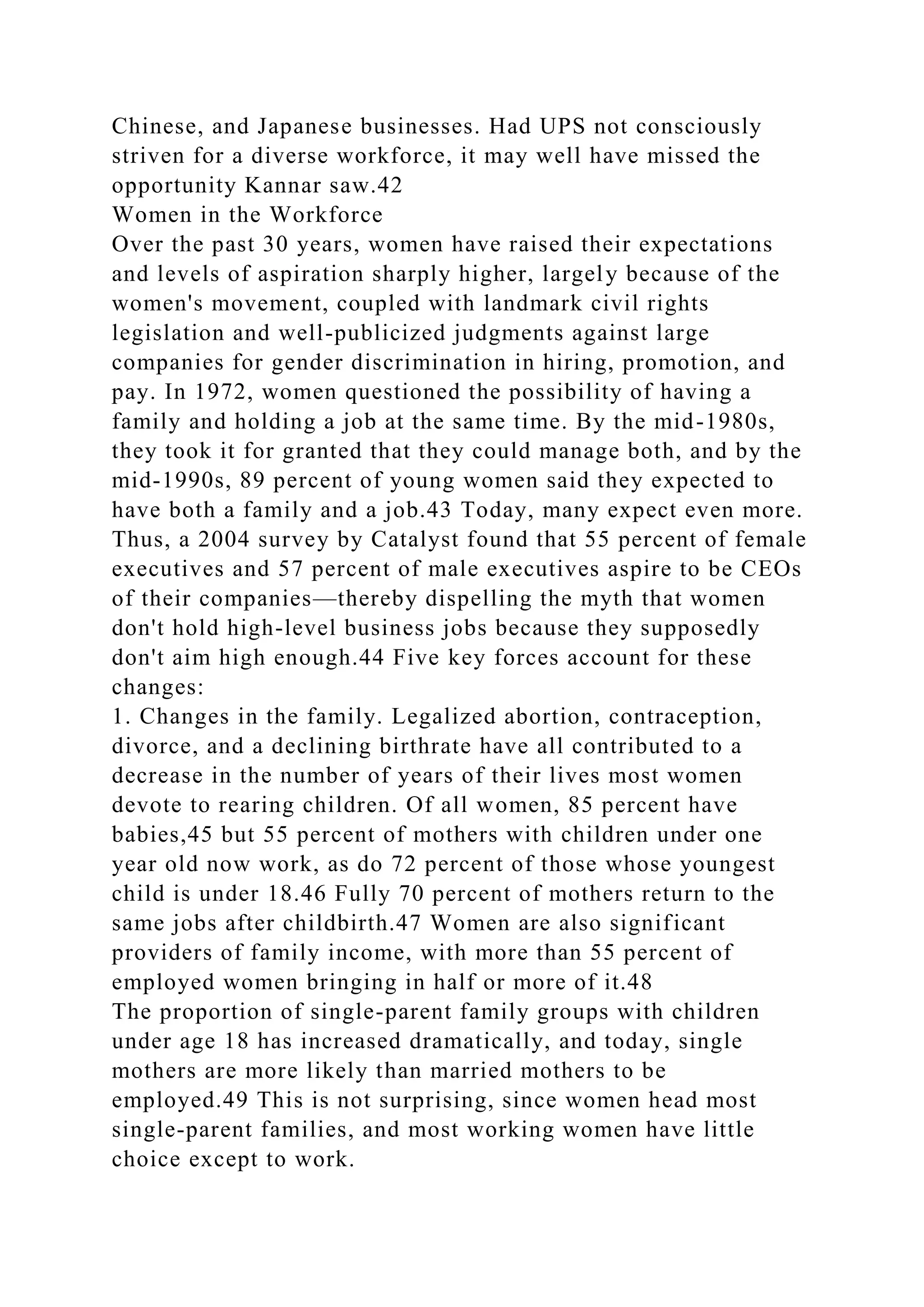 Chinese, and Japanese businesses. Had UPS not consciously
striven for a diverse workforce, it may well have missed the
opportunity Kannar saw.42
Women in the Workforce
Over the past 30 years, women have raised their expectations
and levels of aspiration sharply higher, largely because of the
women's movement, coupled with landmark civil rights
legislation and well-publicized judgments against large
companies for gender discrimination in hiring, promotion, and
pay. In 1972, women questioned the possibility of having a
family and holding a job at the same time. By the mid-1980s,
they took it for granted that they could manage both, and by the
mid-1990s, 89 percent of young women said they expected to
have both a family and a job.43 Today, many expect even more.
Thus, a 2004 survey by Catalyst found that 55 percent of female
executives and 57 percent of male executives aspire to be CEOs
of their companies—thereby dispelling the myth that women
don't hold high-level business jobs because they supposedly
don't aim high enough.44 Five key forces account for these
changes:
1. Changes in the family. Legalized abortion, contraception,
divorce, and a declining birthrate have all contributed to a
decrease in the number of years of their lives most women
devote to rearing children. Of all women, 85 percent have
babies,45 but 55 percent of mothers with children under one
year old now work, as do 72 percent of those whose youngest
child is under 18.46 Fully 70 percent of mothers return to the
same jobs after childbirth.47 Women are also significant
providers of family income, with more than 55 percent of
employed women bringing in half or more of it.48
The proportion of single-parent family groups with children
under age 18 has increased dramatically, and today, single
mothers are more likely than married mothers to be
employed.49 This is not surprising, since women head most
single-parent families, and most working women have little
choice except to work.
 