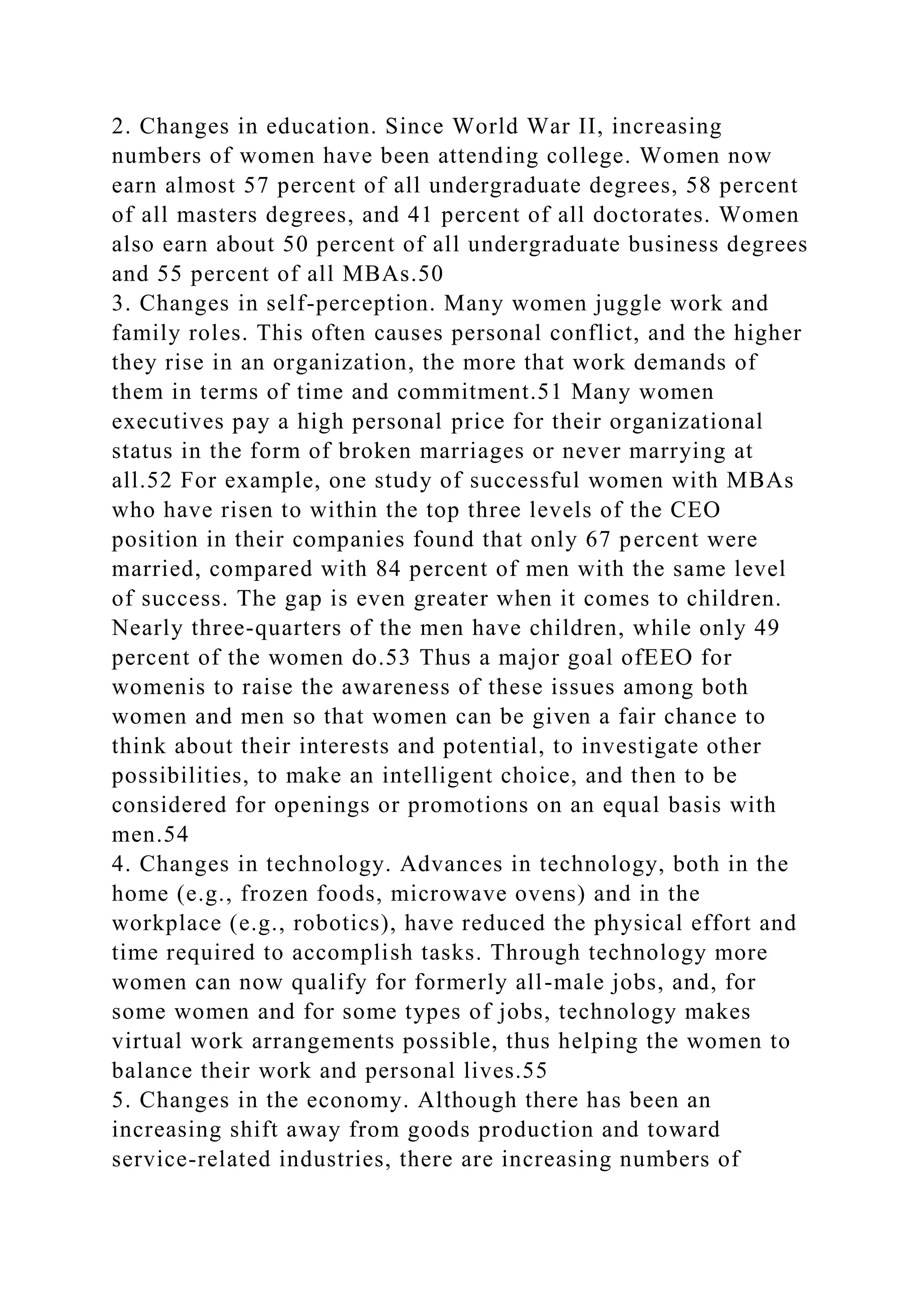 2. Changes in education. Since World War II, increasing
numbers of women have been attending college. Women now
earn almost 57 percent of all undergraduate degrees, 58 percent
of all masters degrees, and 41 percent of all doctorates. Women
also earn about 50 percent of all undergraduate business degrees
and 55 percent of all MBAs.50
3. Changes in self-perception. Many women juggle work and
family roles. This often causes personal conflict, and the higher
they rise in an organization, the more that work demands of
them in terms of time and commitment.51 Many women
executives pay a high personal price for their organizational
status in the form of broken marriages or never marrying at
all.52 For example, one study of successful women with MBAs
who have risen to within the top three levels of the CEO
position in their companies found that only 67 percent were
married, compared with 84 percent of men with the same level
of success. The gap is even greater when it comes to children.
Nearly three-quarters of the men have children, while only 49
percent of the women do.53 Thus a major goal ofEEO for
womenis to raise the awareness of these issues among both
women and men so that women can be given a fair chance to
think about their interests and potential, to investigate other
possibilities, to make an intelligent choice, and then to be
considered for openings or promotions on an equal basis with
men.54
4. Changes in technology. Advances in technology, both in the
home (e.g., frozen foods, microwave ovens) and in the
workplace (e.g., robotics), have reduced the physical effort and
time required to accomplish tasks. Through technology more
women can now qualify for formerly all-male jobs, and, for
some women and for some types of jobs, technology makes
virtual work arrangements possible, thus helping the women to
balance their work and personal lives.55
5. Changes in the economy. Although there has been an
increasing shift away from goods production and toward
service-related industries, there are increasing numbers of
 