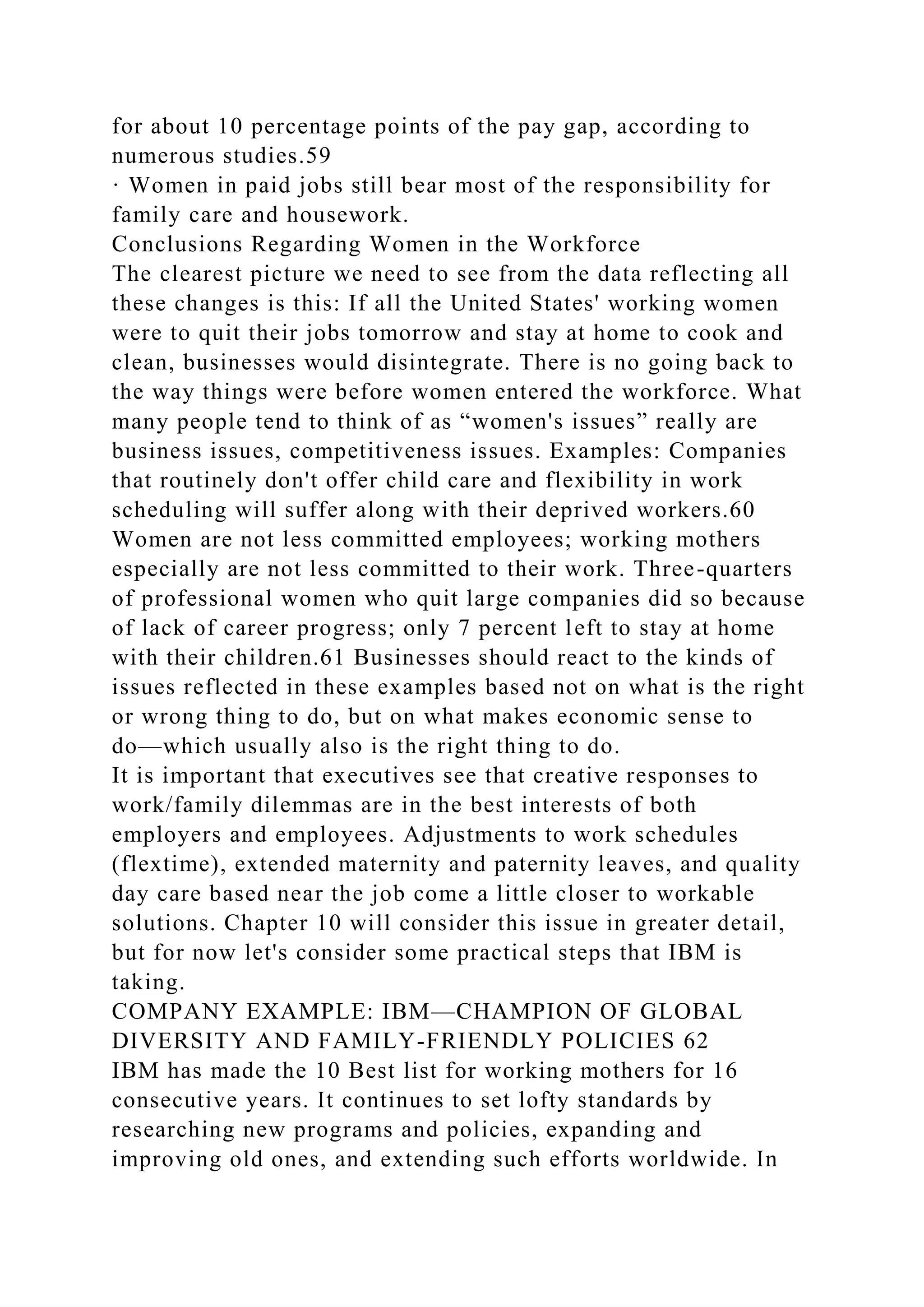 for about 10 percentage points of the pay gap, according to
numerous studies.59
· Women in paid jobs still bear most of the responsibility for
family care and housework.
Conclusions Regarding Women in the Workforce
The clearest picture we need to see from the data reflecting all
these changes is this: If all the United States' working women
were to quit their jobs tomorrow and stay at home to cook and
clean, businesses would disintegrate. There is no going back to
the way things were before women entered the workforce. What
many people tend to think of as “women's issues” really are
business issues, competitiveness issues. Examples: Companies
that routinely don't offer child care and flexibility in work
scheduling will suffer along with their deprived workers.60
Women are not less committed employees; working mothers
especially are not less committed to their work. Three-quarters
of professional women who quit large companies did so because
of lack of career progress; only 7 percent left to stay at home
with their children.61 Businesses should react to the kinds of
issues reflected in these examples based not on what is the right
or wrong thing to do, but on what makes economic sense to
do—which usually also is the right thing to do.
It is important that executives see that creative responses to
work/family dilemmas are in the best interests of both
employers and employees. Adjustments to work schedules
(flextime), extended maternity and paternity leaves, and quality
day care based near the job come a little closer to workable
solutions. Chapter 10 will consider this issue in greater detail,
but for now let's consider some practical steps that IBM is
taking.
COMPANY EXAMPLE: IBM—CHAMPION OF GLOBAL
DIVERSITY AND FAMILY-FRIENDLY POLICIES 62
IBM has made the 10 Best list for working mothers for 16
consecutive years. It continues to set lofty standards by
researching new programs and policies, expanding and
improving old ones, and extending such efforts worldwide. In
 