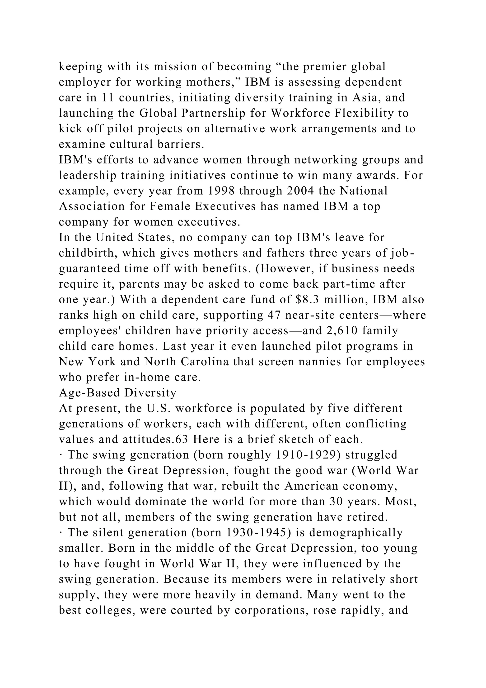 keeping with its mission of becoming “the premier global
employer for working mothers,” IBM is assessing dependent
care in 11 countries, initiating diversity training in Asia, and
launching the Global Partnership for Workforce Flexibility to
kick off pilot projects on alternative work arrangements and to
examine cultural barriers.
IBM's efforts to advance women through networking groups and
leadership training initiatives continue to win many awards. For
example, every year from 1998 through 2004 the National
Association for Female Executives has named IBM a top
company for women executives.
In the United States, no company can top IBM's leave for
childbirth, which gives mothers and fathers three years of job-
guaranteed time off with benefits. (However, if business needs
require it, parents may be asked to come back part-time after
one year.) With a dependent care fund of $8.3 million, IBM also
ranks high on child care, supporting 47 near-site centers—where
employees' children have priority access—and 2,610 family
child care homes. Last year it even launched pilot programs in
New York and North Carolina that screen nannies for employees
who prefer in-home care.
Age-Based Diversity
At present, the U.S. workforce is populated by five different
generations of workers, each with different, often conflicting
values and attitudes.63 Here is a brief sketch of each.
· The swing generation (born roughly 1910-1929) struggled
through the Great Depression, fought the good war (World War
II), and, following that war, rebuilt the American economy,
which would dominate the world for more than 30 years. Most,
but not all, members of the swing generation have retired.
· The silent generation (born 1930-1945) is demographically
smaller. Born in the middle of the Great Depression, too young
to have fought in World War II, they were influenced by the
swing generation. Because its members were in relatively short
supply, they were more heavily in demand. Many went to the
best colleges, were courted by corporations, rose rapidly, and
 