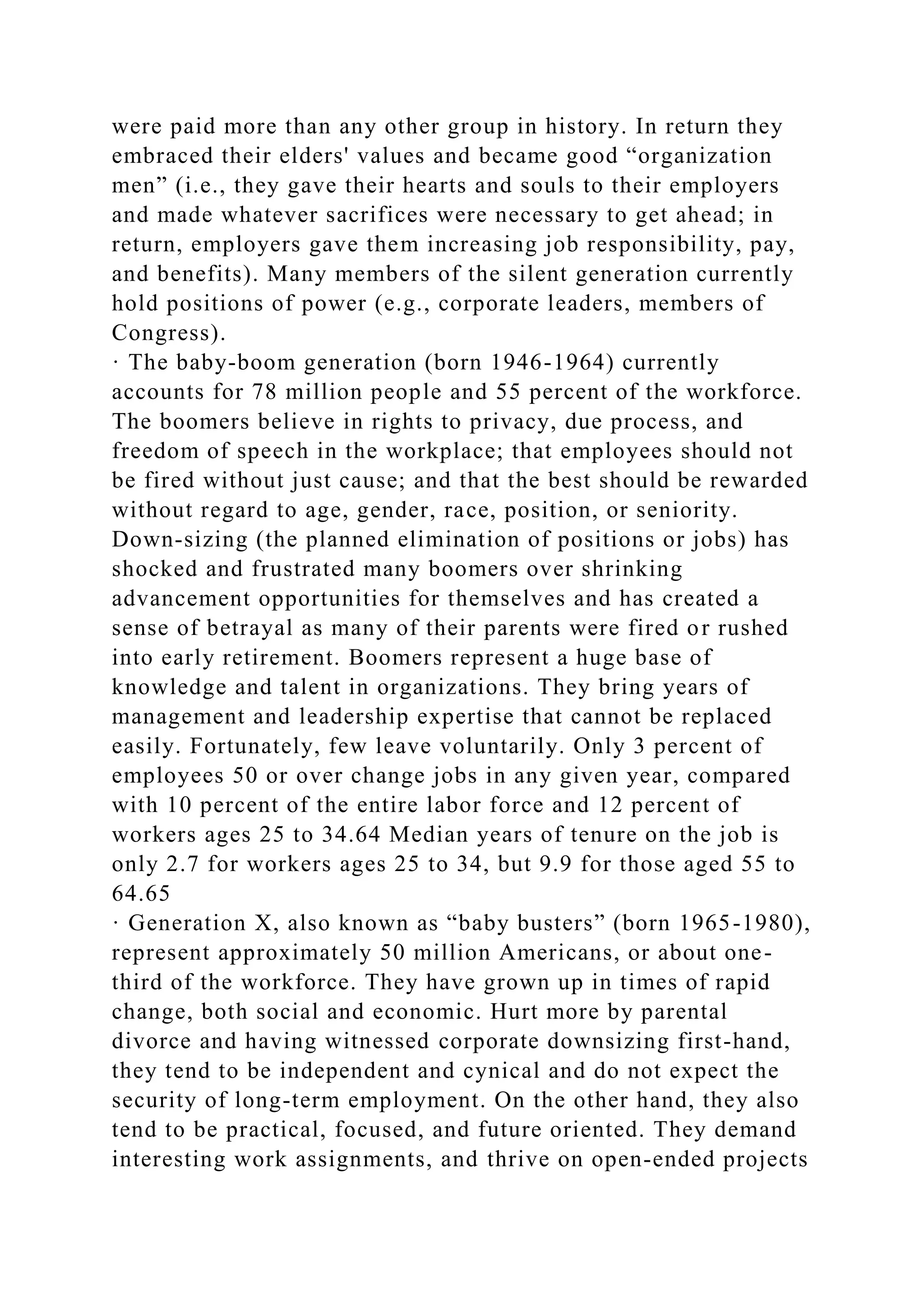 were paid more than any other group in history. In return they
embraced their elders' values and became good “organization
men” (i.e., they gave their hearts and souls to their employers
and made whatever sacrifices were necessary to get ahead; in
return, employers gave them increasing job responsibility, pay,
and benefits). Many members of the silent generation currently
hold positions of power (e.g., corporate leaders, members of
Congress).
· The baby-boom generation (born 1946-1964) currently
accounts for 78 million people and 55 percent of the workforce.
The boomers believe in rights to privacy, due process, and
freedom of speech in the workplace; that employees should not
be fired without just cause; and that the best should be rewarded
without regard to age, gender, race, position, or seniority.
Down-sizing (the planned elimination of positions or jobs) has
shocked and frustrated many boomers over shrinking
advancement opportunities for themselves and has created a
sense of betrayal as many of their parents were fired or rushed
into early retirement. Boomers represent a huge base of
knowledge and talent in organizations. They bring years of
management and leadership expertise that cannot be replaced
easily. Fortunately, few leave voluntarily. Only 3 percent of
employees 50 or over change jobs in any given year, compared
with 10 percent of the entire labor force and 12 percent of
workers ages 25 to 34.64 Median years of tenure on the job is
only 2.7 for workers ages 25 to 34, but 9.9 for those aged 55 to
64.65
· Generation X, also known as “baby busters” (born 1965-1980),
represent approximately 50 million Americans, or about one-
third of the workforce. They have grown up in times of rapid
change, both social and economic. Hurt more by parental
divorce and having witnessed corporate downsizing first-hand,
they tend to be independent and cynical and do not expect the
security of long-term employment. On the other hand, they also
tend to be practical, focused, and future oriented. They demand
interesting work assignments, and thrive on open-ended projects
 