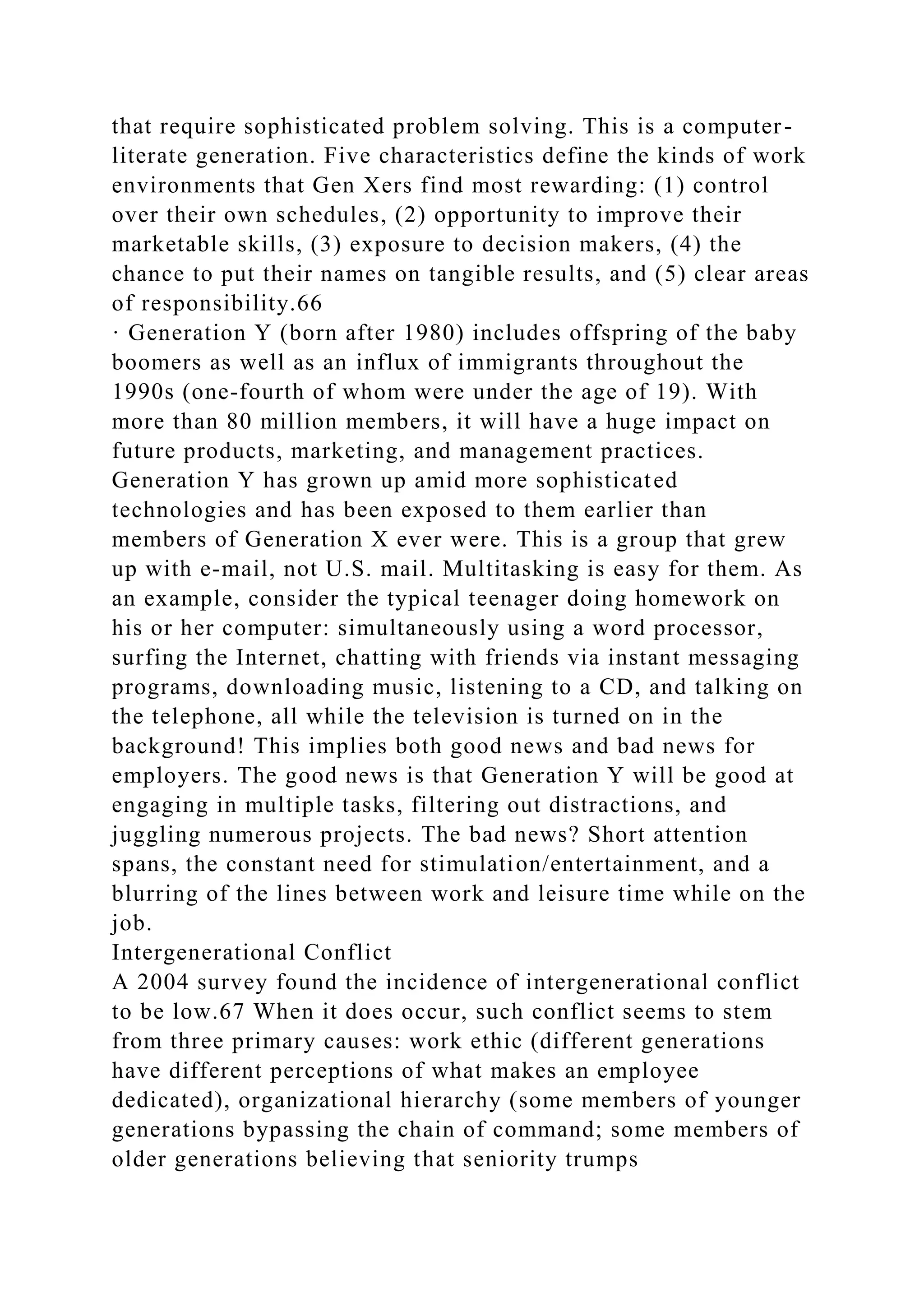 that require sophisticated problem solving. This is a computer-
literate generation. Five characteristics define the kinds of work
environments that Gen Xers find most rewarding: (1) control
over their own schedules, (2) opportunity to improve their
marketable skills, (3) exposure to decision makers, (4) the
chance to put their names on tangible results, and (5) clear areas
of responsibility.66
· Generation Y (born after 1980) includes offspring of the baby
boomers as well as an influx of immigrants throughout the
1990s (one-fourth of whom were under the age of 19). With
more than 80 million members, it will have a huge impact on
future products, marketing, and management practices.
Generation Y has grown up amid more sophisticated
technologies and has been exposed to them earlier than
members of Generation X ever were. This is a group that grew
up with e-mail, not U.S. mail. Multitasking is easy for them. As
an example, consider the typical teenager doing homework on
his or her computer: simultaneously using a word processor,
surfing the Internet, chatting with friends via instant messaging
programs, downloading music, listening to a CD, and talking on
the telephone, all while the television is turned on in the
background! This implies both good news and bad news for
employers. The good news is that Generation Y will be good at
engaging in multiple tasks, filtering out distractions, and
juggling numerous projects. The bad news? Short attention
spans, the constant need for stimulation/entertainment, and a
blurring of the lines between work and leisure time while on the
job.
Intergenerational Conflict
A 2004 survey found the incidence of intergenerational conflict
to be low.67 When it does occur, such conflict seems to stem
from three primary causes: work ethic (different generations
have different perceptions of what makes an employee
dedicated), organizational hierarchy (some members of younger
generations bypassing the chain of command; some members of
older generations believing that seniority trumps
 