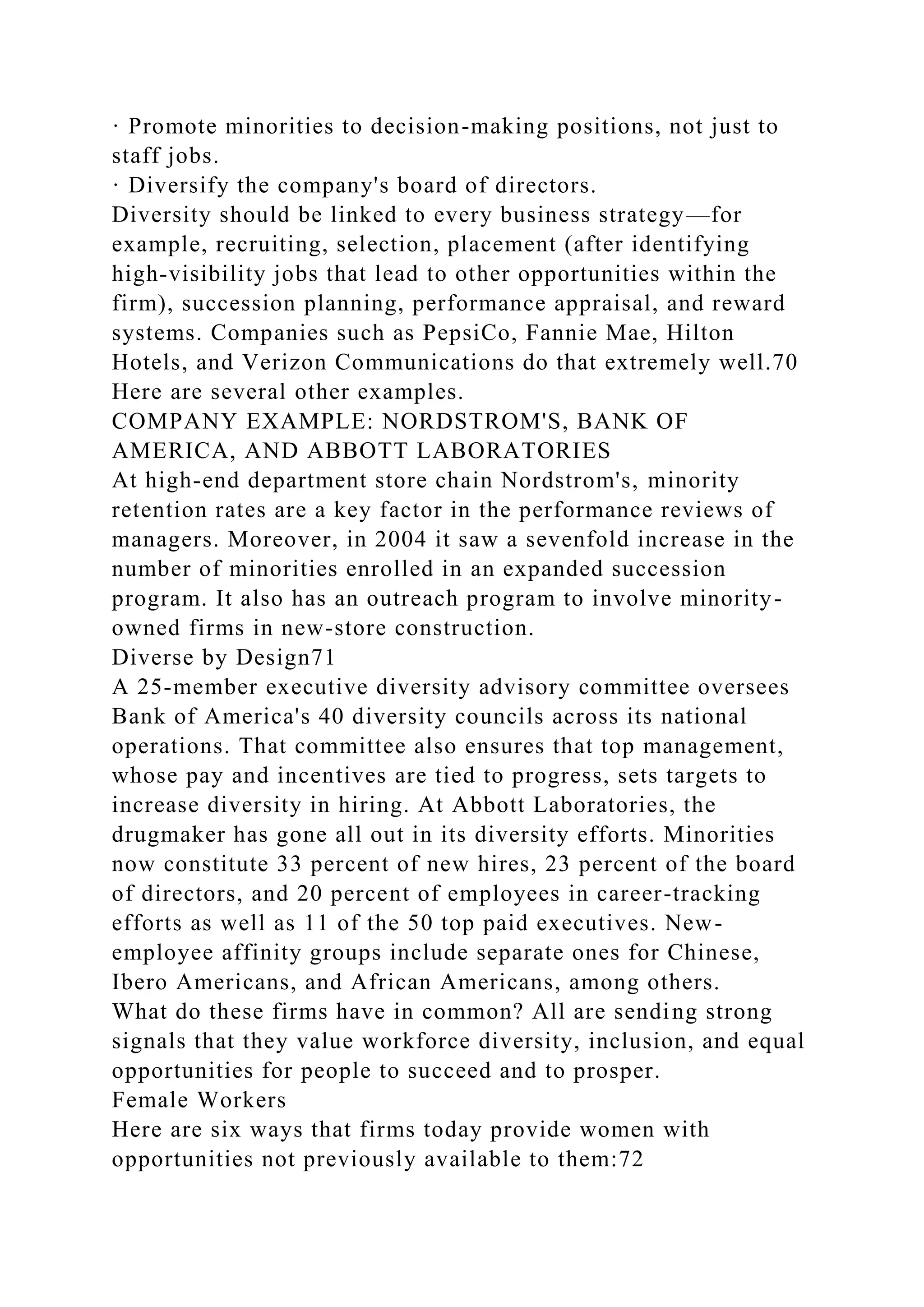 · Promote minorities to decision-making positions, not just to
staff jobs.
· Diversify the company's board of directors.
Diversity should be linked to every business strategy—for
example, recruiting, selection, placement (after identifying
high-visibility jobs that lead to other opportunities within the
firm), succession planning, performance appraisal, and reward
systems. Companies such as PepsiCo, Fannie Mae, Hilton
Hotels, and Verizon Communications do that extremely well.70
Here are several other examples.
COMPANY EXAMPLE: NORDSTROM'S, BANK OF
AMERICA, AND ABBOTT LABORATORIES
At high-end department store chain Nordstrom's, minority
retention rates are a key factor in the performance reviews of
managers. Moreover, in 2004 it saw a sevenfold increase in the
number of minorities enrolled in an expanded succession
program. It also has an outreach program to involve minority-
owned firms in new-store construction.
Diverse by Design71
A 25-member executive diversity advisory committee oversees
Bank of America's 40 diversity councils across its national
operations. That committee also ensures that top management,
whose pay and incentives are tied to progress, sets targets to
increase diversity in hiring. At Abbott Laboratories, the
drugmaker has gone all out in its diversity efforts. Minorities
now constitute 33 percent of new hires, 23 percent of the board
of directors, and 20 percent of employees in career-tracking
efforts as well as 11 of the 50 top paid executives. New-
employee affinity groups include separate ones for Chinese,
Ibero Americans, and African Americans, among others.
What do these firms have in common? All are sending strong
signals that they value workforce diversity, inclusion, and equal
opportunities for people to succeed and to prosper.
Female Workers
Here are six ways that firms today provide women with
opportunities not previously available to them:72
 