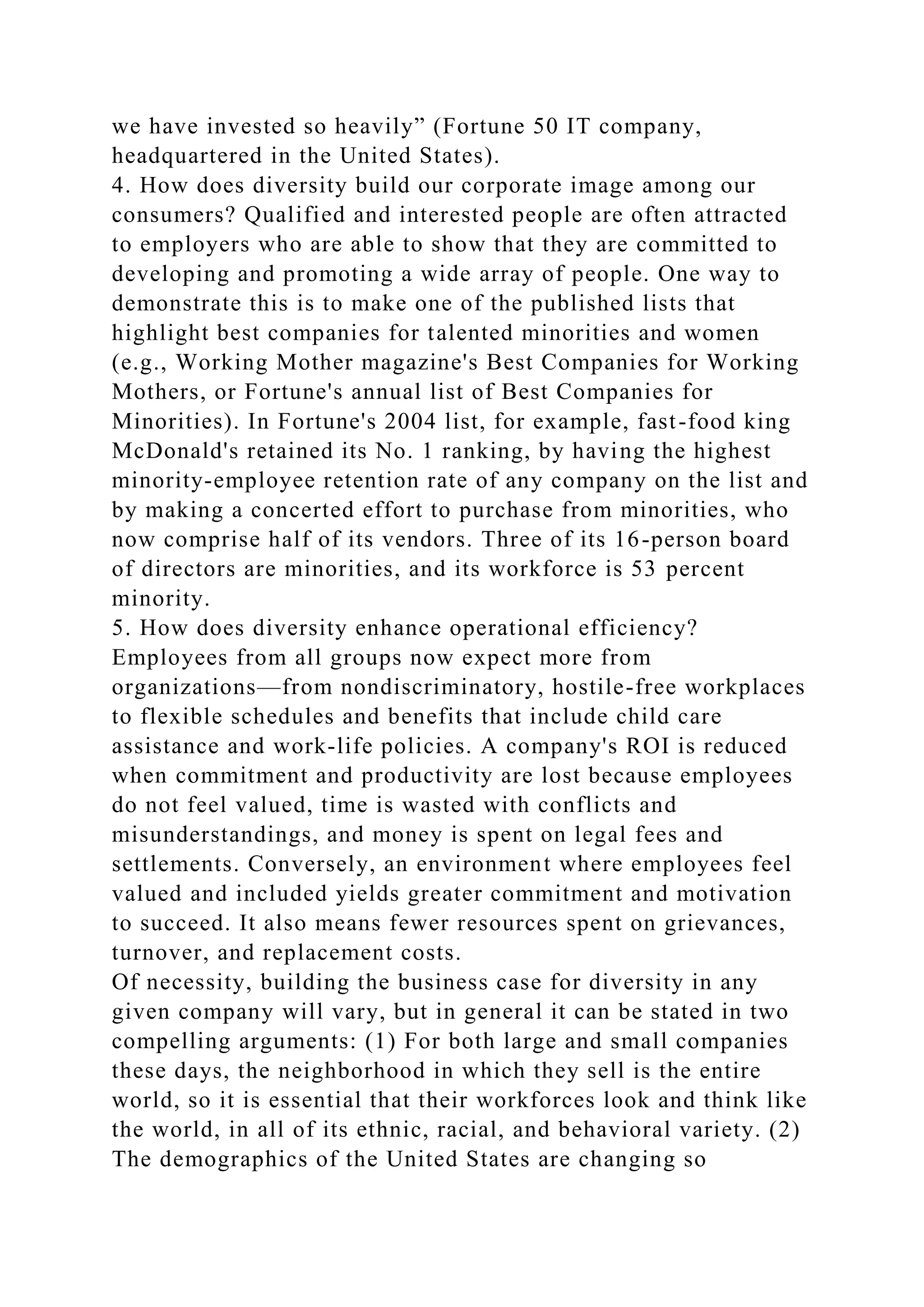 we have invested so heavily” (Fortune 50 IT company,
headquartered in the United States).
4. How does diversity build our corporate image among our
consumers? Qualified and interested people are often attracted
to employers who are able to show that they are committed to
developing and promoting a wide array of people. One way to
demonstrate this is to make one of the published lists that
highlight best companies for talented minorities and women
(e.g., Working Mother magazine's Best Companies for Working
Mothers, or Fortune's annual list of Best Companies for
Minorities). In Fortune's 2004 list, for example, fast-food king
McDonald's retained its No. 1 ranking, by having the highest
minority-employee retention rate of any company on the list and
by making a concerted effort to purchase from minorities, who
now comprise half of its vendors. Three of its 16-person board
of directors are minorities, and its workforce is 53 percent
minority.
5. How does diversity enhance operational efficiency?
Employees from all groups now expect more from
organizations—from nondiscriminatory, hostile-free workplaces
to flexible schedules and benefits that include child care
assistance and work-life policies. A company's ROI is reduced
when commitment and productivity are lost because employees
do not feel valued, time is wasted with conflicts and
misunderstandings, and money is spent on legal fees and
settlements. Conversely, an environment where employees feel
valued and included yields greater commitment and motivation
to succeed. It also means fewer resources spent on grievances,
turnover, and replacement costs.
Of necessity, building the business case for diversity in any
given company will vary, but in general it can be stated in two
compelling arguments: (1) For both large and small companies
these days, the neighborhood in which they sell is the entire
world, so it is essential that their workforces look and think like
the world, in all of its ethnic, racial, and behavioral variety. (2)
The demographics of the United States are changing so
 