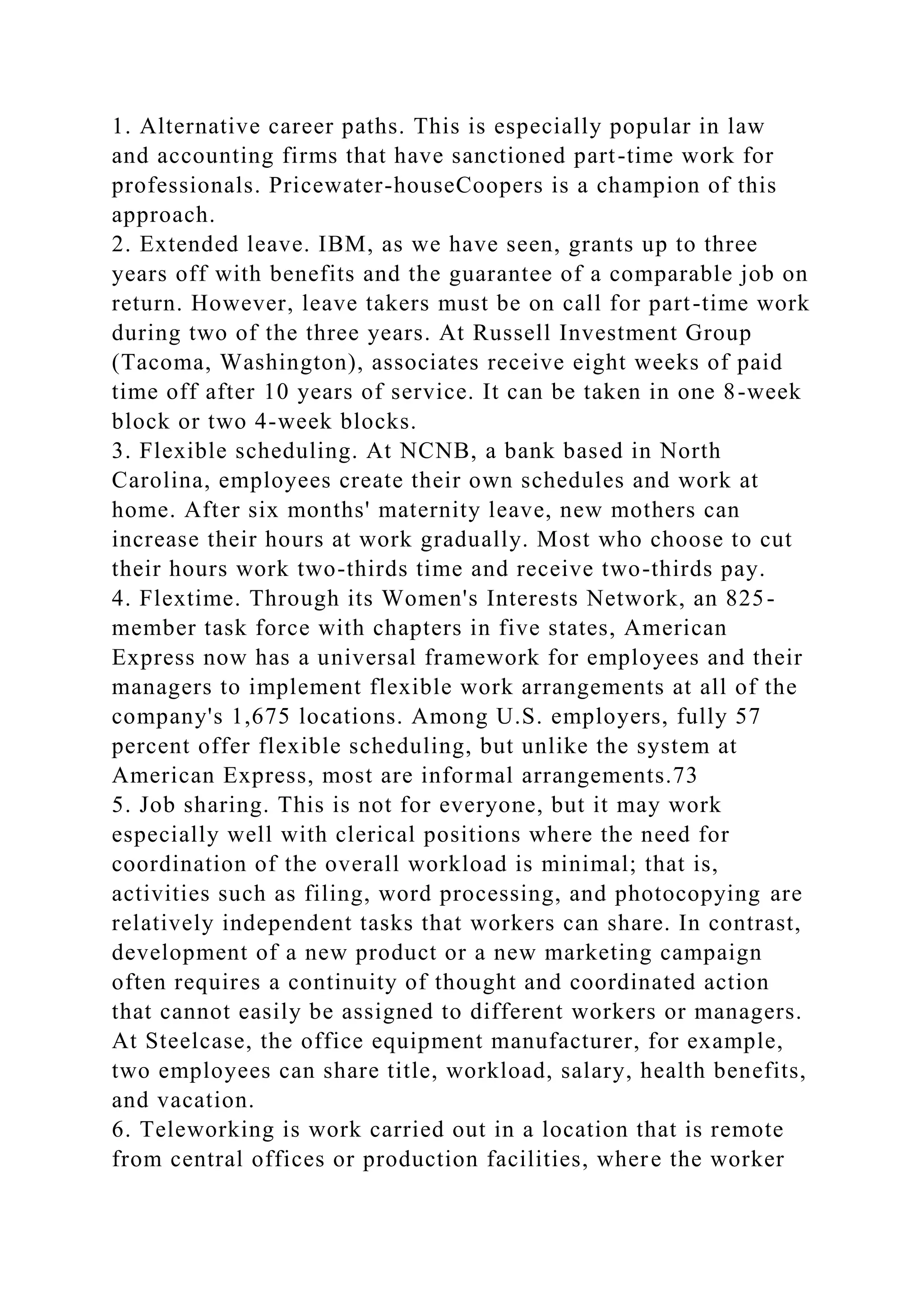 1. Alternative career paths. This is especially popular in law
and accounting firms that have sanctioned part-time work for
professionals. Pricewater-houseCoopers is a champion of this
approach.
2. Extended leave. IBM, as we have seen, grants up to three
years off with benefits and the guarantee of a comparable job on
return. However, leave takers must be on call for part-time work
during two of the three years. At Russell Investment Group
(Tacoma, Washington), associates receive eight weeks of paid
time off after 10 years of service. It can be taken in one 8-week
block or two 4-week blocks.
3. Flexible scheduling. At NCNB, a bank based in North
Carolina, employees create their own schedules and work at
home. After six months' maternity leave, new mothers can
increase their hours at work gradually. Most who choose to cut
their hours work two-thirds time and receive two-thirds pay.
4. Flextime. Through its Women's Interests Network, an 825-
member task force with chapters in five states, American
Express now has a universal framework for employees and their
managers to implement flexible work arrangements at all of the
company's 1,675 locations. Among U.S. employers, fully 57
percent offer flexible scheduling, but unlike the system at
American Express, most are informal arrangements.73
5. Job sharing. This is not for everyone, but it may work
especially well with clerical positions where the need for
coordination of the overall workload is minimal; that is,
activities such as filing, word processing, and photocopying are
relatively independent tasks that workers can share. In contrast,
development of a new product or a new marketing campaign
often requires a continuity of thought and coordinated action
that cannot easily be assigned to different workers or managers.
At Steelcase, the office equipment manufacturer, for example,
two employees can share title, workload, salary, health benefits,
and vacation.
6. Teleworking is work carried out in a location that is remote
from central offices or production facilities, where the worker
 