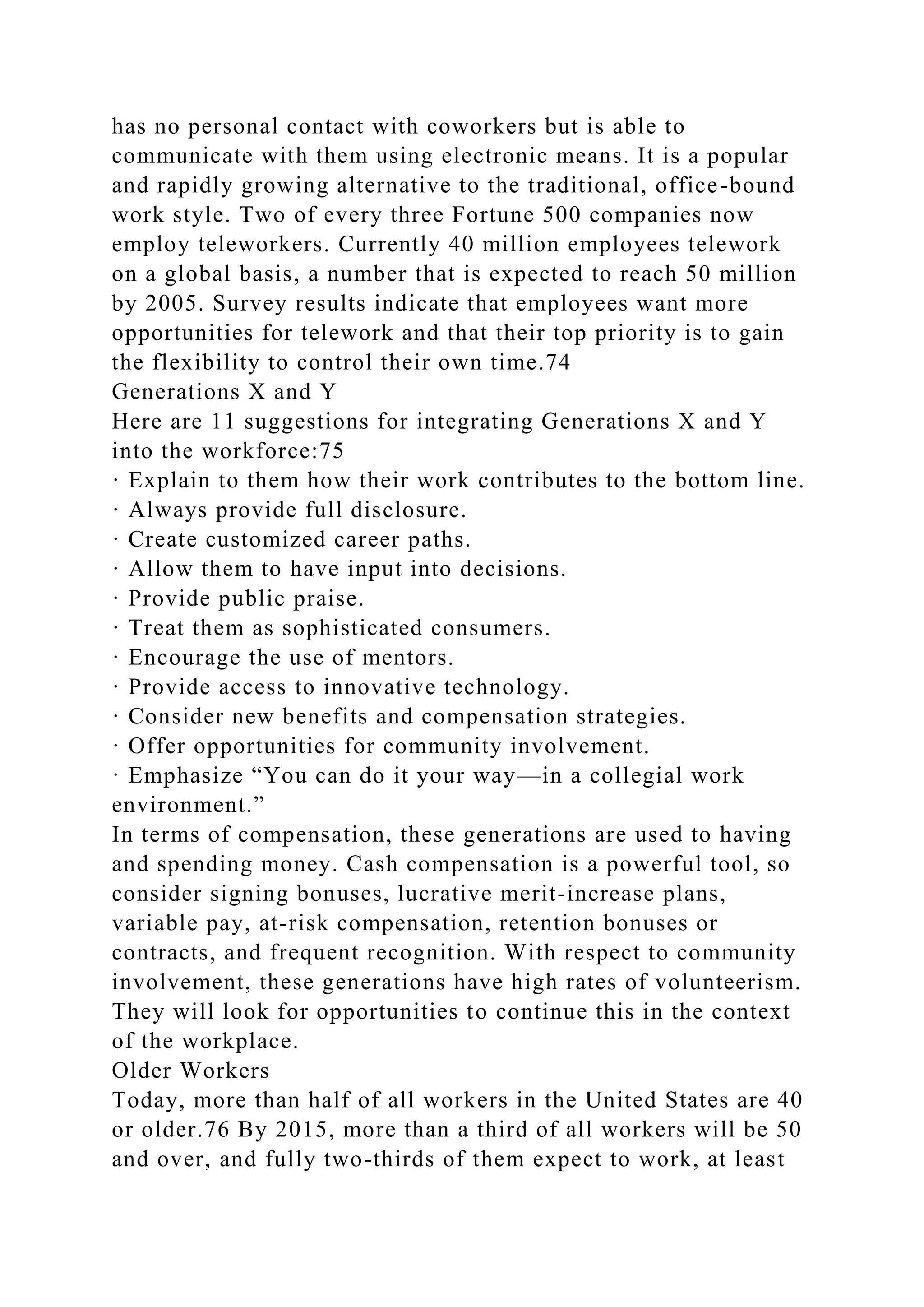 has no personal contact with coworkers but is able to
communicate with them using electronic means. It is a popular
and rapidly growing alternative to the traditional, office-bound
work style. Two of every three Fortune 500 companies now
employ teleworkers. Currently 40 million employees telework
on a global basis, a number that is expected to reach 50 million
by 2005. Survey results indicate that employees want more
opportunities for telework and that their top priority is to gain
the flexibility to control their own time.74
Generations X and Y
Here are 11 suggestions for integrating Generations X and Y
into the workforce:75
· Explain to them how their work contributes to the bottom line.
· Always provide full disclosure.
· Create customized career paths.
· Allow them to have input into decisions.
· Provide public praise.
· Treat them as sophisticated consumers.
· Encourage the use of mentors.
· Provide access to innovative technology.
· Consider new benefits and compensation strategies.
· Offer opportunities for community involvement.
· Emphasize “You can do it your way—in a collegial work
environment.”
In terms of compensation, these generations are used to having
and spending money. Cash compensation is a powerful tool, so
consider signing bonuses, lucrative merit-increase plans,
variable pay, at-risk compensation, retention bonuses or
contracts, and frequent recognition. With respect to community
involvement, these generations have high rates of volunteerism.
They will look for opportunities to continue this in the context
of the workplace.
Older Workers
Today, more than half of all workers in the United States are 40
or older.76 By 2015, more than a third of all workers will be 50
and over, and fully two-thirds of them expect to work, at least
 