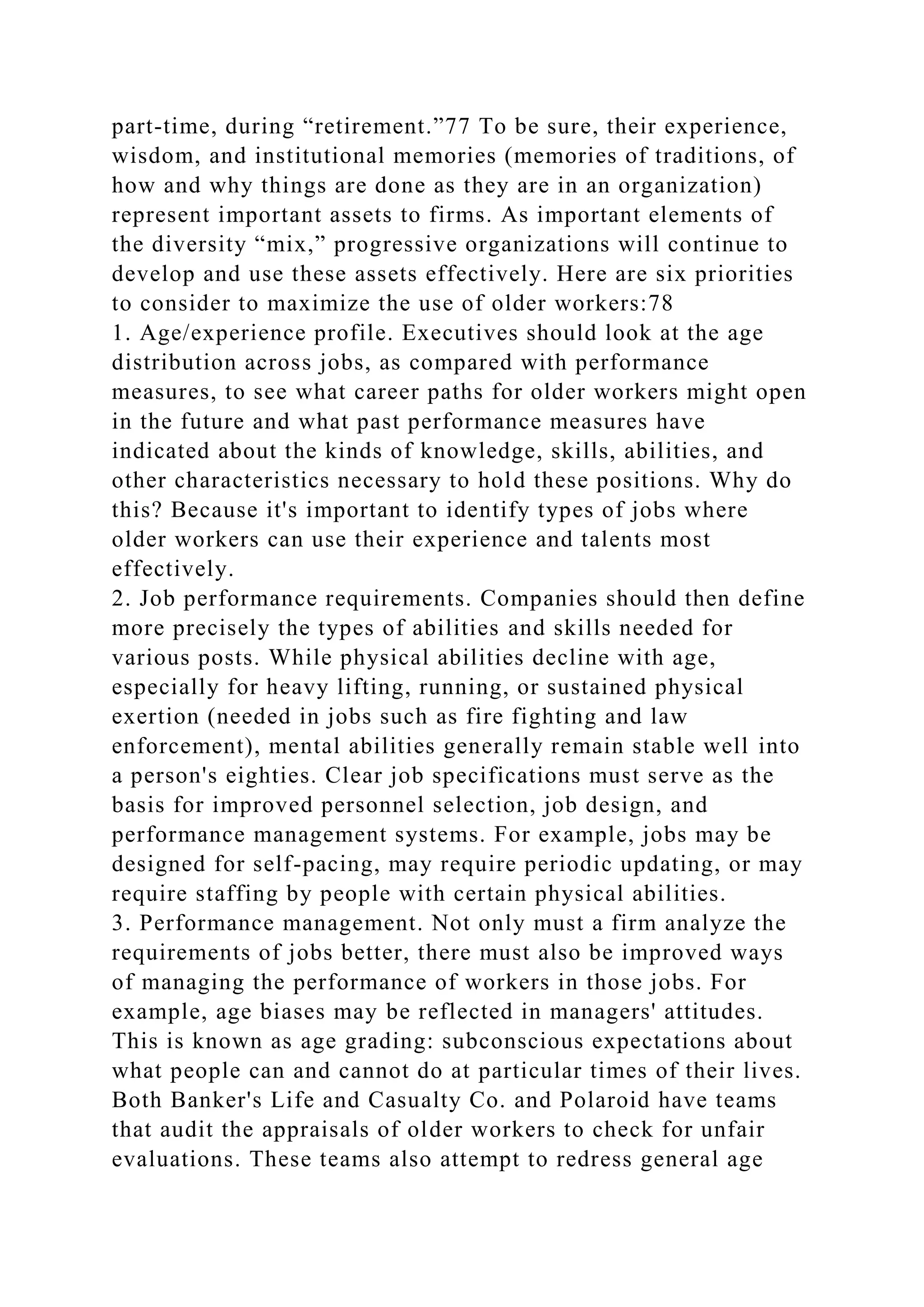 part-time, during “retirement.”77 To be sure, their experience,
wisdom, and institutional memories (memories of traditions, of
how and why things are done as they are in an organization)
represent important assets to firms. As important elements of
the diversity “mix,” progressive organizations will continue to
develop and use these assets effectively. Here are six priorities
to consider to maximize the use of older workers:78
1. Age/experience profile. Executives should look at the age
distribution across jobs, as compared with performance
measures, to see what career paths for older workers might open
in the future and what past performance measures have
indicated about the kinds of knowledge, skills, abilities, and
other characteristics necessary to hold these positions. Why do
this? Because it's important to identify types of jobs where
older workers can use their experience and talents most
effectively.
2. Job performance requirements. Companies should then define
more precisely the types of abilities and skills needed for
various posts. While physical abilities decline with age,
especially for heavy lifting, running, or sustained physical
exertion (needed in jobs such as fire fighting and law
enforcement), mental abilities generally remain stable well into
a person's eighties. Clear job specifications must serve as the
basis for improved personnel selection, job design, and
performance management systems. For example, jobs may be
designed for self-pacing, may require periodic updating, or may
require staffing by people with certain physical abilities.
3. Performance management. Not only must a firm analyze the
requirements of jobs better, there must also be improved ways
of managing the performance of workers in those jobs. For
example, age biases may be reflected in managers' attitudes.
This is known as age grading: subconscious expectations about
what people can and cannot do at particular times of their lives.
Both Banker's Life and Casualty Co. and Polaroid have teams
that audit the appraisals of older workers to check for unfair
evaluations. These teams also attempt to redress general age
 