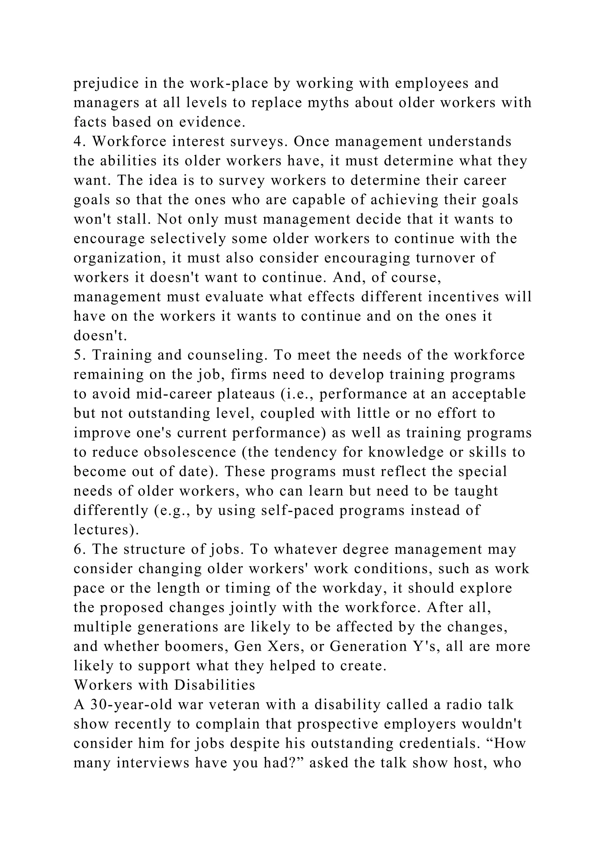 prejudice in the work-place by working with employees and
managers at all levels to replace myths about older workers with
facts based on evidence.
4. Workforce interest surveys. Once management understands
the abilities its older workers have, it must determine what they
want. The idea is to survey workers to determine their career
goals so that the ones who are capable of achieving their goals
won't stall. Not only must management decide that it wants to
encourage selectively some older workers to continue with the
organization, it must also consider encouraging turnover of
workers it doesn't want to continue. And, of course,
management must evaluate what effects different incentives will
have on the workers it wants to continue and on the ones it
doesn't.
5. Training and counseling. To meet the needs of the workforce
remaining on the job, firms need to develop training programs
to avoid mid-career plateaus (i.e., performance at an acceptable
but not outstanding level, coupled with little or no effort to
improve one's current performance) as well as training programs
to reduce obsolescence (the tendency for knowledge or skills to
become out of date). These programs must reflect the special
needs of older workers, who can learn but need to be taught
differently (e.g., by using self-paced programs instead of
lectures).
6. The structure of jobs. To whatever degree management may
consider changing older workers' work conditions, such as work
pace or the length or timing of the workday, it should explore
the proposed changes jointly with the workforce. After all,
multiple generations are likely to be affected by the changes,
and whether boomers, Gen Xers, or Generation Y's, all are more
likely to support what they helped to create.
Workers with Disabilities
A 30-year-old war veteran with a disability called a radio talk
show recently to complain that prospective employers wouldn't
consider him for jobs despite his outstanding credentials. “How
many interviews have you had?” asked the talk show host, who
 