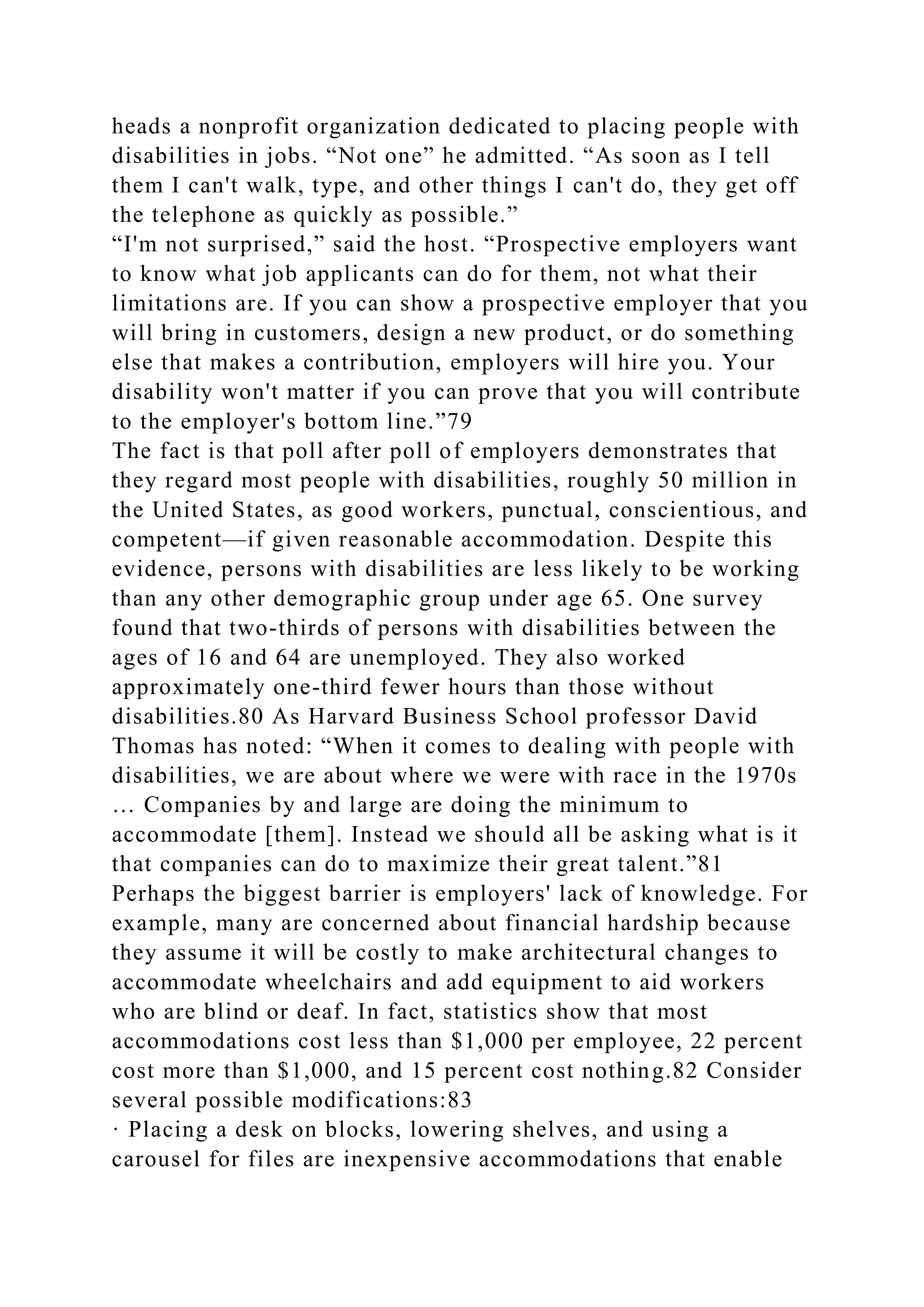 heads a nonprofit organization dedicated to placing people with
disabilities in jobs. “Not one” he admitted. “As soon as I tell
them I can't walk, type, and other things I can't do, they get off
the telephone as quickly as possible.”
“I'm not surprised,” said the host. “Prospective employers want
to know what job applicants can do for them, not what their
limitations are. If you can show a prospective employer that you
will bring in customers, design a new product, or do something
else that makes a contribution, employers will hire you. Your
disability won't matter if you can prove that you will contribute
to the employer's bottom line.”79
The fact is that poll after poll of employers demonstrates that
they regard most people with disabilities, roughly 50 million in
the United States, as good workers, punctual, conscientious, and
competent—if given reasonable accommodation. Despite this
evidence, persons with disabilities are less likely to be working
than any other demographic group under age 65. One survey
found that two-thirds of persons with disabilities between the
ages of 16 and 64 are unemployed. They also worked
approximately one-third fewer hours than those without
disabilities.80 As Harvard Business School professor David
Thomas has noted: “When it comes to dealing with people with
disabilities, we are about where we were with race in the 1970s
… Companies by and large are doing the minimum to
accommodate [them]. Instead we should all be asking what is it
that companies can do to maximize their great talent.”81
Perhaps the biggest barrier is employers' lack of knowledge. For
example, many are concerned about financial hardship because
they assume it will be costly to make architectural changes to
accommodate wheelchairs and add equipment to aid workers
who are blind or deaf. In fact, statistics show that most
accommodations cost less than $1,000 per employee, 22 percent
cost more than $1,000, and 15 percent cost nothing.82 Consider
several possible modifications:83
· Placing a desk on blocks, lowering shelves, and using a
carousel for files are inexpensive accommodations that enable
 