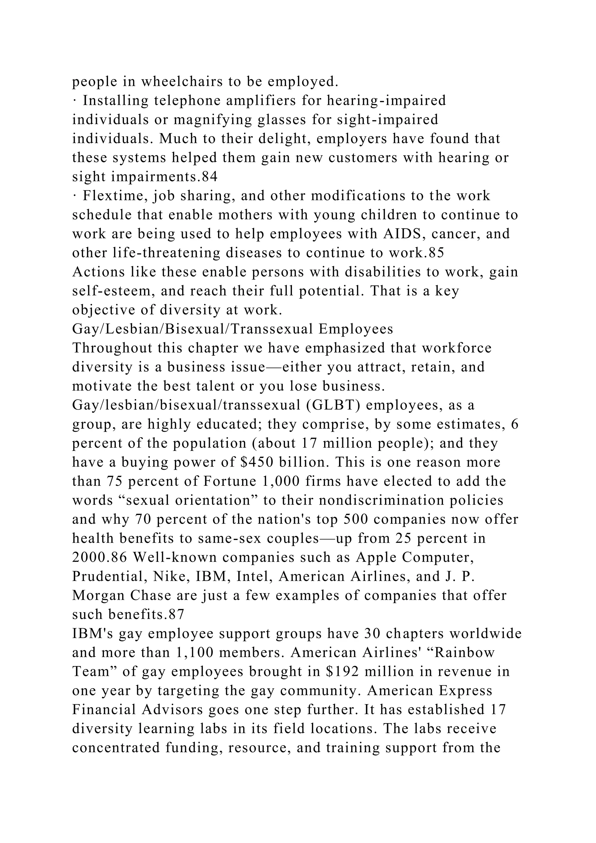 people in wheelchairs to be employed.
· Installing telephone amplifiers for hearing-impaired
individuals or magnifying glasses for sight-impaired
individuals. Much to their delight, employers have found that
these systems helped them gain new customers with hearing or
sight impairments.84
· Flextime, job sharing, and other modifications to the work
schedule that enable mothers with young children to continue to
work are being used to help employees with AIDS, cancer, and
other life-threatening diseases to continue to work.85
Actions like these enable persons with disabilities to work, gain
self-esteem, and reach their full potential. That is a key
objective of diversity at work.
Gay/Lesbian/Bisexual/Transsexual Employees
Throughout this chapter we have emphasized that workforce
diversity is a business issue—either you attract, retain, and
motivate the best talent or you lose business.
Gay/lesbian/bisexual/transsexual (GLBT) employees, as a
group, are highly educated; they comprise, by some estimates, 6
percent of the population (about 17 million people); and they
have a buying power of $450 billion. This is one reason more
than 75 percent of Fortune 1,000 firms have elected to add the
words “sexual orientation” to their nondiscrimination policies
and why 70 percent of the nation's top 500 companies now offer
health benefits to same-sex couples—up from 25 percent in
2000.86 Well-known companies such as Apple Computer,
Prudential, Nike, IBM, Intel, American Airlines, and J. P.
Morgan Chase are just a few examples of companies that offer
such benefits.87
IBM's gay employee support groups have 30 chapters worldwide
and more than 1,100 members. American Airlines' “Rainbow
Team” of gay employees brought in $192 million in revenue in
one year by targeting the gay community. American Express
Financial Advisors goes one step further. It has established 17
diversity learning labs in its field locations. The labs receive
concentrated funding, resource, and training support from the
 