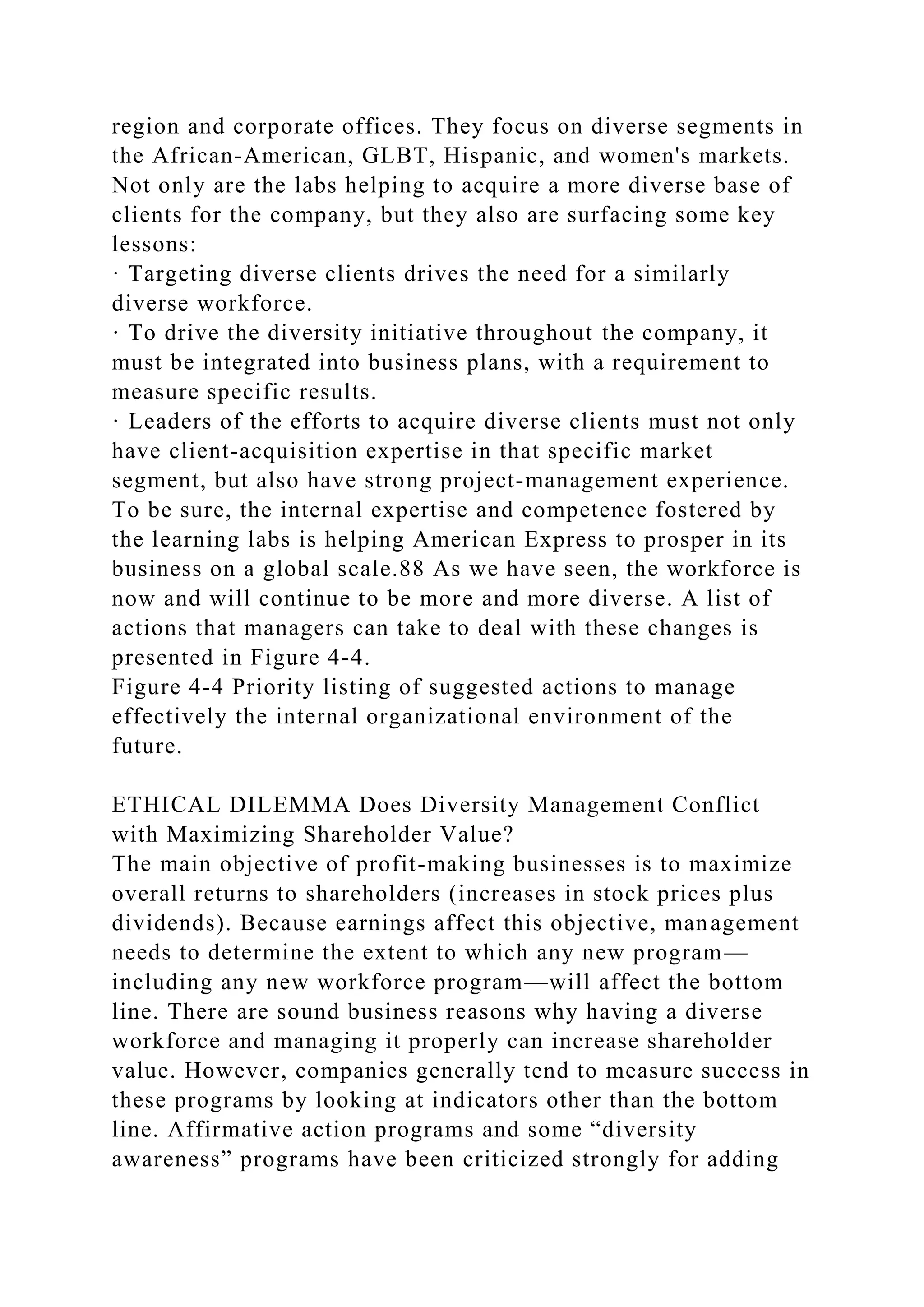 region and corporate offices. They focus on diverse segments in
the African-American, GLBT, Hispanic, and women's markets.
Not only are the labs helping to acquire a more diverse base of
clients for the company, but they also are surfacing some key
lessons:
· Targeting diverse clients drives the need for a similarly
diverse workforce.
· To drive the diversity initiative throughout the company, it
must be integrated into business plans, with a requirement to
measure specific results.
· Leaders of the efforts to acquire diverse clients must not only
have client-acquisition expertise in that specific market
segment, but also have strong project-management experience.
To be sure, the internal expertise and competence fostered by
the learning labs is helping American Express to prosper in its
business on a global scale.88 As we have seen, the workforce is
now and will continue to be more and more diverse. A list of
actions that managers can take to deal with these changes is
presented in Figure 4-4.
Figure 4-4 Priority listing of suggested actions to manage
effectively the internal organizational environment of the
future.
ETHICAL DILEMMA Does Diversity Management Conflict
with Maximizing Shareholder Value?
The main objective of profit-making businesses is to maximize
overall returns to shareholders (increases in stock prices plus
dividends). Because earnings affect this objective, management
needs to determine the extent to which any new program—
including any new workforce program—will affect the bottom
line. There are sound business reasons why having a diverse
workforce and managing it properly can increase shareholder
value. However, companies generally tend to measure success in
these programs by looking at indicators other than the bottom
line. Affirmative action programs and some “diversity
awareness” programs have been criticized strongly for adding
 