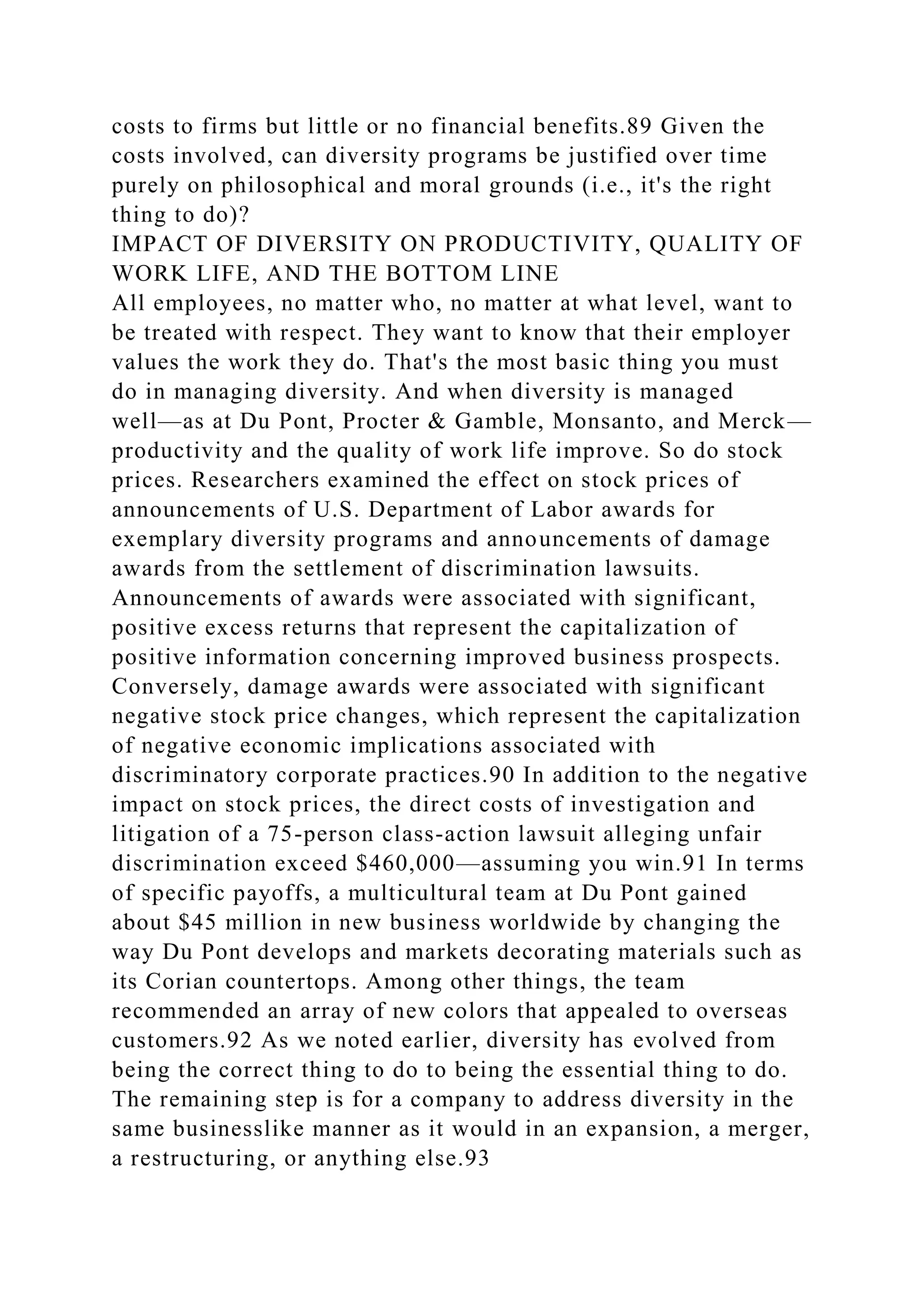 costs to firms but little or no financial benefits.89 Given the
costs involved, can diversity programs be justified over time
purely on philosophical and moral grounds (i.e., it's the right
thing to do)?
IMPACT OF DIVERSITY ON PRODUCTIVITY, QUALITY OF
WORK LIFE, AND THE BOTTOM LINE
All employees, no matter who, no matter at what level, want to
be treated with respect. They want to know that their employer
values the work they do. That's the most basic thing you must
do in managing diversity. And when diversity is managed
well—as at Du Pont, Procter & Gamble, Monsanto, and Merck—
productivity and the quality of work life improve. So do stock
prices. Researchers examined the effect on stock prices of
announcements of U.S. Department of Labor awards for
exemplary diversity programs and announcements of damage
awards from the settlement of discrimination lawsuits.
Announcements of awards were associated with significant,
positive excess returns that represent the capitalization of
positive information concerning improved business prospects.
Conversely, damage awards were associated with significant
negative stock price changes, which represent the capitalization
of negative economic implications associated with
discriminatory corporate practices.90 In addition to the negative
impact on stock prices, the direct costs of investigation and
litigation of a 75-person class-action lawsuit alleging unfair
discrimination exceed $460,000—assuming you win.91 In terms
of specific payoffs, a multicultural team at Du Pont gained
about $45 million in new business worldwide by changing the
way Du Pont develops and markets decorating materials such as
its Corian countertops. Among other things, the team
recommended an array of new colors that appealed to overseas
customers.92 As we noted earlier, diversity has evolved from
being the correct thing to do to being the essential thing to do.
The remaining step is for a company to address diversity in the
same businesslike manner as it would in an expansion, a merger,
a restructuring, or anything else.93
 