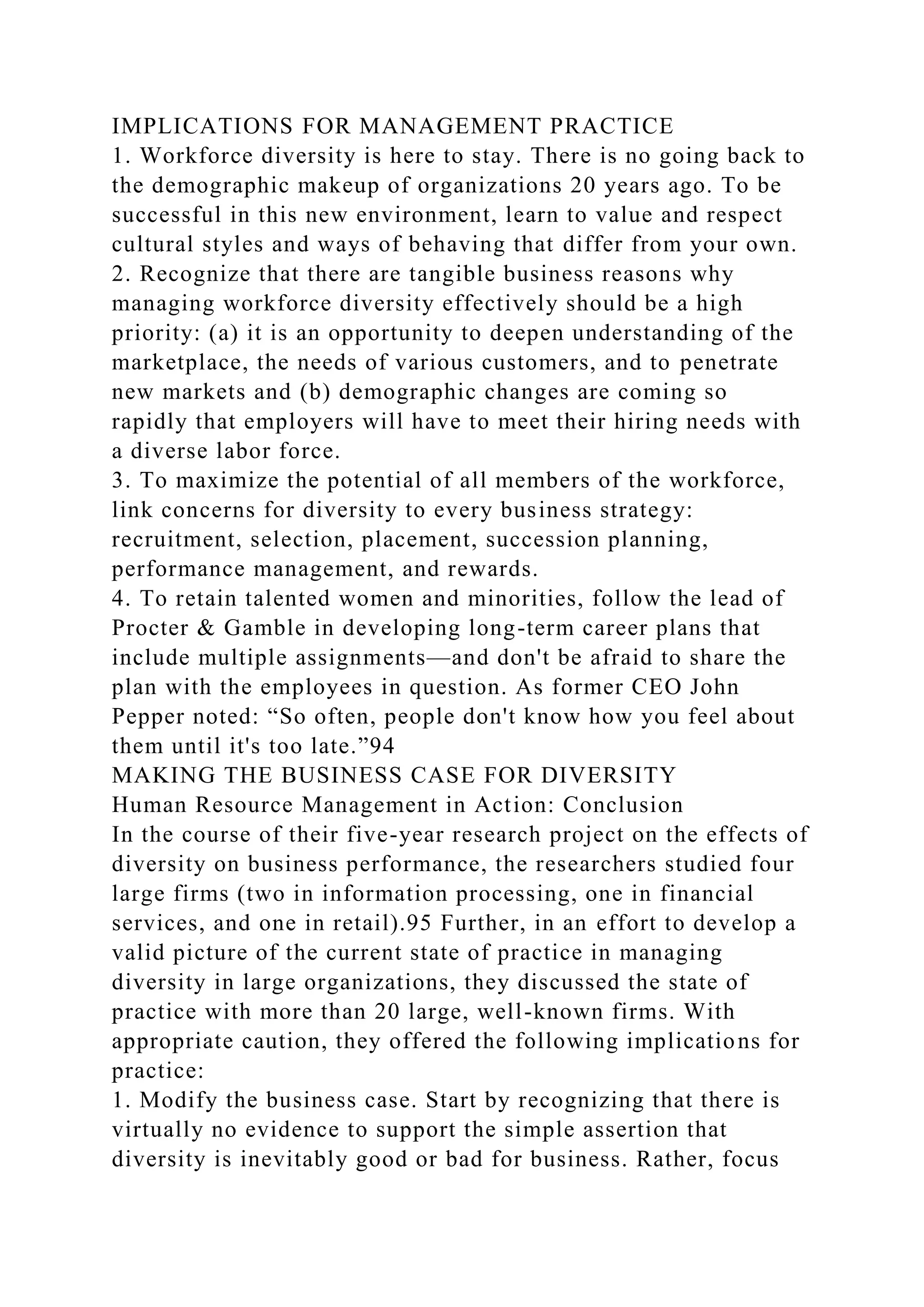 IMPLICATIONS FOR MANAGEMENT PRACTICE
1. Workforce diversity is here to stay. There is no going back to
the demographic makeup of organizations 20 years ago. To be
successful in this new environment, learn to value and respect
cultural styles and ways of behaving that differ from your own.
2. Recognize that there are tangible business reasons why
managing workforce diversity effectively should be a high
priority: (a) it is an opportunity to deepen understanding of the
marketplace, the needs of various customers, and to penetrate
new markets and (b) demographic changes are coming so
rapidly that employers will have to meet their hiring needs with
a diverse labor force.
3. To maximize the potential of all members of the workforce,
link concerns for diversity to every business strategy:
recruitment, selection, placement, succession planning,
performance management, and rewards.
4. To retain talented women and minorities, follow the lead of
Procter & Gamble in developing long-term career plans that
include multiple assignments—and don't be afraid to share the
plan with the employees in question. As former CEO John
Pepper noted: “So often, people don't know how you feel about
them until it's too late.”94
MAKING THE BUSINESS CASE FOR DIVERSITY
Human Resource Management in Action: Conclusion
In the course of their five-year research project on the effects of
diversity on business performance, the researchers studied four
large firms (two in information processing, one in financial
services, and one in retail).95 Further, in an effort to develop a
valid picture of the current state of practice in managing
diversity in large organizations, they discussed the state of
practice with more than 20 large, well-known firms. With
appropriate caution, they offered the following implications for
practice:
1. Modify the business case. Start by recognizing that there is
virtually no evidence to support the simple assertion that
diversity is inevitably good or bad for business. Rather, focus
 